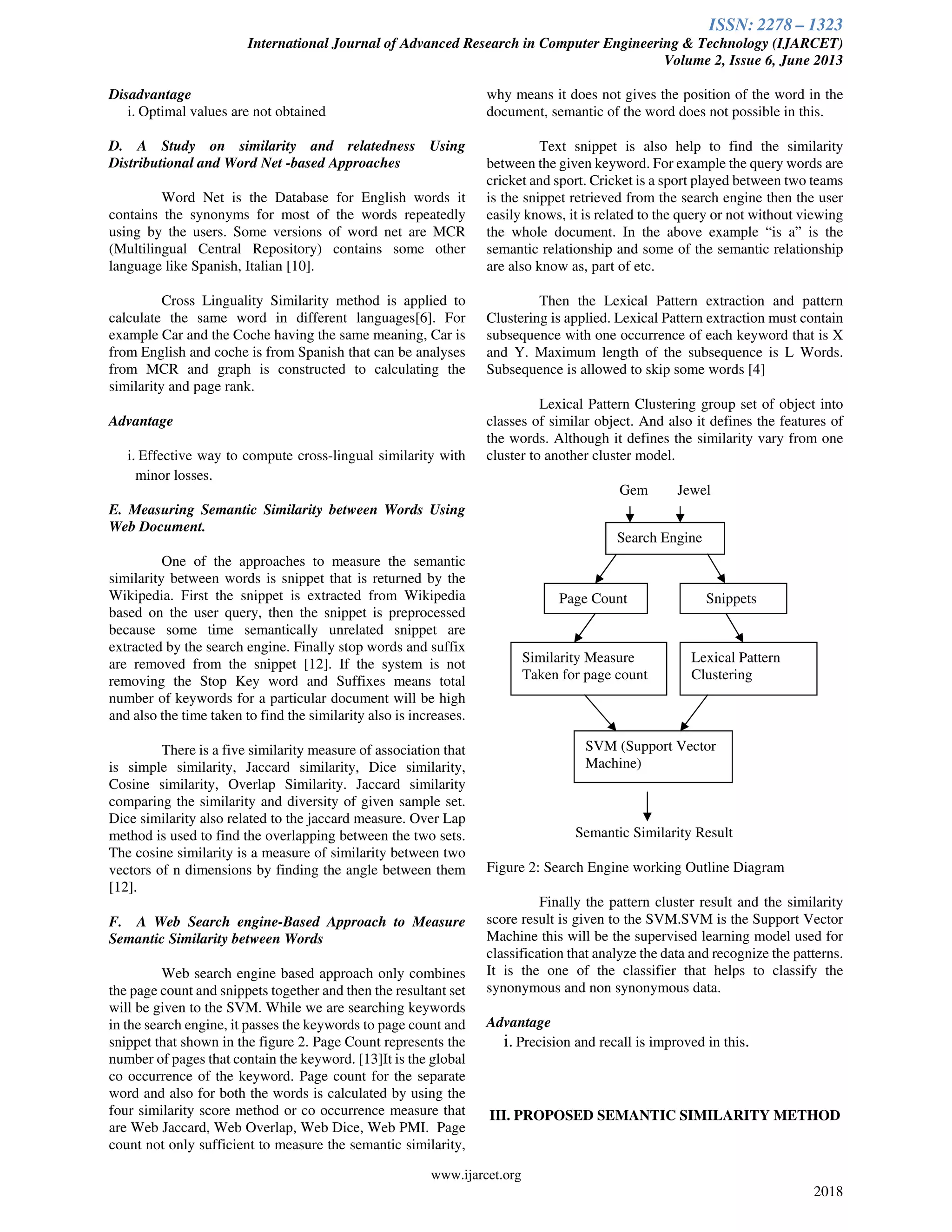 ISSN: 2278 – 1323
International Journal of Advanced Research in Computer Engineering & Technology (IJARCET)
Volume 2, Issue 6, June 2013
www.ijarcet.org
2018
Disadvantage
i. Optimal values are not obtained
D. A Study on similarity and relatedness Using
Distributional and Word Net -based Approaches
Word Net is the Database for English words it
contains the synonyms for most of the words repeatedly
using by the users. Some versions of word net are MCR
(Multilingual Central Repository) contains some other
language like Spanish, Italian [10].
Cross Linguality Similarity method is applied to
calculate the same word in different languages[6]. For
example Car and the Coche having the same meaning, Car is
from English and coche is from Spanish that can be analyses
from MCR and graph is constructed to calculating the
similarity and page rank.
Advantage
i. Effective way to compute cross-lingual similarity with
minor losses.
E. Measuring Semantic Similarity between Words Using
Web Document.
One of the approaches to measure the semantic
similarity between words is snippet that is returned by the
Wikipedia. First the snippet is extracted from Wikipedia
based on the user query, then the snippet is preprocessed
because some time semantically unrelated snippet are
extracted by the search engine. Finally stop words and suffix
are removed from the snippet [12]. If the system is not
removing the Stop Key word and Suffixes means total
number of keywords for a particular document will be high
and also the time taken to find the similarity also is increases.
There is a five similarity measure of association that
is simple similarity, Jaccard similarity, Dice similarity,
Cosine similarity, Overlap Similarity. Jaccard similarity
comparing the similarity and diversity of given sample set.
Dice similarity also related to the jaccard measure. Over Lap
method is used to find the overlapping between the two sets.
The cosine similarity is a measure of similarity between two
vectors of n dimensions by finding the angle between them
[12].
F. A Web Search engine-Based Approach to Measure
Semantic Similarity between Words
Web search engine based approach only combines
the page count and snippets together and then the resultant set
will be given to the SVM. While we are searching keywords
in the search engine, it passes the keywords to page count and
snippet that shown in the figure 2. Page Count represents the
number of pages that contain the keyword. [13]It is the global
co occurrence of the keyword. Page count for the separate
word and also for both the words is calculated by using the
four similarity score method or co occurrence measure that
are Web Jaccard, Web Overlap, Web Dice, Web PMI. Page
count not only sufficient to measure the semantic similarity,
why means it does not gives the position of the word in the
document, semantic of the word does not possible in this.
Text snippet is also help to find the similarity
between the given keyword. For example the query words are
cricket and sport. Cricket is a sport played between two teams
is the snippet retrieved from the search engine then the user
easily knows, it is related to the query or not without viewing
the whole document. In the above example “is a” is the
semantic relationship and some of the semantic relationship
are also know as, part of etc.
Then the Lexical Pattern extraction and pattern
Clustering is applied. Lexical Pattern extraction must contain
subsequence with one occurrence of each keyword that is X
and Y. Maximum length of the subsequence is L Words.
Subsequence is allowed to skip some words [4]
Lexical Pattern Clustering group set of object into
classes of similar object. And also it defines the features of
the words. Although it defines the similarity vary from one
cluster to another cluster model.
Gem Jewel
Semantic Similarity Result
Figure 2: Search Engine working Outline Diagram
Finally the pattern cluster result and the similarity
score result is given to the SVM.SVM is the Support Vector
Machine this will be the supervised learning model used for
classification that analyze the data and recognize the patterns.
It is the one of the classifier that helps to classify the
synonymous and non synonymous data.
Advantage
i. Precision and recall is improved in this.
III. PROPOSED SEMANTIC SIMILARITY METHOD
Search Engine
Page Count Snippets
Similarity Measure
Taken for page count
Lexical Pattern
Clustering
SVM (Support Vector
Machine)
 