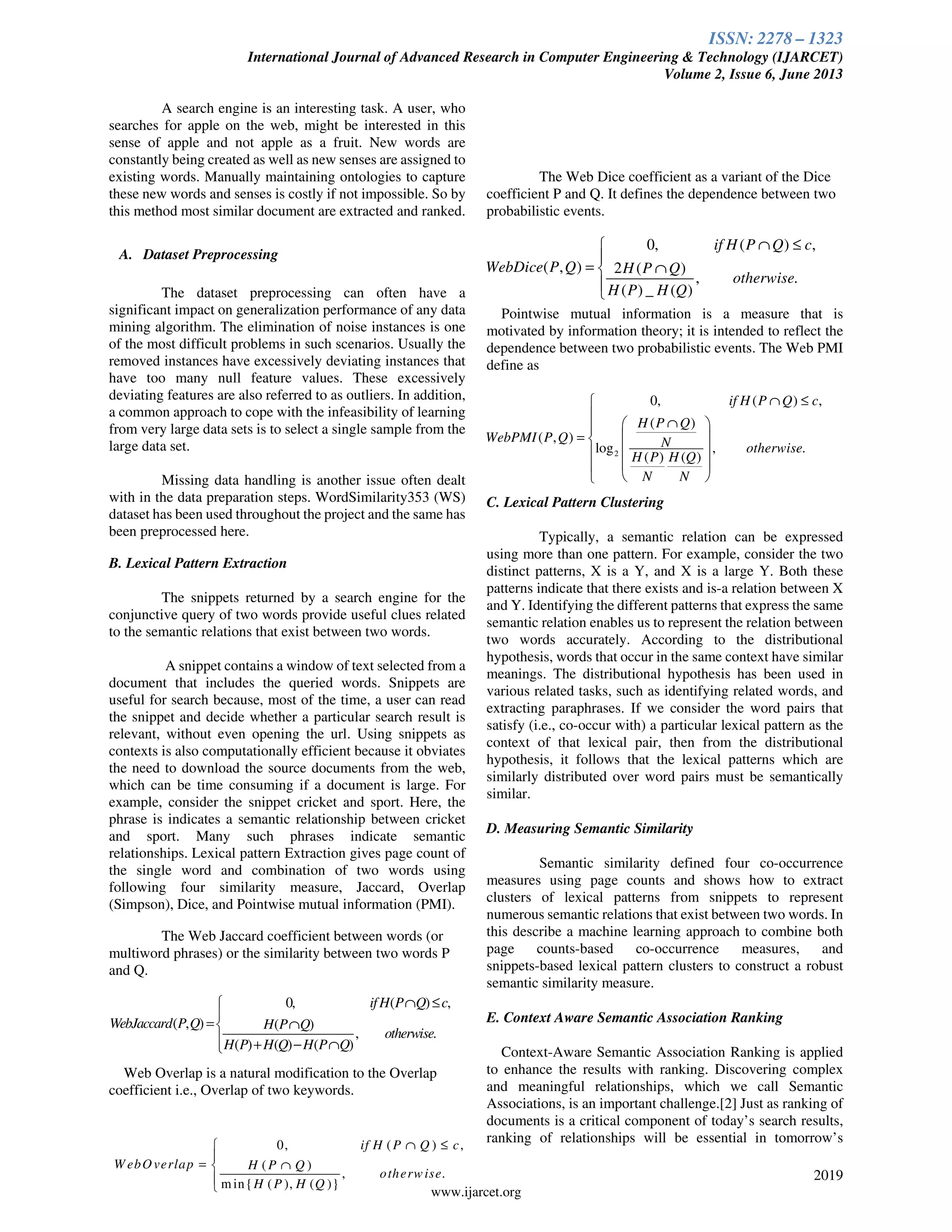 ISSN: 2278 – 1323
International Journal of Advanced Research in Computer Engineering & Technology (IJARCET)
Volume 2, Issue 6, June 2013
2019
www.ijarcet.org
A search engine is an interesting task. A user, who
searches for apple on the web, might be interested in this
sense of apple and not apple as a fruit. New words are
constantly being created as well as new senses are assigned to
existing words. Manually maintaining ontologies to capture
these new words and senses is costly if not impossible. So by
this method most similar document are extracted and ranked.
A. Dataset Preprocessing
The dataset preprocessing can often have a
significant impact on generalization performance of any data
mining algorithm. The elimination of noise instances is one
of the most difficult problems in such scenarios. Usually the
removed instances have excessively deviating instances that
have too many null feature values. These excessively
deviating features are also referred to as outliers. In addition,
a common approach to cope with the infeasibility of learning
from very large data sets is to select a single sample from the
large data set.
Missing data handling is another issue often dealt
with in the data preparation steps. WordSimilarity353 (WS)
dataset has been used throughout the project and the same has
been preprocessed here.
B. Lexical Pattern Extraction
The snippets returned by a search engine for the
conjunctive query of two words provide useful clues related
to the semantic relations that exist between two words.
A snippet contains a window of text selected from a
document that includes the queried words. Snippets are
useful for search because, most of the time, a user can read
the snippet and decide whether a particular search result is
relevant, without even opening the url. Using snippets as
contexts is also computationally efficient because it obviates
the need to download the source documents from the web,
which can be time consuming if a document is large. For
example, consider the snippet cricket and sport. Here, the
phrase is indicates a semantic relationship between cricket
and sport. Many such phrases indicate semantic
relationships. Lexical pattern Extraction gives page count of
the single word and combination of two words using
following four similarity measure, Jaccard, Overlap
(Simpson), Dice, and Pointwise mutual information (PMI).
The Web Jaccard coefficient between words (or
multiword phrases) or the similarity between two words P
and Q.
Web Overlap is a natural modification to the Overlap
coefficient i.e., Overlap of two keywords.
The Web Dice coefficient as a variant of the Dice
coefficient P and Q. It defines the dependence between two
probabilistic events.
Pointwise mutual information is a measure that is
motivated by information theory; it is intended to reflect the
dependence between two probabilistic events. The Web PMI
define as
C. Lexical Pattern Clustering
Typically, a semantic relation can be expressed
using more than one pattern. For example, consider the two
distinct patterns, X is a Y, and X is a large Y. Both these
patterns indicate that there exists and is-a relation between X
and Y. Identifying the different patterns that express the same
semantic relation enables us to represent the relation between
two words accurately. According to the distributional
hypothesis, words that occur in the same context have similar
meanings. The distributional hypothesis has been used in
various related tasks, such as identifying related words, and
extracting paraphrases. If we consider the word pairs that
satisfy (i.e., co-occur with) a particular lexical pattern as the
context of that lexical pair, then from the distributional
hypothesis, it follows that the lexical patterns which are
similarly distributed over word pairs must be semantically
similar.
D. Measuring Semantic Similarity
Semantic similarity defined four co-occurrence
measures using page counts and shows how to extract
clusters of lexical patterns from snippets to represent
numerous semantic relations that exist between two words. In
this describe a machine learning approach to combine both
page counts-based co-occurrence measures, and
snippets-based lexical pattern clusters to construct a robust
semantic similarity measure.
E. Context Aware Semantic Association Ranking
Context-Aware Semantic Association Ranking is applied
to enhance the results with ranking. Discovering complex
and meaningful relationships, which we call Semantic
Associations, is an important challenge.[2] Just as ranking of
documents is a critical component of today’s search results,
ranking of relationships will be essential in tomorrow’s0, ( ) ,
( )
, .
min{ ( ), ( )}
if H P Q c
W ebOverlap H P Q
otherwise
H P H Q
∩ ≤

= ∩


0, ( ) ,
( , ) 2 ( )
, .
( ) _ ( )
if H P Q c
WebDice P Q H P Q
otherwise
H P H Q
∩ ≤

= ∩


2
0, ( ) ,
( )
( , )
log , .
( ) ( )
if H P Q c
H P Q
WebPMI P Q N otherwise
H P H Q
N N
∩ ≤

∩ 
 = 
 
 
 
0, ( ) ,
( , ) ( )
, .
( ) ( ) ( )
ifH P Q c
WebJaccard P Q H P Q
otherwise
H P H Q H P Q
∩ ≤

= ∩
 + − ∩
 