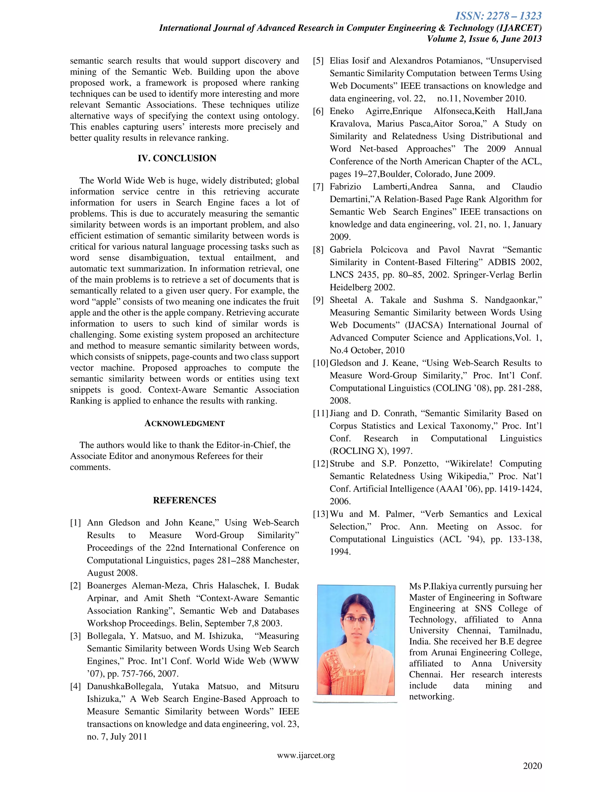 ISSN: 2278 – 1323
International Journal of Advanced Research in Computer Engineering & Technology (IJARCET)
Volume 2, Issue 6, June 2013
www.ijarcet.org
2020
semantic search results that would support discovery and
mining of the Semantic Web. Building upon the above
proposed work, a framework is proposed where ranking
techniques can be used to identify more interesting and more
relevant Semantic Associations. These techniques utilize
alternative ways of specifying the context using ontology.
This enables capturing users’ interests more precisely and
better quality results in relevance ranking.
IV. CONCLUSION
The World Wide Web is huge, widely distributed; global
information service centre in this retrieving accurate
information for users in Search Engine faces a lot of
problems. This is due to accurately measuring the semantic
similarity between words is an important problem, and also
efficient estimation of semantic similarity between words is
critical for various natural language processing tasks such as
word sense disambiguation, textual entailment, and
automatic text summarization. In information retrieval, one
of the main problems is to retrieve a set of documents that is
semantically related to a given user query. For example, the
word “apple” consists of two meaning one indicates the fruit
apple and the other is the apple company. Retrieving accurate
information to users to such kind of similar words is
challenging. Some existing system proposed an architecture
and method to measure semantic similarity between words,
which consists of snippets, page-counts and two class support
vector machine. Proposed approaches to compute the
semantic similarity between words or entities using text
snippets is good. Context-Aware Semantic Association
Ranking is applied to enhance the results with ranking.
ACKNOWLEDGMENT
The authors would like to thank the Editor-in-Chief, the
Associate Editor and anonymous Referees for their
comments.
REFERENCES
[1] Ann Gledson and John Keane,” Using Web-Search
Results to Measure Word-Group Similarity”
Proceedings of the 22nd International Conference on
Computational Linguistics, pages 281–288 Manchester,
August 2008.
[2] Boanerges Aleman-Meza, Chris Halaschek, I. Budak
Arpinar, and Amit Sheth “Context-Aware Semantic
Association Ranking”, Semantic Web and Databases
Workshop Proceedings. Belin, September 7,8 2003.
[3] Bollegala, Y. Matsuo, and M. Ishizuka, “Measuring
Semantic Similarity between Words Using Web Search
Engines,” Proc. Int’l Conf. World Wide Web (WWW
’07), pp. 757-766, 2007.
[4] DanushkaBollegala, Yutaka Matsuo, and Mitsuru
Ishizuka,” A Web Search Engine-Based Approach to
Measure Semantic Similarity between Words” IEEE
transactions on knowledge and data engineering, vol. 23,
no. 7, July 2011
[5] Elias Iosif and Alexandros Potamianos, “Unsupervised
Semantic Similarity Computation between Terms Using
Web Documents” IEEE transactions on knowledge and
data engineering, vol. 22, no.11, November 2010.
[6] Eneko Agirre,Enrique Alfonseca,Keith Hall,Jana
Kravalova, Marius Pasca,Aitor Soroa,” A Study on
Similarity and Relatedness Using Distributional and
Word Net-based Approaches” The 2009 Annual
Conference of the North American Chapter of the ACL,
pages 19–27,Boulder, Colorado, June 2009.
[7] Fabrizio Lamberti,Andrea Sanna, and Claudio
Demartini,”A Relation-Based Page Rank Algorithm for
Semantic Web Search Engines” IEEE transactions on
knowledge and data engineering, vol. 21, no. 1, January
2009.
[8] Gabriela Polcicova and Pavol Navrat “Semantic
Similarity in Content-Based Filtering” ADBIS 2002,
LNCS 2435, pp. 80–85, 2002. Springer-Verlag Berlin
Heidelberg 2002.
[9] Sheetal A. Takale and Sushma S. Nandgaonkar,”
Measuring Semantic Similarity between Words Using
Web Documents” (IJACSA) International Journal of
Advanced Computer Science and Applications,Vol. 1,
No.4 October, 2010
[10]Gledson and J. Keane, “Using Web-Search Results to
Measure Word-Group Similarity,” Proc. Int’l Conf.
Computational Linguistics (COLING ’08), pp. 281-288,
2008.
[11]Jiang and D. Conrath, “Semantic Similarity Based on
Corpus Statistics and Lexical Taxonomy,” Proc. Int’l
Conf. Research in Computational Linguistics
(ROCLING X), 1997.
[12]Strube and S.P. Ponzetto, “Wikirelate! Computing
Semantic Relatedness Using Wikipedia,” Proc. Nat’l
Conf. Artificial Intelligence (AAAI ’06), pp. 1419-1424,
2006.
[13]Wu and M. Palmer, “Verb Semantics and Lexical
Selection,” Proc. Ann. Meeting on Assoc. for
Computational Linguistics (ACL ’94), pp. 133-138,
1994.
Ms P.Ilakiya currently pursuing her
Master of Engineering in Software
Engineering at SNS College of
Technology, affiliated to Anna
University Chennai, Tamilnadu,
India. She received her B.E degree
from Arunai Engineering College,
affiliated to Anna University
Chennai. Her research interests
include data mining and
networking.
 
