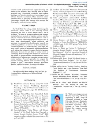 ISSN: 2278 – 1323
International Journal of Advanced Research in Computer Engineering & Technology (IJARCET)
Volume 2, Issue 6, June 2013
www.ijarcet.org
2020
semantic search results that would support discovery and
mining of the Semantic Web. Building upon the above
proposed work, a framework is proposed where ranking
techniques can be used to identify more interesting and more
relevant Semantic Associations. These techniques utilize
alternative ways of specifying the context using ontology.
This enables capturing users’ interests more precisely and
better quality results in relevance ranking.
IV. CONCLUSION
The World Wide Web is huge, widely distributed; global
information service centre in this retrieving accurate
information for users in Search Engine faces a lot of
problems. This is due to accurately measuring the semantic
similarity between words is an important problem, and also
efficient estimation of semantic similarity between words is
critical for various natural language processing tasks such as
word sense disambiguation, textual entailment, and
automatic text summarization. In information retrieval, one
of the main problems is to retrieve a set of documents that is
semantically related to a given user query. For example, the
word “apple” consists of two meaning one indicates the fruit
apple and the other is the apple company. Retrieving accurate
information to users to such kind of similar words is
challenging. Some existing system proposed an architecture
and method to measure semantic similarity between words,
which consists of snippets, page-counts and two class support
vector machine. Proposed approaches to compute the
semantic similarity between words or entities using text
snippets is good. Context-Aware Semantic Association
Ranking is applied to enhance the results with ranking.
ACKNOWLEDGMENT
The authors would like to thank the Editor-in-Chief, the
Associate Editor and anonymous Referees for their
comments.
REFERENCES
[1] Ann Gledson and John Keane,” Using Web-Search
Results to Measure Word-Group Similarity”
Proceedings of the 22nd International Conference on
Computational Linguistics, pages 281–288 Manchester,
August 2008.
[2] Boanerges Aleman-Meza, Chris Halaschek, I. Budak
Arpinar, and Amit Sheth “Context-Aware Semantic
Association Ranking”, Semantic Web and Databases
Workshop Proceedings. Belin, September 7,8 2003.
[3] Bollegala, Y. Matsuo, and M. Ishizuka, “Measuring
Semantic Similarity between Words Using Web Search
Engines,” Proc. Int’l Conf. World Wide Web (WWW
’07), pp. 757-766, 2007.
[4] DanushkaBollegala, Yutaka Matsuo, and Mitsuru
Ishizuka,” A Web Search Engine-Based Approach to
Measure Semantic Similarity between Words” IEEE
transactions on knowledge and data engineering, vol. 23,
no. 7, July 2011
[5] Elias Iosif and Alexandros Potamianos, “Unsupervised
Semantic Similarity Computation between Terms Using
Web Documents” IEEE transactions on knowledge and
data engineering, vol. 22, no.11, November 2010.
[6] Eneko Agirre,Enrique Alfonseca,Keith Hall,Jana
Kravalova, Marius Pasca,Aitor Soroa,” A Study on
Similarity and Relatedness Using Distributional and
Word Net-based Approaches” The 2009 Annual
Conference of the North American Chapter of the ACL,
pages 19–27,Boulder, Colorado, June 2009.
[7] Fabrizio Lamberti,Andrea Sanna, and Claudio
Demartini,”A Relation-Based Page Rank Algorithm for
Semantic Web Search Engines” IEEE transactions on
knowledge and data engineering, vol. 21, no. 1, January
2009.
[8] Gabriela Polcicova and Pavol Navrat “Semantic
Similarity in Content-Based Filtering” ADBIS 2002,
LNCS 2435, pp. 80–85, 2002. Springer-Verlag Berlin
Heidelberg 2002.
[9] Sheetal A. Takale and Sushma S. Nandgaonkar,”
Measuring Semantic Similarity between Words Using
Web Documents” (IJACSA) International Journal of
Advanced Computer Science and Applications,Vol. 1,
No.4 October, 2010
[10]Gledson and J. Keane, “Using Web-Search Results to
Measure Word-Group Similarity,” Proc. Int’l Conf.
Computational Linguistics (COLING ’08), pp. 281-288,
2008.
[11]Jiang and D. Conrath, “Semantic Similarity Based on
Corpus Statistics and Lexical Taxonomy,” Proc. Int’l
Conf. Research in Computational Linguistics
(ROCLING X), 1997.
[12]Strube and S.P. Ponzetto, “Wikirelate! Computing
Semantic Relatedness Using Wikipedia,” Proc. Nat’l
Conf. Artificial Intelligence (AAAI ’06), pp. 1419-1424,
2006.
[13]Wu and M. Palmer, “Verb Semantics and Lexical
Selection,” Proc. Ann. Meeting on Assoc. for
Computational Linguistics (ACL ’94), pp. 133-138,
1994.
Ms P.Ilakiya currently pursuing her
Master of Engineering in Software
Engineering at SNS College of
Technology, affiliated to Anna
University Chennai, Tamilnadu,
India. She received her B.E degree
from Arunai Engineering College,
affiliated to Anna University
Chennai. Her research interests
include data mining and
networking.
 
