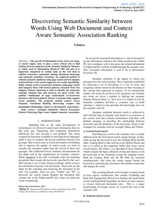 ISSN: 2278 – 1323
International Journal of Advanced Research in Computer Engineering & Technology (IJARCET)
Volume 2, Issue 6, June 2013
www.ijarcet.org
2016
Abstract— The growth of information in the web is too large,
so search engine come to play a more critical role to find
relation between input keywords. Semantic Similarity Measure
is widely used in Information Retrieval (IR) and also it is
important component in various tasks on the web such as
relation extraction, community mining, document clustering,
and automatic metadata extraction. An empirical method to
estimate semantic similarity using page counts and text snippets
retrieved from a web search engine for two words. Specifically,
define various word co-occurrence measures using page counts
and integrate those with lexical patterns extracted from text
snippets. Pattern clustering is used to identify the numerous
semantic relations that exist between two given words. The
optimal combination of page counts-based co-occurrence
measures and lexical pattern clusters is learned using support
vector machines. The proposed method context Aware
Semantic Association Ranking discovering complex and
meaningful relationships, which we call Semantic Associations.
Index Terms— Semantic Similarity, Pattern Extraction,
Pattern Clustering, Page Count, Snippet, Semantic Association.
I. INTRODUCTION
Highlight Due to the rapid development of
technologies, we all receive much more information than we
did years ago. Organizing and comparing information
effectively has now become a real problem. The string
comparison functions available in most high-level languages
make it easy to compare the lexical similarity between text
passages. But in most cases to avoid information overloading
and to improve the quality of search result, we want to
consider the semantics rather than the lexical of these text
passages. The traditional lexical similarity measurements do
not adapt well to the requirements of semantic contexts.
While searching in the web, it normally looks for matching
documents that contain the keywords specified by the user.
Web mining is use of data mining technique which extracts
the information from the web documents. Keywords are the
input for the searching and retrieving the document in the
web. For example, when we give “Tablet” and “PC” as
keyword, the search engine displays the document that
contains the words Tablet and PC but it does not relate the
words semantically.
Manuscript received June, 2013.
Ilakiya P, Department Of Computer Science and Engineering, SNS
College Of Technology, Coimbatore, India, 9677466553
So we get the unwanted information i.e. user in focused to
get the information related to the Tablet products like Tablet
PC, but in ordinary web it also gives the related information
to Tablet and PC it will be avoided through the semantic web.
This Unwanted information is said to be as Information
Overload. [8]
Semantic similarity is the degree to which text
passages have the same meaning. This is typically established
by analyzing a set of documents or a list of terms and
assigning a metric based on the likeness of their meaning or
the concept they represent or express. To be semantically
similar, two terms do not have to be synonyms one. Instead,
two terms are given a number to indicate the semantic
distance between them, i.e., how term A is relates to term B.
Semantic similarity provides a common way to build
ontology’s, which in turn provides the knowledge base for
the semantic web.[8]
Semantic similarity between words is achieved in
web with the help of semantic web which is an extension of
the current web that contains information with their well
defined meaning. It describes the relationship between
keywords and the properties of the keywords. Some of the
examples for semantic web are swoogle, Hakia and Yebola.
A. Lexical based search
Searching key word in the semantic web is totally
different from the Text based search engine Google. In this,
while giving the keyword it uses the Cashing Built and Bit
table. Cashing Built is like call log in the Mobile Phone and
also it is called as the temporary buffer that stores recent
search history. Bit Table is an algorithm Centric Database,
which contains the huge collection of data and indexes of all
the keywords in the document except the stopping words.
Both the Cashing Built and the Bit table are searched
simultaneously, and when the search engine founds the
keyword it automatically disconnect the another connection
and display the result.
The searching Result in the Google is mainly based
on four criteria: Architecture, Site content, Credibility and
Back link, Engagement. However it displays the result based
on hits and Page Rank Algorithm. So there are more chances
to extract irrelevant documents also. This is a major
disadvantage of Google search. So it paved the way to the
semantic web.
B. Semantic based search
Discovering Semantic Similarity between
Words Using Web Document and Context
Aware Semantic Association Ranking
P.Ilakiya
 