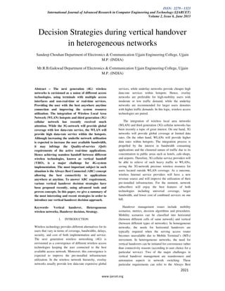 ISSN: 2278 - 1323
International Journal of Advanced Research in Computer Engineering and Technology (IJARCET)
Volume 2, Issue 6, June 2013
www.ijarcet.org
2021
Decision Strategies during vertical handover
in heterogeneous networks
Sandeep Chouhan Department of Electronics & Communication Ujjain Engineering College, Ujjain
M.P. (INDIA)
Mr.R.B.Gaikwad Department of Electronics & Communication Ujjain Engineering College, Ujjain
M.P. (INDIA)
Abstract – The next generation (4G) wireless
networks is envisioned as a union of different access
technologies, using terminals with multiple access
interfaces and non-real-time or real-time services.
Providing the user with the best anywhere anytime
connection and improving the system resource
utilization. The integration of Wireless Local Area
Network (WLAN) hotspots and third generation (3G)
cellular network has recently received much
attention. While the 3G-network will provide global
coverage with low data-rate service, the WLAN will
provide high data-rate service within the hotspots.
Although increasing the underlie network utilization
is expected to increase the user available bandwidth,
it may infringe the Quality-of-service (QoS)
requirements of the active real-time applications.
Hence achieving seamless handoff between different
wireless technologies, known as vertical handoff
(VHO), is a major challenge for 4G-system
implementation. The most important subject in such
situation is the Always Best Connected (ABC) concept
allowing the best connectivity to applications
anywhere at anytime. To answer ABC requirement,
various vertical handover decision strategies have
been proposed recently, using advanced tools and
proven concepts. In this paper, we give a summary of
the most interesting and recent strategies in order to
introduce our vertical handover decision approach.
Keywords- Vertical handover, Heterogeneous
wireless networks, Handover decision, Strategy.
1. INTRODUCTION
Wireless technology provides different alternatives for its
users that vary in terms of coverage, bandwidths, delays,
security, and cost of both implementation and service.
The next generation wireless networking (4G) is
envisioned as a convergence of different wireless access
technologies keeping the user connected to the best
available access network. Moreover, this convergence is
expected to improve the pre-installed infrastructure
utilization. In the wireless network hierarchy, overlay
networks usually provide low data-rate expensive global
services, while underlay networks provide cheaper high
data-rate services within hotspots. Hence, overlay
networks are preferable for high-mobility users with
moderate or low traffic demand, while the underlay
networks are recommended for larger users densities
with higher traffic demands. In this logic, wireless access
technologies are paired.
The integration of wireless local area networks
(WLAN) and third generation (3G) cellular networks has
been recently a topic of great interest. On one hand, 3G
networks will provide global coverage at limited data
rates. On the other hand, WLANs will provide higher
data rates within hotspots. The integration process is
propelled by the interest in bandwidth consuming
applications and the clustered nature of traffic due to its
concentration in public areas such as hotels, cafe-shops,
and airports. Therefore, 3G cellular service providers will
be able to relieve of such heavy traffic to WLANs,
saving the 3G-network precious wireless resource for
users located outside WLAN coverage. As a outcome,
wireless Internet service providers will have a new
revenue source and will improve the utilization of their
pre-installed infrastructure. For the moment, network
subscribers will enjoy the best features of both
technologies including universal coverage, larger
bandwidth, and lower cost of combined services on one
bill.
Handover management issues include mobility
scenarios, metrics, decision algorithms and procedures.
Mobility scenarios can be classified into horizontal
(between different cells of same network) and vertical
(between different types of networks). In homogeneous
networks, the needs for horizontal handovers are
typically required when the serving access router
becomes unavailable due to Mobile Terminal’s (MTs)
movement. In heterogeneous networks, the need for
vertical handovers can be initiated for convenience rather
than connectivity reasons (according to user choice for a
particular service). Two of the major challenges in
vertical handover management are seamlessness and
automation aspects in network switching. These
particular requirements can refer to the Always Best
 