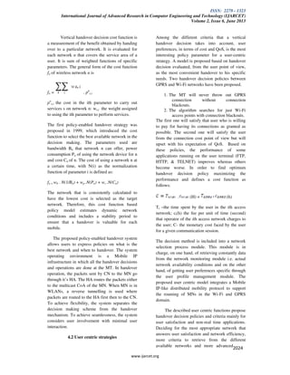 ISSN: 2278 - 1323
International Journal of Advanced Research in Computer Engineering and Technology (IJARCET)
Volume 2, Issue 6, June 2013
www.ijarcet.org
2024
Vertical handover decision cost function is
a measurement of the benefit obtained by handing
over to a particular network. It is evaluated for
each network n that covers the service area of a
user. It is sum of weighted functions of specific
parameters. The general form of the cost function
fn of wireless network n is
fn = . pn
s,i
pn
s,i the cost in the ith parameter to carry out
services s on network n: ws,i the weight assigned
to using the ith parameter to perform services.
The first policy-enabled handover strategy was
proposed in 1999, which introduced the cost
function to select the best available network in the
decision making. The parameters used are
bandwidth Bn that network n can offer, power
consumption Pn of using the network device for n
and cost Cn of n. The cost of using a network n at
a certain time, with N(i) as the normalization
function of parameter i is defined as:
fn = wb . N(1/Bn) + wp .N(Pn) + wc .N(Cn)
The network that is consistently calculated to
have the lowest cost is selected as the target
network. Therefore, this cost function based
policy model estimates dynamic network
conditions and includes a stability period to
ensure that a handover is valuable for each
mobile.
The proposed policy-enabled handover system
allows users to express policies on what is the
best network and when to handover. The system
operating environment is a Mobile IP
infrastructure in which all the handover decisions
and operations are done at the MT. In handover
operation, the packets sent by CN to the MN go
through it’s HA. The HA routes the packets either
to the multicast CoA of the MN. When MN is in
WLANs, a reverse tunnelling is used where
packets are routed to the HA first then to the CN.
To achieve flexibility, the system separates the
decision making scheme from the handover
mechanism. To achieve seamlessness, the system
considers user involvement with minimal user
interaction.
4.2 User centric strategies
Among the different criteria that a vertical
handover decision takes into account, user
preferences, in terms of cost and QoS, is the most
interesting policy parameter for a user-centric
strategy. A model is proposed based on handover
decision evaluated, from the user point of view,
as the most convenient handover to his specific
needs. Two handover decision policies between
GPRS and Wi-Fi networks have been proposed.
1. The MT will never throw out GPRS
connection without connection
blackouts.
2. The algorithm searches for just Wi-Fi
access points with connection blackouts.
The first one will satisfy that user who is willing
to pay for having its connections as granted as
possible. The second one will satisfy the user
from the connection cost point of view but will
upset with his expectation of QoS. Based on
these policies, the performance of some
applications running on the user terminal (FTP,
HTTP, & TELNET) improves whereas others
become worse. In order to find optimum
handover decision policy maximizing the
performance and defines a cost function as
follows:
. (H) + (h)
Ti –the time spent by the user in the ith access
network; ci(h) the fee per unit of time (second)
that operator of the ith access network charges to
the user; C- the monetary cost faced by the user
for a given communication session.
The decision method is included into a network
selection process module. This module is in
charge, on one hand, of retrieving constantly data
from the network monitoring module i.e. actual
network availability conditions and on the other
hand, of getting user preferences specific through
the user profile management module. The
proposed user centric model integrates a Mobile
IP-like distributed mobility protocol to support
the roaming of MNs in the Wi-Fi and GPRS
domain.
The described user centric functions propose
handover decision policies and criteria mainly for
user satisfaction and non-real time applications.
Deciding for the most appropriate network that
answers user satisfaction and network efficiency,
more criteria to retrieve from the different
available networks and more advanced
 