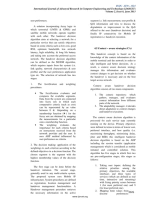 ISSN: 2278 - 1323
International Journal of Advanced Research in Computer Engineering and Technology (IJARCET)
Volume 2, Issue 6, June 2013
www.ijarcet.org
2026
user preferences.
A solution incorporating fuzzy logic in
which terrestrial (UMTS & GPRS) and
satellite mobile networks operate together
with each other. The handover decision
algorithm aims at selecting a network for a
particular service that can satisfy objectives
based on some criteria such as low cost, good
RSS, optimum bandwidth, low network
latency, high reliability, & long life battery
and taking into account the preferred access
network. The handover decision algorithm
can be defined as the MODM algorithm,
which requires inputs from the system (i.e.
link quality, network characteristics & user
profile) and the user preferences application
type etc. The selection of network has two
stages.
1. The fuzzification and weighting
procedures:
• The fuzzification evaluates and
compares the available segments.
Data from the system are connected
into fuzzy sets in which each
comparative criteria (such as cost)
can be represented by an value
between 0 & 1depending on a
membership function ( ) for the
fuzzy sets are obtained by mapping
the measurements for a particular
onto a membership function.
• The weighting evaluates the
importance for each criteria based
on instructions received from the
network provider and the user. It
uses AHP method influenced by
user preferences as criteria.
2. The decision making: application of the
weightings to each criterion according to the
defined objectives in a decision function. The
chosen segment is the segment with the
highest membership values of the decision
function.
The first stage can be done before the
handover initiation. The second stage,
generally used in any multi-criteria system.
The proposed system uses Mobile IP
infrastructure. System procedures are defined
as registration, location management and
handover management functionalities. A
Handover management procedure retrieves
the necessary information on the active
segment i.e. link measurement, user profile &
QoS information and tries to discuss the
degradation or improvement in the QoS
offered to the user (handover decision) and
finally IP connectivity for Mobile IP
registration i.e. handover execution.
4.5 Context – aware strategies (CA)
This handover concept is based on the
knowledge of the context information of the
mobile terminal and the network in order to
take intelligent and better decisions. As a
result, a context aware decision strategy
manages this information and evaluates
context changes to get decision on whether
the handover is necessary and on the best
target access network.
Context aware handover decision
algorithm consists of two main components:
1. The context repository- which
gathers, manages, and evaluates
context information from different
parts of the network.
2. The adaptability manager- it decides
about adaptation to context changes
and handover execution.
The context aware decision algorithm is
processed for each service type currently
running on the device. Primary objectives
were defined in terms in terms of lowest cost,
preferred interface, and best quality (i.e.
maximizing throughput, minimizing delay,
jitter and BER) this intelligent handover
decision algorithm is based on the AHP
including the session transfer (application
management) which is considered as mobile
initiated and controlled solution. This
algorithm has five stages in which first two
are pre-configuration stages, this stages as
follows:
1. Taking user inputs: defining the
relative priorities among the
primary objectives, the available
interfaces and three types of
services (which are defined as real
time, interactive and streaming)
with fixing priority scores between
1 (for most preferred one) and 9
(for least preferred one).
2. Mapping limit values from
discrete preferences:
 