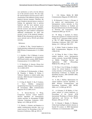 ISSN: 2278 - 1323
International Journal of Advanced Research in Computer Engineering and Technology (IJARCET)
Volume 2, Issue 6, June 2013
www.ijarcet.org
2028
user satisfaction as well as for the efficient
use of the network resource. We also study
the vertical handover decision process with a
classification of the different existing vertical
handover decision strategies. Therefore, the
goal of handover decision process consists of
findings the appropriate time to perform
handover and the most optimum access
network according to the user demands,
network resources and terminal capabilities.
Regarding the entire handover management
additional considerations are taken into
account in most of the proposed strategies:
Mobile IP like infrastructure and the types of
access network such as WLAN and cellular
networks.
References
1. J. McNair, F. Zhu, -Vertical handover is
fourth-generation multinetwork environment,
IEEE Wireless Communication 11 (3) (2004)
8-15.
2. I. Akyildiz, J. Xie, S. Mohanty, A survey
of mobility management in next-generation
all-IP-based wireless systems, IEEE Wireless
Communications 111 (4) (2004) 16-28.
3. E. Gustafsson, A. Jonsson, Always best
connected, IEEE Wireless Communications
10 (1) (2003) 49-55.
4. K. Pahlavan, P. Krishnamurthy, A. Htami,
M. Ylianttila, J. Makela, R. Pichna, J.
Vallstron, Handover in hybrid mobile data
networks, IEEE Personal Communication 7
(2) (2000) 34-47.
5. P. Chan, R. Sheriff, Y. Hu, P. Conforto,
C. Tocci, Mobility management
incorporating fuzzy logic for a heterogeneous
IP environment, IEEE Communication
Magazine 39 (12) (2001) 42-51.
6. E. Stevens-Navvaro, V. Wong,
Comparison between vertical handover
decision algorithms for heterogeneous
wireless networks, in: Proceduings of IEEE
Vehicular Technology Conference (VTC-
Spring), vol.2, 2006, pp. 947-951.
7. F. Zdarsky, J. Schmitt, and Handover in
mobile communication networks: who is in
control anyway? In: Proceedings of the 30th
Euromicro Conference, 2004, pp. 205-212.
8. C.E. Perkins, Mobile IP, IEEE
Communications Magazine 40 (2002) 66-82.
9. M. Bernaschi, F. Cacace, A. Pescape, S.
Za, analysis and experimentation over
heterogeneous wireless networks, in: First
International Conference on Testbeds and
Research Infrastructures for the Development
of Networks and Communities, 2005
(Tridentcom 2005), pp. 182-191.
10. W. Zhang, J. Jaechnert, K. Dolzer,
Design and evaluation of a handover decision
strategy for 4th
generation mobile networks,
in: The 57th
IEEE Semiannual Vehicular
Technology Conference, 2003 (VTC 2003-
Spring), vol. 3, 2003, pp. 1969-1973.
11. F. Pollini, Trends in handover design,
IEEE Communications Magazine 34 (3)
(1996) 82-90.
12. H. Wang, R. Katz, J. Giese, Policy-
enabled handover across heterogeneous
wireless networks, Second IEEE Workshop
on Mobile Computing Systems and
Applications, 1999 (Proceedings
WMCSA’99), 1999, pp. 51-60.
13. W. Chen, J. Liu, H. Huang, An adaptive
scheme for vertical handover in wireless
overlay networks, in: Proceedings on the 10th
International Conference on Parallel and
Distributed Systems, 2004 (ICPADS 2004),
2004, pp. 541-548.
14. F. Zhu, J. McNair, Optimizations for
vertical handover decision algorithms, in:
IEEE Wireless Communications and
Networking Conference, 2004 (WCNC
2004), vol. 2, h 2004, pp. 867-872.
15. A. Calvagna, G. Di Modica, A User-
centric analysis of vertical handovers, in:
Proceedings of the Second ACM
International Workshop on Wireless Mobile
Applications and Services on WLAN
Hotspots, 2004, pp. 137-146.
16. O. Ormond, J. Murphy, G. Muntean,
Utility-based intelligent network selection in
beyond 3G systems, in: IEEE International
Conference on Communication (ICC
 