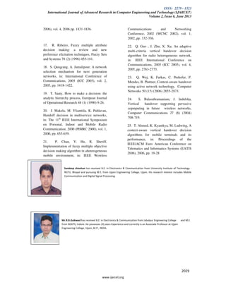 ISSN: 2278 - 1323
International Journal of Advanced Research in Computer Engineering and Technology (IJARCET)
Volume 2, Issue 6, June 2013
www.ijarcet.org
2029
2006), vol. 4, 2006 pp. 1831-1836.
17. R. Ribeiro, Fuzzy multiple attribute
decision making: a review and new
preference elicitation techniques, Fuzzy Sets
and Systems 78 (2) (1996) 455-181.
18. S. Quiqyang, A. Jamalipour, A network
selection mechanism for next generation
networks, in: International Conference of
Commnications, 2005 (ICC 2005), vol. 2,
2005, pp. 1418-1422.
19. T. Saaty, How to make a decision: the
analytic hierarchy process, European Journal
of Operational Research 48 (1) (1990) 9-26.
20. J. Makela, M. Ylianttila, K. Pahlavan,
Handoff decision in multiservice networks,
in: The 11th
IEEE International Symposium
on Porsonal, Indoor and Mobile Radio
Communication, 2000 (PIMRC 2000), vol. 1,
2000, pp. 655-659.
21. P. Chan, Y. Hu, R. Sheriff,
Implenmentation of fuzzy multiple objective
decision making algorithm in aheterogeneous
mobile environment, in: IEEE Wereless
Communications and Networking
Conference, 2002 (WCNC 2002), vol. 1,
2002, pp. 332-336.
22. Q. Guo , J. Zhu, X. Xu, An adaptive
multi-criteria vertical handover decision
algorithm for radio heterogeneous network,
in: IEEE International Conference on
Communications, 2005 (ICC 2005), vol. 4,
2005, pp. 2763-2773.
23. Q. Wej, K. Farkas, C. Prehofer, P.
Mendes, B. Plattner, Context-aware handover
using active network technology, Computer
Networks 50 (15) (2006) 2855-2873.
24. S. Balasubramaniam, J. Indulska,
Vertical handover supporting pervasive
copmputing in future wireless networks,
Computer Communications 27 (8) (2004)
708-719.
25. T. Ahmed, K. Kyamkya, M. Ludwing, A
context-aware vertical handover decision
algorithms for mobile terminals and its
performance, in: Proceedings of the
IEEE/ACM Euro American Conference on
Telematics and Informatics Systems (EATIS
2006), 2006, pp. 19-28
Sandeep chouhan has received B.E. in Electronics & Communication from University Institute of Technology -
RGTU, Bhopal and pursuing M.E. from Ujjain Engineering College, Ujjain. His research interest includes Mobile
Communication and Digital Signal Processing.
Mr.R.B.Gaikwad has received B.E. in Electronics & Communication from Jabalpur Engineering College and M.E.
from SGSITS, Indore. He possesses 20 years Experience and currently is an Associate Professor at Ujjain
Engineering College, Ujjain, M.P., INDIA.
 
