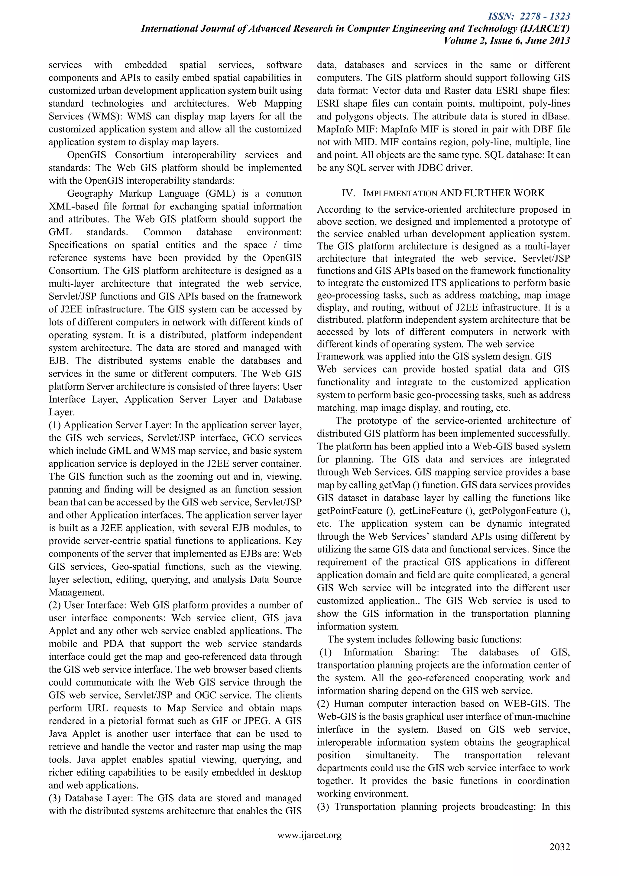 ISSN: 2278 - 1323
International Journal of Advanced Research in Computer Engineering and Technology (IJARCET)
Volume 2, Issue 6, June 2013
www.ijarcet.org
2032
services with embedded spatial services, software
components and APIs to easily embed spatial capabilities in
customized urban development application system built using
standard technologies and architectures. Web Mapping
Services (WMS): WMS can display map layers for all the
customized application system and allow all the customized
application system to display map layers.
OpenGIS Consortium interoperability services and
standards: The Web GIS platform should be implemented
with the OpenGIS interoperability standards:
Geography Markup Language (GML) is a common
XML-based file format for exchanging spatial information
and attributes. The Web GIS platform should support the
GML standards. Common database environment:
Specifications on spatial entities and the space / time
reference systems have been provided by the OpenGIS
Consortium. The GIS platform architecture is designed as a
multi-layer architecture that integrated the web service,
Servlet/JSP functions and GIS APIs based on the framework
of J2EE infrastructure. The GIS system can be accessed by
lots of different computers in network with different kinds of
operating system. It is a distributed, platform independent
system architecture. The data are stored and managed with
EJB. The distributed systems enable the databases and
services in the same or different computers. The Web GIS
platform Server architecture is consisted of three layers: User
Interface Layer, Application Server Layer and Database
Layer.
(1) Application Server Layer: In the application server layer,
the GIS web services, Servlet/JSP interface, GCO services
which include GML and WMS map service, and basic system
application service is deployed in the J2EE server container.
The GIS function such as the zooming out and in, viewing,
panning and finding will be designed as an function session
bean that can be accessed by the GIS web service, Servlet/JSP
and other Application interfaces. The application server layer
is built as a J2EE application, with several EJB modules, to
provide server-centric spatial functions to applications. Key
components of the server that implemented as EJBs are: Web
GIS services, Geo-spatial functions, such as the viewing,
layer selection, editing, querying, and analysis Data Source
Management.
(2) User Interface: Web GIS platform provides a number of
user interface components: Web service client, GIS java
Applet and any other web service enabled applications. The
mobile and PDA that support the web service standards
interface could get the map and geo-referenced data through
the GIS web service interface. The web browser based clients
could communicate with the Web GIS service through the
GIS web service, Servlet/JSP and OGC service. The clients
perform URL requests to Map Service and obtain maps
rendered in a pictorial format such as GIF or JPEG. A GIS
Java Applet is another user interface that can be used to
retrieve and handle the vector and raster map using the map
tools. Java applet enables spatial viewing, querying, and
richer editing capabilities to be easily embedded in desktop
and web applications.
(3) Database Layer: The GIS data are stored and managed
with the distributed systems architecture that enables the GIS
data, databases and services in the same or different
computers. The GIS platform should support following GIS
data format: Vector data and Raster data ESRI shape files:
ESRI shape files can contain points, multipoint, poly-lines
and polygons objects. The attribute data is stored in dBase.
MapInfo MIF: MapInfo MIF is stored in pair with DBF file
not with MID. MIF contains region, poly-line, multiple, line
and point. All objects are the same type. SQL database: It can
be any SQL server with JDBC driver.
IV. IMPLEMENTATION AND FURTHER WORK
According to the service-oriented architecture proposed in
above section, we designed and implemented a prototype of
the service enabled urban development application system.
The GIS platform architecture is designed as a multi-layer
architecture that integrated the web service, Servlet/JSP
functions and GIS APIs based on the framework functionality
to integrate the customized ITS applications to perform basic
geo-processing tasks, such as address matching, map image
display, and routing, without of J2EE infrastructure. It is a
distributed, platform independent system architecture that be
accessed by lots of different computers in network with
different kinds of operating system. The web service
Framework was applied into the GIS system design. GIS
Web services can provide hosted spatial data and GIS
functionality and integrate to the customized application
system to perform basic geo-processing tasks, such as address
matching, map image display, and routing, etc.
The prototype of the service-oriented architecture of
distributed GIS platform has been implemented successfully.
The platform has been applied into a Web-GIS based system
for planning. The GIS data and services are integrated
through Web Services. GIS mapping service provides a base
map by calling getMap () function. GIS data services provides
GIS dataset in database layer by calling the functions like
getPointFeature (), getLineFeature (), getPolygonFeature (),
etc. The application system can be dynamic integrated
through the Web Services’ standard APIs using different by
utilizing the same GIS data and functional services. Since the
requirement of the practical GIS applications in different
application domain and field are quite complicated, a general
GIS Web service will be integrated into the different user
customized application.. The GIS Web service is used to
show the GIS information in the transportation planning
information system.
The system includes following basic functions:
(1) Information Sharing: The databases of GIS,
transportation planning projects are the information center of
the system. All the geo-referenced cooperating work and
information sharing depend on the GIS web service.
(2) Human computer interaction based on WEB-GIS. The
Web-GIS is the basis graphical user interface of man-machine
interface in the system. Based on GIS web service,
interoperable information system obtains the geographical
position simultaneity. The transportation relevant
departments could use the GIS web service interface to work
together. It provides the basic functions in coordination
working environment.
(3) Transportation planning projects broadcasting: In this
 
