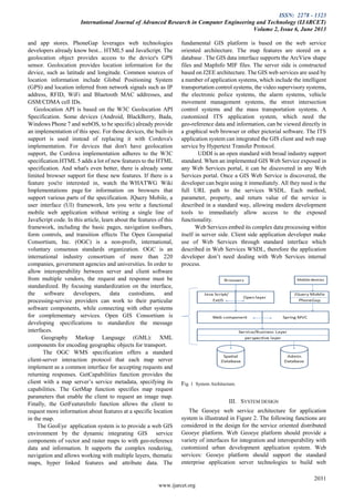 ISSN: 2278 - 1323
International Journal of Advanced Research in Computer Engineering and Technology (IJARCET)
Volume 2, Issue 6, June 2013
2031
www.ijarcet.org
and app stores. PhoneGap leverages web technologies
developers already know best... HTML5 and JavaScript. The
geolocation object provides access to the device's GPS
sensor. Geolocation provides location information for the
device, such as latitude and longitude. Common sources of
location information include Global Positioning System
(GPS) and location inferred from network signals such as IP
address, RFID, WiFi and Bluetooth MAC addresses, and
GSM/CDMA cell IDs.
Geolocation API is based on the W3C Geolocation API
Specification. Some devices (Android, BlackBerry, Bada,
Windows Phone 7 and webOS, to be specific) already provide
an implementation of this spec. For those devices, the built-in
support is used instead of replacing it with Cordova's
implementation. For devices that don't have geolocation
support, the Cordova implementation adheres to the W3C
specification.HTML 5 adds a lot of new features to the HTML
specification. And what's even better, there is already some
limited browser support for these new features. If there is a
feature you're interested in, watch the WHATWG Wiki
Implementations page for information on browsers that
support various parts of the specification. JQuery Mobile, a
user interface (UI) framework, lets you write a functional
mobile web application without writing a single line of
JavaScript code. In this article, learn about the features of this
framework, including the basic pages, navigation toolbars,
form controls, and transition effects The Open Geospatial
Consortium, Inc. (OGC) is a non-profit, international,
voluntary consensus standards organization. OGC is an
international industry consortium of more than 220
companies, government agencies and universities. In order to
allow interoperability between server and client software
from multiple vendors, the request and response must be
standardized. By focusing standardization on the interface,
the software developers, data custodians, and
processing-service providers can work to their particular
software components, while connecting with other systems
for complementary services. Open GIS Consortium is
developing specifications to standardize the message
interfaces.
Geography Markup Language (GML): XML
components for encoding geographic objects for transport.
The OGC WMS specification offers a standard
client-server interaction protocol that each map server
implement as a common interface for accepting requests and
returning responses. GetCapabilities function provides the
client with a map server’s service metadata, specifying its
capabilities. The GetMap function specifies map request
parameters that enable the client to request an image map.
Finally, the GetFeatureInfo function allows the client to
request more information about features at a specific location
in the map.
The GeoEye application system is to provide a web GIS
environment by the dynamic integrating GIS service
components of vector and raster maps to with geo-reference
data and information. It supports the complex rendering,
navigation and allows working with multiple layers, thematic
maps, hyper linked features and attribute data. The
fundamental GIS platform is based on the web service
oriented architecture. The map features are stored on a
database . The GIS data interface supports the ArcView shape
files and MapInfo MIF files. The server side is constructed
based on J2EE architecture. The GIS web services are used by
a number of application systems, which include the intelligent
transportation control systems, the video supervisory systems,
the electronic police systems, the alarm systems, vehicle
movement management systems, the street intersection
control systems and the mass transportation systems. A
customized ITS application system, which need the
geo-reference data and information, can be viewed directly in
a graphical web browser or other pictorial software. The ITS
application system can integrated the GIS client and web map
service by Hypertext Transfer Protocol.
UDDI is an open standard with broad industry support
standard. When an implemented GIS Web Service exposed in
any Web Services portal, it can be discovered in any Web
Services portal. Once a GIS Web Service is discovered, the
developer can begin using it immediately. All they need is the
full URL path to the services WSDL. Each method,
parameter, property, and return value of the service is
described in a standard way, allowing modern development
tools to immediately allow access to the exposed
functionality.
Web Services embed its complex data processing within
itself in server side. Client side application developer make
use of Web Services through standard interface which
described in Web Services WSDL, therefore the application
developer don’t need dealing with Web Services internal
process.
Fig. 1 System Architecture.
III. SYSTEM DESIGN
The Geoeye web service architecture for application
system is illustrated in Figure 2. The following functions are
considered in the design for the service oriented distributed
Geoeye platform. Web Geoeye platform should provide a
variety of interfaces for integration and interoperability with
customized urban development application system. Web
services: Geoeye platform should support the standard
enterprise application server technologies to build web
 