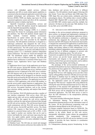 ISSN: 2278 - 1323
International Journal of Advanced Research in Computer Engineering and Technology (IJARCET)
Volume 2, Issue 6, June 2013
www.ijarcet.org
2032
services with embedded spatial services, software
components and APIs to easily embed spatial capabilities in
customized urban development application system built using
standard technologies and architectures. Web Mapping
Services (WMS): WMS can display map layers for all the
customized application system and allow all the customized
application system to display map layers.
OpenGIS Consortium interoperability services and
standards: The Web GIS platform should be implemented
with the OpenGIS interoperability standards:
Geography Markup Language (GML) is a common
XML-based file format for exchanging spatial information
and attributes. The Web GIS platform should support the
GML standards. Common database environment:
Specifications on spatial entities and the space / time
reference systems have been provided by the OpenGIS
Consortium. The GIS platform architecture is designed as a
multi-layer architecture that integrated the web service,
Servlet/JSP functions and GIS APIs based on the framework
of J2EE infrastructure. The GIS system can be accessed by
lots of different computers in network with different kinds of
operating system. It is a distributed, platform independent
system architecture. The data are stored and managed with
EJB. The distributed systems enable the databases and
services in the same or different computers. The Web GIS
platform Server architecture is consisted of three layers: User
Interface Layer, Application Server Layer and Database
Layer.
(1) Application Server Layer: In the application server layer,
the GIS web services, Servlet/JSP interface, GCO services
which include GML and WMS map service, and basic system
application service is deployed in the J2EE server container.
The GIS function such as the zooming out and in, viewing,
panning and finding will be designed as an function session
bean that can be accessed by the GIS web service, Servlet/JSP
and other Application interfaces. The application server layer
is built as a J2EE application, with several EJB modules, to
provide server-centric spatial functions to applications. Key
components of the server that implemented as EJBs are: Web
GIS services, Geo-spatial functions, such as the viewing,
layer selection, editing, querying, and analysis Data Source
Management.
(2) User Interface: Web GIS platform provides a number of
user interface components: Web service client, GIS java
Applet and any other web service enabled applications. The
mobile and PDA that support the web service standards
interface could get the map and geo-referenced data through
the GIS web service interface. The web browser based clients
could communicate with the Web GIS service through the
GIS web service, Servlet/JSP and OGC service. The clients
perform URL requests to Map Service and obtain maps
rendered in a pictorial format such as GIF or JPEG. A GIS
Java Applet is another user interface that can be used to
retrieve and handle the vector and raster map using the map
tools. Java applet enables spatial viewing, querying, and
richer editing capabilities to be easily embedded in desktop
and web applications.
(3) Database Layer: The GIS data are stored and managed
with the distributed systems architecture that enables the GIS
data, databases and services in the same or different
computers. The GIS platform should support following GIS
data format: Vector data and Raster data ESRI shape files:
ESRI shape files can contain points, multipoint, poly-lines
and polygons objects. The attribute data is stored in dBase.
MapInfo MIF: MapInfo MIF is stored in pair with DBF file
not with MID. MIF contains region, poly-line, multiple, line
and point. All objects are the same type. SQL database: It can
be any SQL server with JDBC driver.
IV. IMPLEMENTATION AND FURTHER WORK
According to the service-oriented architecture proposed in
above section, we designed and implemented a prototype of
the service enabled urban development application system.
The GIS platform architecture is designed as a multi-layer
architecture that integrated the web service, Servlet/JSP
functions and GIS APIs based on the framework functionality
to integrate the customized ITS applications to perform basic
geo-processing tasks, such as address matching, map image
display, and routing, without of J2EE infrastructure. It is a
distributed, platform independent system architecture that be
accessed by lots of different computers in network with
different kinds of operating system. The web service
Framework was applied into the GIS system design. GIS
Web services can provide hosted spatial data and GIS
functionality and integrate to the customized application
system to perform basic geo-processing tasks, such as address
matching, map image display, and routing, etc.
The prototype of the service-oriented architecture of
distributed GIS platform has been implemented successfully.
The platform has been applied into a Web-GIS based system
for planning. The GIS data and services are integrated
through Web Services. GIS mapping service provides a base
map by calling getMap () function. GIS data services provides
GIS dataset in database layer by calling the functions like
getPointFeature (), getLineFeature (), getPolygonFeature (),
etc. The application system can be dynamic integrated
through the Web Services’ standard APIs using different by
utilizing the same GIS data and functional services. Since the
requirement of the practical GIS applications in different
application domain and field are quite complicated, a general
GIS Web service will be integrated into the different user
customized application.. The GIS Web service is used to
show the GIS information in the transportation planning
information system.
The system includes following basic functions:
(1) Information Sharing: The databases of GIS,
transportation planning projects are the information center of
the system. All the geo-referenced cooperating work and
information sharing depend on the GIS web service.
(2) Human computer interaction based on WEB-GIS. The
Web-GIS is the basis graphical user interface of man-machine
interface in the system. Based on GIS web service,
interoperable information system obtains the geographical
position simultaneity. The transportation relevant
departments could use the GIS web service interface to work
together. It provides the basic functions in coordination
working environment.
(3) Transportation planning projects broadcasting: In this
 