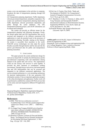 ISSN: 2278 - 1323
International Journal of Advanced Research in Computer Engineering and Technology (IJARCET)
Volume 2, Issue 6, June 2013
2033
www.ijarcet.org
system, every one participates in the activities to cooperate,
broadcast the data of transportation planning through GIS
web service.
(4) Transportation planning department, Traffic department,
relevant government department, and public cooperation: The
system can synchronize transportation planning department,
traffic department, relevant government department, and
public through the center databases. The GIS,
transportation-planning project, and CSCW information can
be shared and exchanged.
The system can provide an efficient means for the
transportation planning with following advantages. Firstly,
the hosted spatial data and GIS functionalities that can be
accessed and integrated to the different customized GIS
applications to meet the practical need in the processes of
transportation planning. Secondly, running on the Internet,
the system is accessible from anywhere in the world.
Web-GIS service technologies not only make the system
broadly accessible through Internet and but also provide the
precise geo-referenced data for public and transportation
planning researchers.
V. CONCLUSIONS
This paper presents the system architecture design for
web service based GIS. It includes the GIS functions and the
geo-referenced cooperating work and information sharing
depend on the spatial data web service. The organizations
could use the Geoeye web services to work together. It
provides the basic functions in coordination working
environment. Through Geoeye web service, the hosted spatial
data and GIS functionalities that can be accessed and
integrated to the different customized applications. The
service-oriented architecture is a very promising architecture
for practical implementation of the next generation GIS
information systems. It has an important application prospect
in the urban development and application. Further work will
be performed to establish the common GIS Web services that
can be easily used and integrated in different ITS application
systems.
ACKNOWLEDGMENT
Skygroup Bangalore; MapInfinity organisation Bangalore;
Technical head of Mapinfinity, Faculty of Dr. A.I.T,
are greatly acknowledged.
References
[1] IBM, “Web Services architecture overview”,
Availableat http://www-106.ibm.com/developerworks/
webservices/ library/ w-ovr/. 2003.”, ESRI Press,
2003.
[2] Lu Jingge,Yang Yongguo,WebGIS server based on
open source software to build[J]. GEOMATICS &
SPATIAL INFORMATION TECHNOLOGY,
2008,31(5):pp.145-147.
[3] Domenico Cotroneo, Cristiano di Flora and Stefano
Russo, “An Enhanced Service Oriented Architecture
for Developing Web-based Applications”, J. Web
Eng., 1(2), pp. 128～146, 2003.
[4] Gui Lan, Li Yaojun, Chen Xinfa, “Study and
Development of WebGIS-T for Transportation”,
Journal of Changsha Communications University,
Vol.17 No.4, pp.18-22, 2001.
[5] Y. Shanzhen, Z. Lizhu, X. Chunxiao, L. Qilun, and Z.
Yong,“Semantic and Interoperable WebGIS”,
International Conference on Web Information Systems
Engineering (WISE'01), Vol.2, Kyoto, Japan, pp.
42-48, December 03 - 06, 2001.
[6] PostGIS Website. http://postgis.refractions.net/
(Accessed April 16, 2009).
Ambika patil received the B.E. degree in Information
Science & Engineering in 2007,
Pursuing M. Tech in computer science and engineering in Dr.
A.I.T college Bangalore .I have worked as Associate
Professor in Rural engineering Bhalki , Bidar.
 