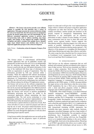 ISSN: 2278 - 1323
International Journal of Advanced Research in Computer Engineering and Technology (IJARCET)
Volume 2, Issue 6, June 2013
www.ijarcet.org
2030

Abstract— The Geoeye web services provide a new efficient
solution to assemble the GIS functions into a variety of
applications. This paper presents the system architecture design
for web service based GIS. The GIS web services are designed to
provide the hosted spatial data and GIS functionality for the
different customized application systems to perform basic
Geo-processing tasks, such as address matching, map image
display, and routing. It also supports the complex rendering,
navigation and allows working with multiple layers, thematic
maps, hyper linked features and attribute data. It has an
important application prospect in the urban development.
Index Terms— Geolocation, urban development, Postgres, Web
Service,
I. INTRODUCTION
The Geoeye project is self-contained, self-describing,
modular application that can be published, located, and
dynamically invoked across the web [1].It is an indispensable
tool for analyzing and managing spatial data. Basically
Geoeye is used to provide user with spatial information. In the
case of the traditional GIS these type of information was
within an organization or group of organization. Thus the
information provided by GIS was restricted within a
boundary. While the traditional GIS software development
method would be very difficult to meet the needs for all the
subsystems of Transportation Systems with single GIS
platform, the GIS web service technologies have provided a
new efficient solution for all those ITS application systems.
The Geoeye web services are the software components that
can provide the hosted spatial data and GIS functionalities
that can be accessed and integrated to the different practical
customized urban development applications. Developers can
apply the Geoeye web services to perform geographical
information processing and return the results to the
customized applications without maintaining the basic
geographical data. The web service technology is a very
promising architecture for practical implementation of the
Web-GIS based urban development application system.
It will also have a spatial reference to actual site of work. Web
client will allow its users to search for projects and refer on
map the site of work. All project related documents can be
tagged against the project and project work status can be
updated very easily through this application. It will also allow
generating project specific reports.
Using Geoeye mobile client application user can easily get the
current location and the progressive report of particular
Manuscript received June, 2013.
Ambika patil, CSE, v.t.u/ Dr.A.I.T Bangalore, Bangalore, India,
919740811226
project in a time and it will give the visual representation of
images which is related to the project using these application
management can make their decisions. This tool can help
conduct surveillance, monitor people and situations on the
ground, respond to emergencies. Implementing these
applications in one municipality can be expensive,
particularly in today’s climate of scarce funding. As a result,
many communities look for ways to share data easily and
quickly across regional borders. Geoeye supports this
data-sharing model by collecting imagery over wide areas as
quickly as possible. Additionally, our product-licensing
systems facilitate information-sharing among regional’s. The
objective of the proposal is to strengthen the functioning of
Audit Status Monitoring and make them effective and better.
The entire scope has been classified into five streams knows
as Coordinator Level, management Level, Auditor Level,
User Level and State Web Coordinator Level.
II. LITERATURE SURVEY
Web Services are the software components that are well
defined, self-contained, and does not depend on the context or
state of other services. Web services essentially use XML to
create a robust connection. Web Services Technologies
include the WSDL (Web Services Description Language) for
service description, UDDI (Universal Description, Discovery
and Integration) for service discovery, SOAP (Simple Object
Access Protocol) for passing XML-encoded data. The web
services use SOAP, WSDL, UDDI, and WSIL (Web Services
Inspection Language) to communicate. Web services are
published on the UDDI registry. A WSDL document defines
the target service so the client knows what the service does.
SOAP standardizes the way a Web service communicates
with a client and allows programs written in different
languages and on different platforms to communicate.
PostgreSQL, often simply Postgres, is an object-relational
database management system (ORDBMS) available
platforms including Linux, FreeBSD, Solaris, Microsoft
Windows and Mac OS X. PostgreSQL is developed by the
PostgreSQL Global Development Group, consisting of a
handful of volunteers employed and supervised by companies
such as Red Hat and Enterprise DB [2, 4]. It implements the
majority of the SQL : 2008 standard, is ACID-compliant, is
fully transactional (including all DDL statements), has
extensible data types, operators, index methods, functions,
aggregates, procedural languages, and has a large number of
extensions written by third parties. The vast majority of Linux
distributions have PostgreSQL available in supplied
packages. Mac OS X, starting with Lion, has PostgreSQL
server as its standard default database in the server edition,
and PostgreSQL client tools in the desktop edition. PhoneGap
is an HTML5 app platform that allows you to author native
applications with web technologies and get access to APIs
GEOEYE
Ambika Patil
 