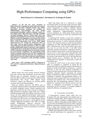 ISSN: 2278 - 1323
International Journal of Advanced Research in Computer Engineering and Technology (IJARCET)
Volume 2, Issue 6, June 2013
www.ijarcet.org
2040
Abstract— In the last few years, emergence of
High-Performance Computing has largely influenced computer
technology in the field of financial analytics, data mining,
image/signal processing, simulations and modeling etc.
Multi-threading, hyper-threading and other parallel
programming technologies, multicore machines, clusters etc.
have helped achieve high performance with high availability
and high throughput. However, hybrid clusters have been
gaining increased popularity these days due to the performance
efficient, accelerated computation service they provide with the
help of accelerators like GPUs (Graphics Processing Units),
FPGAs (Field Programmable Gate Arrays), DSPs (Digital
Signal Processors) etc. Amongst the accelerators, GPUs are
most widely used for general purpose computations which
require high speed and high performance as GPUs are highly
parallel, multithreaded, manycore processors with tremendous
computational power. In this paper, the hardware architecture
of GPUs is discussed with light on how it is favorable to be used
for general purpose computations. The programming models
which are generally used these days for GPU computing and
comparison of those models are discussed. Also a comparison of
GPUs and CPUs in terms of both architecture and performance
with the help of a benchmark is made and finally concluded
with results.
Index Terms— GPU computing, GPGPU, Comparison of
CPU and GPU computation performance, High performance
computing
I. INTRODUCTION
Hybrid clusters have been gaining increased attention
these days with the high performance services they offer.
Different types of accelerators, attached to the compute
nodes like GPUs (Graphics Processing Units), FPGAs (Field
Programmable Gate Arrays), DSPs (Digital Signal
Processors) enhance the efficiency by allowing parallel
executions and provide high throughput.
Many-core graphics processors and FPGAs gain an
increasingly important position concerning the advancements
on modern computing systems. Clusters augmented with
application accelerators have been evolving as competitive
high performance computing systems these days. Adding
Field-Programmable Gate Array (FPGA) coprocessors to the
clusters can boost application performance, reduce power
consumption and the total cost of ownership. The Graphical
Processing Unit (GPU) with a very high arithmetic density
and performance per price ratio is a good platform for the
scientific application acceleration. Also, GPUs are highly
parallel, multithreaded, manycore processors with
tremendous computational power. Because of these reasons,
GPUs and FPGAs are mostly recommended as accelerators
to build hybrid cluster.
Apart from being used as a coprocessor in cluster
environment, GPUs are used with a single system also. GPUs
when employed on general computations rather than graphics
specific computations are termed as GPGPUs (General
Purpose Graphics Processing Units). Scientific research
related computations, image/sound/signal processing,
real-time simulations etc. which require diverse, huge and
highly parallel processing are these days performed using
GPGPUs.
A traditional CPU includes no more than a handful of
cores. But a GPU has a massively parallel array of integer and
floating-point processors, as well as dedicated, high-speed
memory. This drags the attention towards general purpose
computation on a GPU. But performing computations on a
GPU is beneficial only at the cost of memory access time.
Data must be sent from the CPU to the GPU before
calculation and then retrieved from it afterwards. Because a
GPU is attached to the host CPU via the PCI Express bus, the
memory access is slower than with a traditional CPU. This
means that the overall computational speedup is limited by
the amount of data transfer that occurs in the algorithm thus
making memory access a bottleneck. But this can be
compensated if the algorithm is restructured to reduce the
data transfer rates.
In section II, a brief survey on the systems which use
GPUs as accelerators is explained. In section III, the
architecture of GPU is explained in general with the help of a
diagram of Nvidia Fermi hardware architecture. A general
discussion on how the basic hardware organization of
memory and other functional units of the device help achieve
parallelism inherently thereby entertaining the general
purpose computations on GPUs is made. In section IV, GPU
computing is explained. The programming models or the
frameworks used to program GPUs for user requirements are
mentioned and explained with a brief introduction to the
processing flow and methodology employed. CUDA and
OpenCL are compared in brief. The last section covers the
details on experiments we performed to compare the
performance of CPUs and GPUs. A 2-D graph is plotted to
explain the difference in computation times.
II. SYSTEMS BUILT USING GPUS
A heterogeneous computer cluster called Axel was
developed with each node attached with multiple types of
accelerators including GPUs. More emphasis is given to the
performance and the scalability of applications across the
network [1]. AMAX’s ClusterMax SuperG GPGPU clusters
are powered by the NVIDIA Tesla 20-series GPU computing
platforms, preinstalled with Redhat Enterprise Linux 5.x/6.x,
64-bit or SuSe Linux Enterprise Server 11x, CUDA 4.x
Toolkit and SDK and a clustering software [2].
NCHPC Appro HyperPower GPU clusters allow scientific
and technical professionals the opportunity to test and
High-Performance Computing using GPUs
Rakesh Kumar K. N, Hemalatha V, Shivakumar K. M, Basappa B. Kodada
 