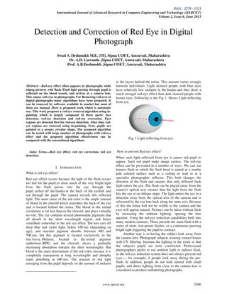 ISSN: 2278 - 1323
International Journal of Advanced Research in Computer Engineering and Technology (IJARCET)
Volume 2, Issue 6, June 2013
www.ijarcet.org 2046
Abstract—Red-eye effect often appears in photographs while
taking pictures with flash. Flash light passing through pupil is
reflected on the blood vessels, and arrives at a camera lens.
This causes red-eyes in photographs. For Removing red-eyes in
digital photographs many algorithms have been proposed. It
can be removed by software available in market but most of
them are manual .Here is proposed work which is automatic
one. This work proposes a red-eye removal algorithm using in-
painting which is largely composed of three parts: face
detection, red-eye detection and red-eye correction. Face
regions are detected first for red-eye detection. After that, red-
eye regions are removed using in-painting. Next, pupils are
painted to a proper circular shape. The proposed algorithm
can be tested with large number of photographs with red-eye
effect and the proposed algorithm effectiveness can be
compared with the conventional algorithms.
Index Terms—Red eye effect, red eye correction, red eye
detection.
I. INTRODUCTION
What is red eye effect?
Red eye effect occurs because the light of the flash occurs
too fast for the pupil to close much of the very bright light
from the flash passes into the eye through the
pupil, reflect off the fundus at the back of the eyeball and
out through the pupil. The camera records this reflected
light. The main cause of the red color is the ample amount
of blood in the choroid which nourishes the back of the eye
and is located behind the retina. The blood in the retinal
circulation is far less than in the choroid, and plays virtually
no role. The eye contains several photostable pigments that
all absorb in the short wavelength region, and hence
contribute somewhat to the red eye effect. The lens cuts off
deep blue and violet light, below 430 nm (depending on
age), and macular pigment absorbs between 400 and
500 nm, but this pigment is located exclusively in the
tiny fovea. Melanin, located in the retinal pigment
epithelium (RPE) and the choroid, shows a gradually
increasing absorption towards the short wavelengths. But
blood is the main determinant of the red color, because it is
completely transparent at long wavelengths and abruptly
starts absorbing at 600 nm. The amount of red light
emerging from the pupil depends on the amount of melanin
in the layers behind the retina. This amount varies strongly
between individuals. Light skinned people with blue eyes
have relatively low melanin in the fundus and thus show a
much stronger red-eye effect than dark skinned people with
brown eyes. Following is the Fig 1. Shows Light reflecting
from eye.
Fig. 1 Light reflecting from eye.
How to prevent Red eye effect?
When such light reflected from eye it causes red pupil to
appear. Such red pupil make image useless. The red-eye
effect can be prevented in a number of ways. We can use
bounce flash in which the flash head is aimed at a nearby
pale colored surface such as a ceiling or wall or at a
specialist photographic reflector. This both changes the
direction of the flash and ensures that only diffused flash
light enters the eye. The flash can be placed away from the
camera's optical axis ensures that the light from the flash
hits the eye at an oblique angle. The light enters the eye in a
direction away from the optical axis of the camera and is
refocused by the eye lens back along the same axis. Because
of this the retina will not be visible to the camera and the
eyes will appear natural. Pictures can be taken without flash
by increasing the ambient lighting, opening the lens
aperture. Using the red-eye reduction capabilities built into
many modern cameras. These precede the main flash with a
series of short, low-power flashes, or a continuous piercing
bright light triggering the pupil to contract.
Another way is to having the subject look away from
the camera lens. Photograph subjects wearing contact lenses
with UV filtering. Increase the lighting in the room so that
the subject's pupils are more constricted. Professional
photographers prefer to use ambient light or indirect flash,
as the red-eye reduction system does not always prevent red
eyes — for example, if people look away during the pre-
flash. In addition, people do not look natural with small
pupils, and direct lighting from close to the camera lens is
considered to produce unflattering photographs.
Detection and Correction of Red Eye in Digital
Photograph
Swati S. Deshmukh M.E. [IT], Sipna COET, Amravati, Maharashtra
Dr. A.D. Gawande ,Sipna COET, Amravati, Maharashtra
Prof. A.B.Deshmukh ,Sipna COET, Amravati, Maharashtra
 