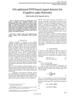 ISSN: 2278 - 1323
International Journal of Advanced Research in Computer Engineering and Technology (IJARCET)
Volume 2, Issue 6, June 2013
2052
www.ijarcet.org
Abstract— This paper examines the implementation of the
Genetic Algorithm (GA) optimized Singular Value
Decomposition (SVD) method to detect the presence of wireless
signal. We simulated the algorithm using common digital
signal in wireless communication namely rectangular pulse,
raised cosine and root-raised cosine to test performance of the
signal detector. The algorithm is suitable for blind spectrum
sensing where the properties of the signal to be detected are
unknown. The GA optimized SVD gives better result in the low
signal to noise (SNR) environment.
Index Terms— Cognitive radio, Genetic algorithm, signal
detector, singular value decomposition (SVD), spectrum
sensing.
I. INTRODUCTION
Cognitive radio(CR) is emerging as key enabling
technology for improving the utilization of electromagnetic
spectrum. The term cognitive radio was coined by Joseph
Mitola [1].Spectrum sensing is one of the most important
function in cognitive radio for the efficient utilization of
spectrum. Spectrum sensing is one of the major steps of
spectrum management, spectrum management consist of
four major steps [2]: 1) spectrum sensing,2)decision
making,3)Spectrum sharing and 4) Spectrum mobility.
Spectrum sensing aims to determine spectrum availability
and the presence of licensed users or primary user. Spectrum
decision is to predict how long the spectrum holes are likely
to remain available for use to the unlicensed users or
secondary users. Spectrum sharing is to distribute the
spectrum holes fairly among the secondary users bearing in
mind usage cost. Spectrum mobility is to maintain seamless
communication requirements during the transition to better
spectrum.
There are various spectrum sensing techniques such as
energy detection (ED), the eigenvalue based detection, the
covariance based detection, feature based detection, and
singular value based detection. These methods are discussed
in [3], [4], [5].
Eigenvalue based detection techniques achieve
both high probability of detection and low probability of
false alarm with minimal knowledge about the primary user
signals [6].The SVD method is quite similar to the
eigenvalue decomposition method, but it can be applied to
Manuscript received June, 2013.
Nidhi Chandel, Electronics and Communication department, RGPV
University,IES IPS Acadeny Indore, India, 9301818435
Rajesh B. Ahirwar Electronics and Communication department, RGPV
University,IES IPS Acdemy,Indore,India,9993374418.,
matrix while, eigenvalue decomposition is only
applicable to matrix.SVD has several advantage as
compared to the other decomposition method as it is more
robust to numerical error [7].Genetic algorithm is an
iterative process defined by Holland [8] as a metaphor of
the Darwinian theory of evolution applied to biology
Genetic algorithm is an optimization technique here it is
used to optimize the value of L(number of column ) in
covariance matrix.GA optimized SVD gives better result as
compared to SVD based detection.
The rest of the paper is organized as follows. Common
signal detection model for spectrum sensing is introduced in
section II. SVD based signal detection given in section III.
Genetic Algorithm is described in section IV. Algorithm for
signal detection given in section V. In section VI threshold
value is determined. In Section VII, simulation parameters
and results of implementing GA optimized SVD based
signal detector is described. Finally conclusion is given in
section VIII.
II. SYSTEM MODEL
In spectrum sensing technique, for detecting a signal two
hypothesis are involved. and . is null hypothesis,
meaning signal does not present; , means signal is
present. The received signal under two hypothesis is given
as [9],[10].
H0: y(n )= w(n) (1)
H1 : y(n) = s(n)+ w(n) (2)
Where,
y(n): is a received signal
s(n): is a transmitted signal samples
w(n): is white noise which is independent and
identically distributed. The decision statistics of the energy
detector [4] can be defined as the average energy of N
observed samples
(3)
There are two probabilities involved for signal detection:
probability of detection Pd which defines the hypothesis .
Probability of false alarm; which defines at hypothesis
[9].
(4)
(5)
GA optimized SVD based signal detector for
Cognitive radio Networks
Nidhi Chandel and Mr. Rajesh B. Ahirwar
 
