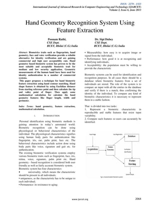 ISSN: 2278 - 1323
International Journal of Advanced Research in Computer Engineering and Technology (IJARCET)
Volume 2, Issue 6, June 2013
www.ijarcet.org 2064
Hand Geometry Recognition System Using
Feature Extraction
Poonam Rathi, Dr. Sipi Dubey
CSE Dept. CSE Dept.
RCET, Bhilai (C.G) India RCET, Bhilai (C.G) India
Abstract- Biometrics traits such as fingerprints, hand
geometry, face and voice verification provide a reliable
alternative for identity verification and are gaining
commercial and high user acceptability rate. Hand
geometry based biometric system has proven to be the
most suitable and acceptable biometric trait for
medium and low security application. Geometric
measurements of the human hand have been used for
identity authentication in a number of commercial
systems.
This paper proposes a technique for hand biometric
feature extraction using hand contour matching. Hand
shape feature is obtained by using Euclidian distance
from starting reference point and then calculate the tip
and valley point of finger. Then apply some
mathematical calculation for calculate the hand
geometry features like finger length, width and
perimeter.
Index Terms: hand geometry, feature extraction,
mathematical calculation.
1. INTRODUCTION:
Personal identification using biometric methods is
gaining attention in today’s automated world.
Biometric recognition can be done using
physiological or behavioral characteristics of the
individual. The physiological characteristics signifies
using human body parts for authentication like
fingerprint, iris, ear, palm print, face etc. The
behavioral characteristics include action done using
body parts like voice, signature and gait etc. for
authentication.
The existing biometric verification systems employ
various biometric traits such as fingerprint, face, iris,
retina, voice, signature, palm print etc. Hand
geometry - based recognition is considered both user
friendly as well as fairly accurate biometric system.
Biometric system has four characterstics:
• universality, which means the characteristic
should be present in all individuals;
• uniqueness, as the characteristic has to be unique to
each individual;
• Permanence: its resistance to aging;
• Measurability: how easy is to acquire image or
signal from the individual;
• Performance: how good it is at recognizing and
identifying individuals;
• Acceptability: the population must be willing to
provide the characteristic
Biometric systems can be used for identification and
recognition purposes. In all cases there should be a
database where biometric features from a set of
individuals are stored. The role of the system is to
compare an input with all the entries in the database
and verify if there is a match, thus confirming the
identity of the individual. To compare any kind of
biometric characteristics it is necessary to represent
them in a stable fashion.
That is divided into two tasks:
1. Represent a biometric characteristic in
reproducible and stable features that resist input
variability.
2. Compare such features so users can accurately be
identified.
 