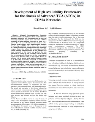 ISSN: 2278 - 1323
International Journal of Advanced Research in Computer Engineering and Technology (IJARCET)
Volume 2, Issue 6, June 2013
www.ijarcet.org
2068
Abstract— Advanced Telecommunication Computing
Architecture (ATCA) is a high speed chassis based architecture,
specifically designed to give telecommunication services. The
increasing complexities require more and better validation
techniques to check functional correctness of these ATCA
systems. The tests are conducted on various blades of ATCA
chassis to check reliability, sanity and performance assurance
of various high availability software features that are running
on it. Each individual blade is a self equipped high speed super
computer that provides call and data processing services. The
existing validation techniques require the user to login to each
blade connected to the chassis and perform the tests
individually to validate the high availability software features
that are running on it. This process is time consuming and
requires a lot of human effort, as the number of tests are
increased with the increase in the number of features running
on it. This High Availability framework is designed and
developed, which is expected to provide a centralized control
and monitoring capability over the ATCA chassis that is being
validated. It establishes a bridge between the user and ATCA
chassis and thus allows the user to simultaneously run tests on
multiple blades, collect results and also to store the results for
future references.
Keywords— ATCA, High Availability, Validation, Reliability
I. INTRODUCTION
Telecommunication is the transmission of information, over
significant distances for the purpose of communication. The
telecommunication industry is responsible for radio,
television, voice communications, and broadband services.
The growth and innovation of the telecom industry has
enabled people to communicate across the globe and access
endless amounts of information over the internet. Broadband
services are becoming faster and easier to access with fiber
optic networks and wireless services like WiMax and
CDMA.
Mobile Phones have been evolved to serve the needs of
today’s world. Mobile phones supporting different standards
are available in the Market. Network providers should
accommodate the different users with different standards by
providing them the standard based on the capacity of the
phone. The different standards available in market are 1G,
2G, 3G and 4G (evolving) [1].
High availability and reliability are among the most desirable
features of control systems in modern telecommunication and
other big-scale scientific experiments. One of the recent
developments that has influenced this field was the
emergence of the Advanced Telecommunications Computing
Architecture (ATCA). By making use of ATCA it is possible
to meet the requirements for the next generation of "carrier
grade" communications equipment. The ATCA
specifications incorporates the latest trends in high speed
interconnect technologie next-generation processors, and
improved Reliability, Availability and
Serviceability(RAS)[2].
II. LITERATURE REVIEW
The project is supposed to be hands on for the middleware
team to help them find bugs in the high availability software
in an efficient way. This section includes details about the
domain background and technological background required
to understand the need and also to meet the objectives of the
proposed system.
A. Previous systems
Technology has made enormous strides in the past five to ten
years, adding to the amount of work an average designer
must endure. Networks consisted of a basic client/server
relationship, one protocol (possibly two), and a few shared
applications.
At that time there were many application specific
hardware which were specifically designed to serve one
particular service as depicted in Figure 1. During that time
each system had their own constraints and data speeds. It was
difficult for the system designers to keep in mind all the
different needs and constraints of every subsystem and to
debug them for failures.
Development of High Availability Framework
for the chassis of Advanced TCA (ATCA) in
CDMA Networks
Sharath Kumar K.C. , H.K.Krishnappa
 