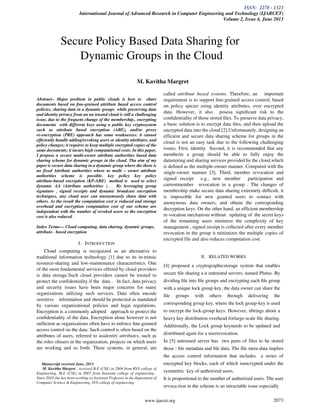 ISSN: 2278 - 1323
International Journal of Advanced Research in Computer Engineering and Technology (IJARCET)
Volume 2, Issue 6, June 2013
www.ijarcet.org 2073
Abstract– Major problem in public clouds is how to share
documents based on ﬁne-grained attribute based access control
policies, sharing data in a dynamic groups while preserving data
and identity privacy from an un trusted cloud is still a challenging
issue, due to the frequent change of the membership., encrypting
documents with different keys using a public key cryptosystem
such as attribute based encryption (ABE), and/or proxy
re-encryption (PRE) approach has some weaknesses: it cannot
efﬁciently handle adding/revoking users or identity attributes, and
policy changes; it requires to keep multiple encrypted copies of the
same documents; it incurs high computational costs. In this paper,
I propose a secure multi-owner attribute authorities based data
sharing scheme for dynamic groups in the cloud. Tha aim of my
paper is secure data sharing in a dynamic group where the there is
no fixed Attribute authorities where as multi – owner attribute
authorities scheme is possible. key policy key policy
attribute-based encryption (KP-ABE) method is used to select
dynamic AA (Attribute authorities ) . By leveraging group
signature , signed receipts and dynamic broadcast encryption
techniques, any cloud user can anonymously share data with
others. As the result the computation cost is reduced and storage
overhead and encryption computation cost of our scheme are
independent with the number of revoked users so the encryption
cost is also reduced .
Index Terms— Cloud computing, data sharing, dynamic groups,
attribute- based encryption
I. INTRODUCTION
Cloud computing is recognized as an alternative to
traditional information technology [1] due to its in-trinsic
resource-sharing and low-maintenance characteristics. One
of the most fundamental services offered by cloud providers
is data storage.Such cloud providers cannot be trusted to
protect the confidentiality if the data . In fact, data privacy
and security issues have been major concerns for many
organizations utilizing such services. Data often encode
sensitive information and should be protected as mandated
by various organizational policies and legal regulations.
Encryption is a commonly adopted approach to protect the
conﬁdentiality of the data. Encryption alone however is not
sufﬁcient as organizations often have to enforce ﬁne-grained
access control on the data. Such control is often based on the
attributes of users, referred to asidentity attributes, such as
the roles ofusers in the organization, projects on which users
are working and so forth. These systems, in general, are
Manuscript received June, 2013.
M. Kavitha Margret , received B.E (CSE) in 2004 from RVS college of
Engineering, M.E (CSE) in 2007 from Jayaram college of engineering .
Since 2010 she has been working as Assistant Professor in the department of
Computer Science & Engineering, SVS college of engineering
called attribute based systems. Therefore, an important
requirement is to support ﬁne-grained access control, based
on policy spicier using identity attributes, over encrypted
data. However, it also posesa signiﬁcant risk to the
conﬁdentiality of those stored ﬁles. To preserve data privacy,
a basic solution is to encrypt data ﬁles, and then upload the
encrypted data into the cloud [2].Unfortunately, designing an
efficient and secure data sharing scheme for groups in the
cloud is not an easy task due to the following challenging
issues. First, identity Second, it is recommended that any
memberin a group should be able to fully enjoy the
datastoring and sharing services provided by the cloud,which
is deﬁned as the multiple-owner manner. Compared with the
single-owner manner [3], Third, member revocation and
signed receipt e.g., new member participation and
currentmember revocation in a group . The changes of
membership make secure data sharing extremely difﬁcult, it
is impossible for new granted users to contact with
anonymous data owners, and obtain the corresponding
decryption keys. On the other hand, an efficient membership
re-vocation mechanism without updating of the secret keys
of the remaining users minimize the complexity of key
management , signed receipt is collected after every member
revocation in the group it minimizes the multiple copies of
encrypted file and also reduces computation cost.
II. RELATED WORKS
[4] proposed a cryptographicstorage system that enables
secure ﬁle sharing a n untrusted servers, named Plutus. By
dividing ﬁle into ﬁle groups and encrypting each ﬁle group
with a unique lock group key, the data owner can share the
ﬁle groups with others through delivering the
corresponding group key, where the lock group-key is used
to encrypt the lock-group keys. However, itbrings about a
heavy key distribution overhead forlarge-scale ﬁle sharing.
Additionally, the Lock group keyneeds to be updated and
distributed again for a userrevocation.
In [5] untrusted server has two parts of files to be stored
those : ﬁle metadata and ﬁle data. The ﬁle meta-data implies
the access control information that includes a series of
encrypted key blocks, each of which isencrypted under the
symmetric key of authorized users.
It is proportional to the number of authorized users. The user
revoca-tion in the scheme is an intractable issue especially
Secure Policy Based Data Sharing for
Dynamic Groups in the Cloud
M. Kavitha Margret
 