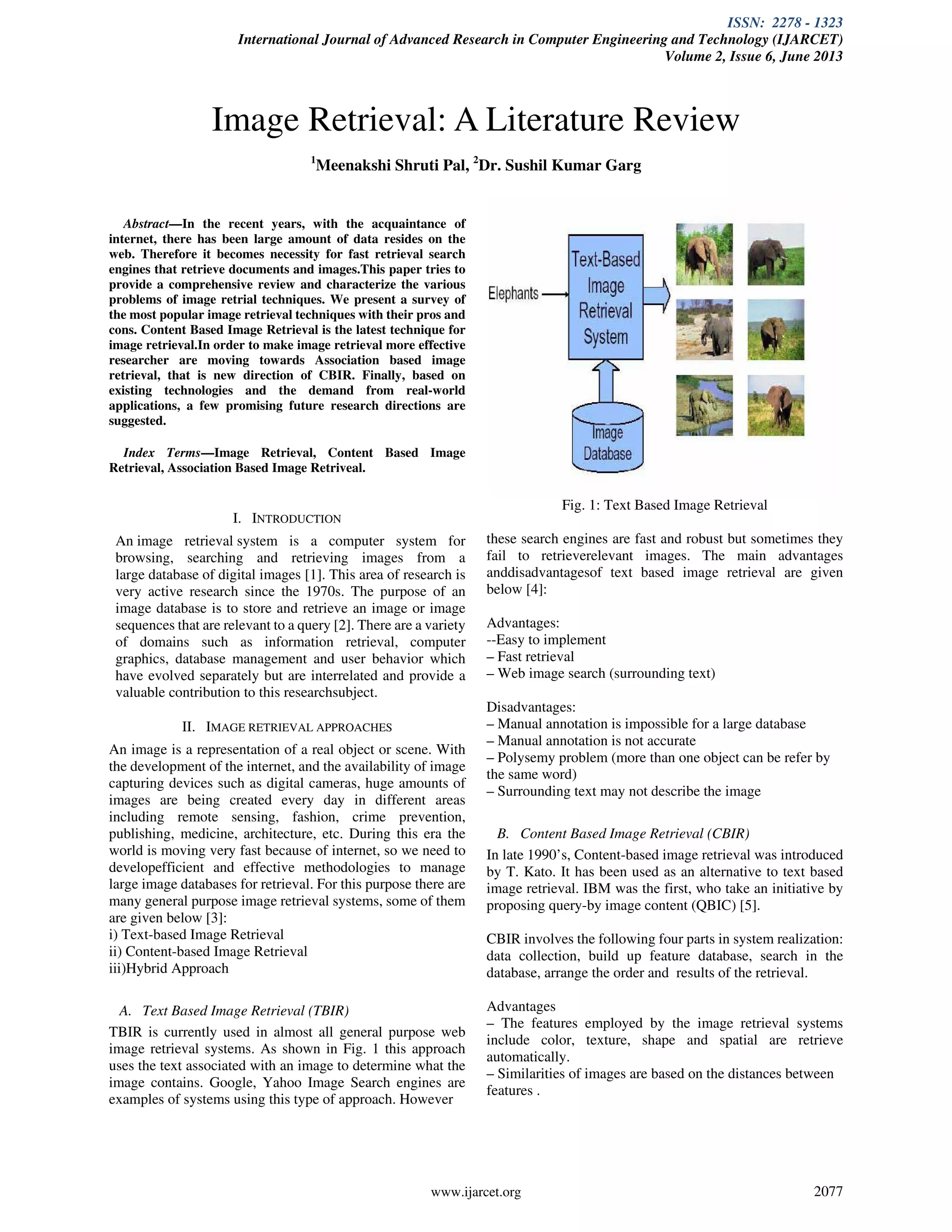 ISSN: 2278 - 1323
International Journal of Advanced Research in Computer Engineering and Technology (IJARCET)
Volume 2, Issue 6, June 2013
www.ijarcet.org 2077
Abstract—In the recent years, with the acquaintance of
internet, there has been large amount of data resides on the
web. Therefore it becomes necessity for fast retrieval search
engines that retrieve documents and images.This paper tries to
provide a comprehensive review and characterize the various
problems of image retrial techniques. We present a survey of
the most popular image retrieval techniques with their pros and
cons. Content Based Image Retrieval is the latest technique for
image retrieval.In order to make image retrieval more effective
researcher are moving towards Association based image
retrieval, that is new direction of CBIR. Finally, based on
existing technologies and the demand from real-world
applications, a few promising future research directions are
suggested.
Index Terms—Image Retrieval, Content Based Image
Retrieval, Association Based Image Retriveal.
I. INTRODUCTION
An image retrieval system is a computer system for
browsing, searching and retrieving images from a
large database of digital images [1]. This area of research is
very active research since the 1970s. The purpose of an
image database is to store and retrieve an image or image
sequences that are relevant to a query [2]. There are a variety
of domains such as information retrieval, computer
graphics, database management and user behavior which
have evolved separately but are interrelated and provide a
valuable contribution to this researchsubject.
II. IMAGE RETRIEVAL APPROACHES
An image is a representation of a real object or scene. With
the development of the internet, and the availability of image
capturing devices such as digital cameras, huge amounts of
images are being created every day in different areas
including remote sensing, fashion, crime prevention,
publishing, medicine, architecture, etc. During this era the
world is moving very fast because of internet, so we need to
developefficient and effective methodologies to manage
large image databases for retrieval. For this purpose there are
many general purpose image retrieval systems, some of them
are given below [3]:
i) Text-based Image Retrieval
ii) Content-based Image Retrieval
iii)Hybrid Approach
A. Text Based Image Retrieval (TBIR)
TBIR is currently used in almost all general purpose web
image retrieval systems. As shown in Fig. 1 this approach
uses the text associated with an image to determine what the
image contains. Google, Yahoo Image Search engines are
examples of systems using this type of approach. However
Fig. 1: Text Based Image Retrieval
these search engines are fast and robust but sometimes they
fail to retrieverelevant images. The main advantages
anddisadvantagesof text based image retrieval are given
below [4]:
Advantages:
--Easy to implement
– Fast retrieval
– Web image search (surrounding text)
Disadvantages:
– Manual annotation is impossible for a large database
– Manual annotation is not accurate
– Polysemy problem (more than one object can be refer by
the same word)
– Surrounding text may not describe the image
B. Content Based Image Retrieval (CBIR)
In late 1990’s, Content-based image retrieval was introduced
by T. Kato. It has been used as an alternative to text based
image retrieval. IBM was the first, who take an initiative by
proposing query-by image content (QBIC) [5].
CBIR involves the following four parts in system realization:
data collection, build up feature database, search in the
database, arrange the order and results of the retrieval.
Advantages
– The features employed by the image retrieval systems
include color, texture, shape and spatial are retrieve
automatically.
– Similarities of images are based on the distances between
features .
Image Retrieval: A Literature Review
1
Meenakshi Shruti Pal, 2
Dr. Sushil Kumar Garg
 