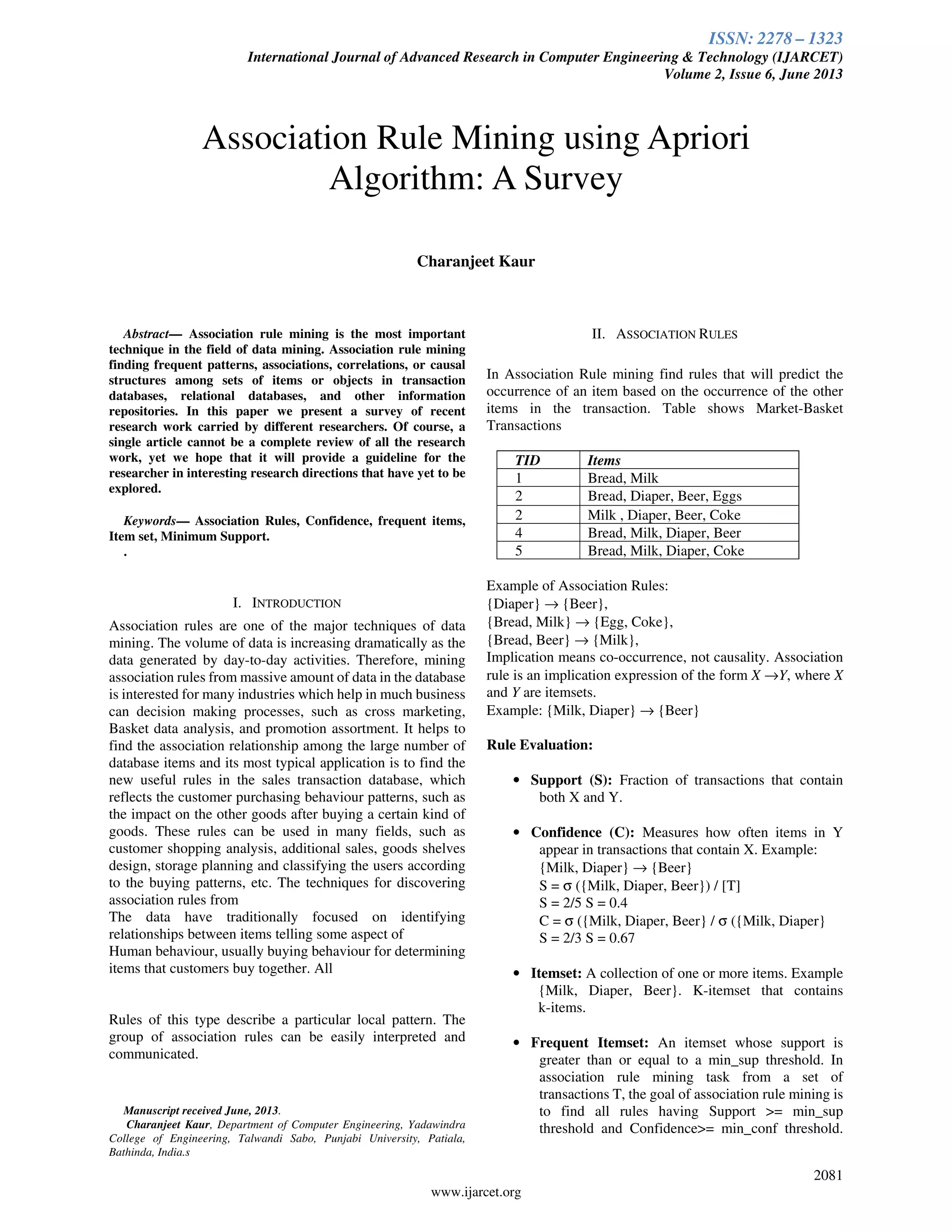 ISSN: 2278 – 1323
International Journal of Advanced Research in Computer Engineering & Technology (IJARCET)
Volume 2, Issue 6, June 2013
2081
www.ijarcet.org
Abstract— Association rule mining is the most important
technique in the field of data mining. Association rule mining
finding frequent patterns, associations, correlations, or causal
structures among sets of items or objects in transaction
databases, relational databases, and other information
repositories. In this paper we present a survey of recent
research work carried by different researchers. Of course, a
single article cannot be a complete review of all the research
work, yet we hope that it will provide a guideline for the
researcher in interesting research directions that have yet to be
explored.
Keywords— Association Rules, Confidence, frequent items,
Item set, Minimum Support.
.
I. INTRODUCTION
Association rules are one of the major techniques of data
mining. The volume of data is increasing dramatically as the
data generated by day-to-day activities. Therefore, mining
association rules from massive amount of data in the database
is interested for many industries which help in much business
can decision making processes, such as cross marketing,
Basket data analysis, and promotion assortment. It helps to
find the association relationship among the large number of
database items and its most typical application is to find the
new useful rules in the sales transaction database, which
reflects the customer purchasing behaviour patterns, such as
the impact on the other goods after buying a certain kind of
goods. These rules can be used in many fields, such as
customer shopping analysis, additional sales, goods shelves
design, storage planning and classifying the users according
to the buying patterns, etc. The techniques for discovering
association rules from
The data have traditionally focused on identifying
relationships between items telling some aspect of
Human behaviour, usually buying behaviour for determining
items that customers buy together. All
Rules of this type describe a particular local pattern. The
group of association rules can be easily interpreted and
communicated.
Manuscript received June, 2013.
Charanjeet Kaur, Department of Computer Engineering, Yadawindra
College of Engineering, Talwandi Sabo, Punjabi University, Patiala,
Bathinda, India.s
II. ASSOCIATION RULES
In Association Rule mining find rules that will predict the
occurrence of an item based on the occurrence of the other
items in the transaction. Table shows Market-Basket
Transactions
TID Items
1 Bread, Milk
2 Bread, Diaper, Beer, Eggs
2 Milk , Diaper, Beer, Coke
4 Bread, Milk, Diaper, Beer
5 Bread, Milk, Diaper, Coke
Example of Association Rules:
{Diaper} → {Beer},
{Bread, Milk} → {Egg, Coke},
{Bread, Beer} → {Milk},
Implication means co-occurrence, not causality. Association
rule is an implication expression of the form X →Y, where X
and Y are itemsets.
Example: {Milk, Diaper} → {Beer}
Rule Evaluation:
• Support (S): Fraction of transactions that contain
both X and Y.
• Confidence (C): Measures how often items in Y
appear in transactions that contain X. Example:
{Milk, Diaper} → {Beer}
S = σ ({Milk, Diaper, Beer}) / [T]
S = 2/5 S = 0.4
C = σ ({Milk, Diaper, Beer} / σ ({Milk, Diaper}
S = 2/3 S = 0.67
• Itemset: A collection of one or more items. Example
{Milk, Diaper, Beer}. K-itemset that contains
k-items.
• Frequent Itemset: An itemset whose support is
greater than or equal to a min_sup threshold. In
association rule mining task from a set of
transactions T, the goal of association rule mining is
to find all rules having Support >= min_sup
threshold and Confidence>= min_conf threshold.
Association Rule Mining using Apriori
Algorithm: A Survey
Charanjeet Kaur
 