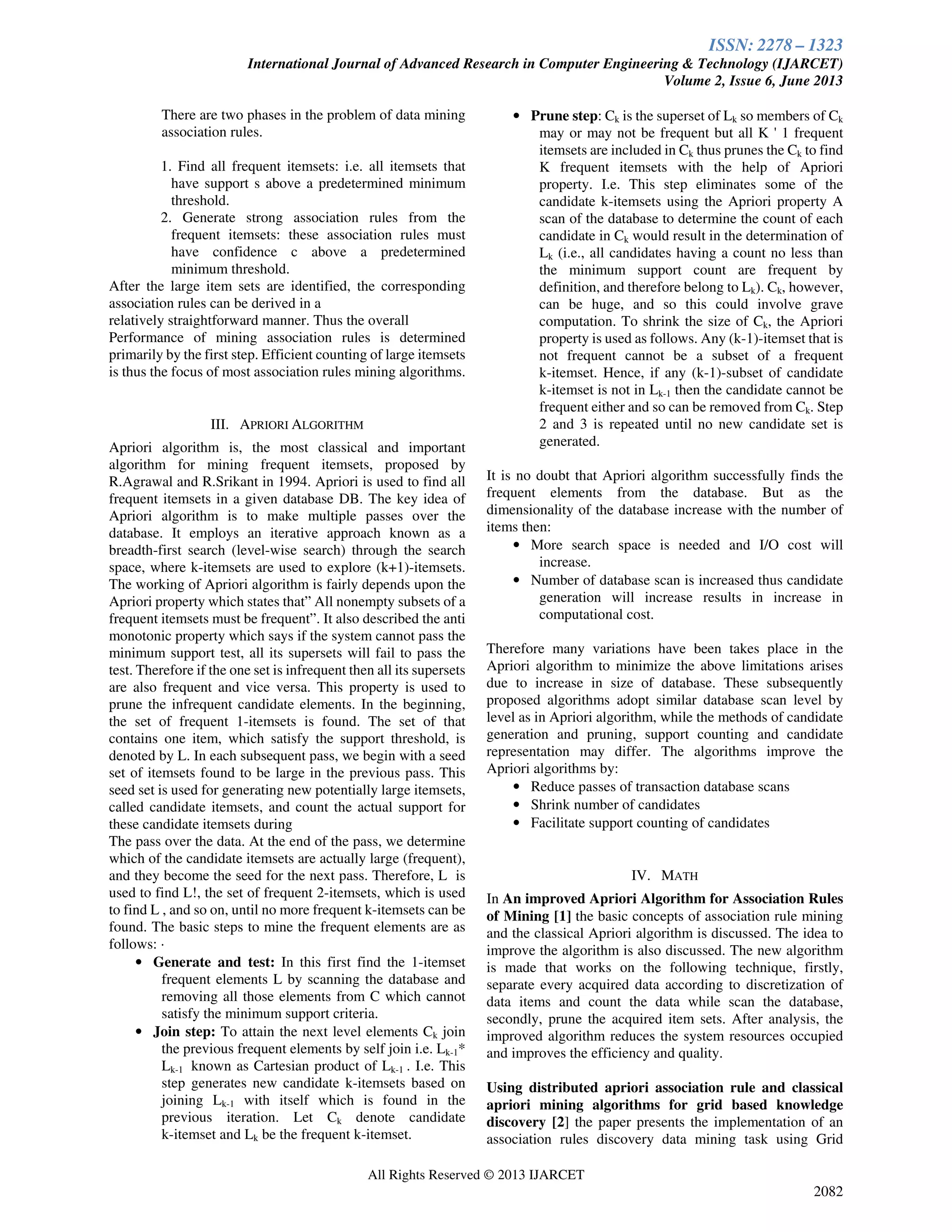 ISSN: 2278 – 1323
International Journal of Advanced Research in Computer Engineering & Technology (IJARCET)
Volume 2, Issue 6, June 2013
All Rights Reserved © 2013 IJARCET
2082
There are two phases in the problem of data mining
association rules.
1. Find all frequent itemsets: i.e. all itemsets that
have support s above a predetermined minimum
threshold.
2. Generate strong association rules from the
frequent itemsets: these association rules must
have confidence c above a predetermined
minimum threshold.
After the large item sets are identified, the corresponding
association rules can be derived in a
relatively straightforward manner. Thus the overall
Performance of mining association rules is determined
primarily by the first step. Efficient counting of large itemsets
is thus the focus of most association rules mining algorithms.
III. APRIORI ALGORITHM
Apriori algorithm is, the most classical and important
algorithm for mining frequent itemsets, proposed by
R.Agrawal and R.Srikant in 1994. Apriori is used to find all
frequent itemsets in a given database DB. The key idea of
Apriori algorithm is to make multiple passes over the
database. It employs an iterative approach known as a
breadth-first search (level-wise search) through the search
space, where k-itemsets are used to explore (k+1)-itemsets.
The working of Apriori algorithm is fairly depends upon the
Apriori property which states that” All nonempty subsets of a
frequent itemsets must be frequent”. It also described the anti
monotonic property which says if the system cannot pass the
minimum support test, all its supersets will fail to pass the
test. Therefore if the one set is infrequent then all its supersets
are also frequent and vice versa. This property is used to
prune the infrequent candidate elements. In the beginning,
the set of frequent 1-itemsets is found. The set of that
contains one item, which satisfy the support threshold, is
denoted by L. In each subsequent pass, we begin with a seed
set of itemsets found to be large in the previous pass. This
seed set is used for generating new potentially large itemsets,
called candidate itemsets, and count the actual support for
these candidate itemsets during
The pass over the data. At the end of the pass, we determine
which of the candidate itemsets are actually large (frequent),
and they become the seed for the next pass. Therefore, L is
used to find L!, the set of frequent 2-itemsets, which is used
to find L , and so on, until no more frequent k-itemsets can be
found. The basic steps to mine the frequent elements are as
follows: ·
• Generate and test: In this first find the 1-itemset
frequent elements L by scanning the database and
removing all those elements from C which cannot
satisfy the minimum support criteria.
• Join step: To attain the next level elements Ck join
the previous frequent elements by self join i.e. Lk-1*
Lk-1 known as Cartesian product of Lk-1 . I.e. This
step generates new candidate k-itemsets based on
joining Lk-1 with itself which is found in the
previous iteration. Let Ck denote candidate
k-itemset and Lk be the frequent k-itemset.
• Prune step: Ck is the superset of Lk so members of Ck
may or may not be frequent but all K ' 1 frequent
itemsets are included in Ck thus prunes the Ck to find
K frequent itemsets with the help of Apriori
property. I.e. This step eliminates some of the
candidate k-itemsets using the Apriori property A
scan of the database to determine the count of each
candidate in Ck would result in the determination of
Lk (i.e., all candidates having a count no less than
the minimum support count are frequent by
definition, and therefore belong to Lk). Ck, however,
can be huge, and so this could involve grave
computation. To shrink the size of Ck, the Apriori
property is used as follows. Any (k-1)-itemset that is
not frequent cannot be a subset of a frequent
k-itemset. Hence, if any (k-1)-subset of candidate
k-itemset is not in Lk-1 then the candidate cannot be
frequent either and so can be removed from Ck. Step
2 and 3 is repeated until no new candidate set is
generated.
It is no doubt that Apriori algorithm successfully finds the
frequent elements from the database. But as the
dimensionality of the database increase with the number of
items then:
• More search space is needed and I/O cost will
increase.
• Number of database scan is increased thus candidate
generation will increase results in increase in
computational cost.
Therefore many variations have been takes place in the
Apriori algorithm to minimize the above limitations arises
due to increase in size of database. These subsequently
proposed algorithms adopt similar database scan level by
level as in Apriori algorithm, while the methods of candidate
generation and pruning, support counting and candidate
representation may differ. The algorithms improve the
Apriori algorithms by:
• Reduce passes of transaction database scans
• Shrink number of candidates
• Facilitate support counting of candidates
IV. MATH
In An improved Apriori Algorithm for Association Rules
of Mining [1] the basic concepts of association rule mining
and the classical Apriori algorithm is discussed. The idea to
improve the algorithm is also discussed. The new algorithm
is made that works on the following technique, firstly,
separate every acquired data according to discretization of
data items and count the data while scan the database,
secondly, prune the acquired item sets. After analysis, the
improved algorithm reduces the system resources occupied
and improves the efficiency and quality.
Using distributed apriori association rule and classical
apriori mining algorithms for grid based knowledge
discovery [2] the paper presents the implementation of an
association rules discovery data mining task using Grid
 