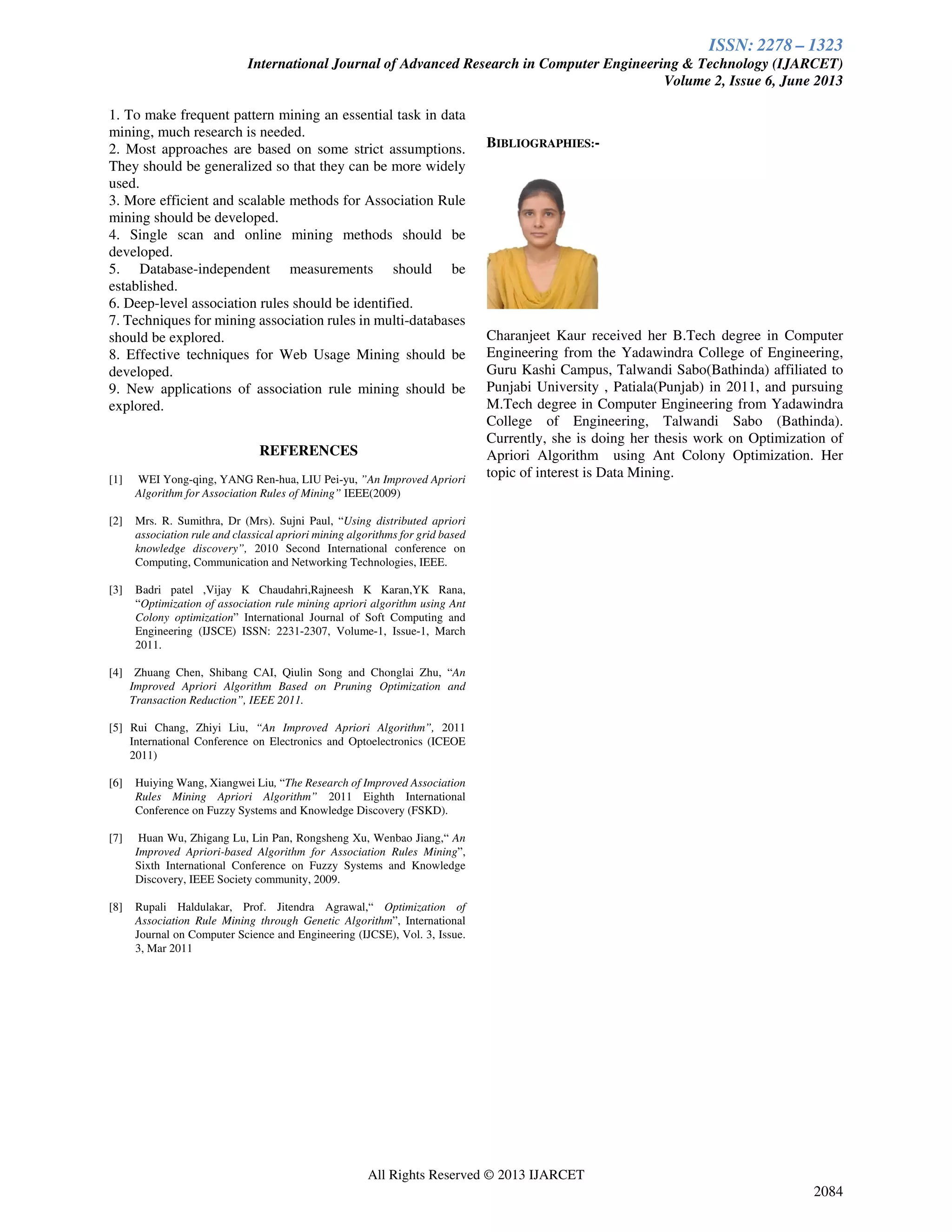 ISSN: 2278 – 1323
International Journal of Advanced Research in Computer Engineering & Technology (IJARCET)
Volume 2, Issue 6, June 2013
All Rights Reserved © 2013 IJARCET
2084
1. To make frequent pattern mining an essential task in data
mining, much research is needed.
2. Most approaches are based on some strict assumptions.
They should be generalized so that they can be more widely
used.
3. More efficient and scalable methods for Association Rule
mining should be developed.
4. Single scan and online mining methods should be
developed.
5. Database-independent measurements should be
established.
6. Deep-level association rules should be identified.
7. Techniques for mining association rules in multi-databases
should be explored.
8. Effective techniques for Web Usage Mining should be
developed.
9. New applications of association rule mining should be
explored.
REFERENCES
[1] WEI Yong-qing, YANG Ren-hua, LIU Pei-yu, ”An Improved Apriori
Algorithm for Association Rules of Mining” IEEE(2009)
[2] Mrs. R. Sumithra, Dr (Mrs). Sujni Paul, “Using distributed apriori
association rule and classical apriori mining algorithms for grid based
knowledge discovery”, 2010 Second International conference on
Computing, Communication and Networking Technologies, IEEE.
[3] Badri patel ,Vijay K Chaudahri,Rajneesh K Karan,YK Rana,
“Optimization of association rule mining apriori algorithm using Ant
Colony optimization” International Journal of Soft Computing and
Engineering (IJSCE) ISSN: 2231-2307, Volume-1, Issue-1, March
2011.
[4] Zhuang Chen, Shibang CAI, Qiulin Song and Chonglai Zhu, “An
Improved Apriori Algorithm Based on Pruning Optimization and
Transaction Reduction”, IEEE 2011.
[5] Rui Chang, Zhiyi Liu, “An Improved Apriori Algorithm”, 2011
International Conference on Electronics and Optoelectronics (ICEOE
2011)
[6] Huiying Wang, Xiangwei Liu, “The Research of Improved Association
Rules Mining Apriori Algorithm” 2011 Eighth International
Conference on Fuzzy Systems and Knowledge Discovery (FSKD).
[7] Huan Wu, Zhigang Lu, Lin Pan, Rongsheng Xu, Wenbao Jiang,“ An
Improved Apriori-based Algorithm for Association Rules Mining”,
Sixth International Conference on Fuzzy Systems and Knowledge
Discovery, IEEE Society community, 2009.
[8] Rupali Haldulakar, Prof. Jitendra Agrawal,“ Optimization of
Association Rule Mining through Genetic Algorithm”, International
Journal on Computer Science and Engineering (IJCSE), Vol. 3, Issue.
3, Mar 2011
BIBLIOGRAPHIES:-
Charanjeet Kaur received her B.Tech degree in Computer
Engineering from the Yadawindra College of Engineering,
Guru Kashi Campus, Talwandi Sabo(Bathinda) affiliated to
Punjabi University , Patiala(Punjab) in 2011, and pursuing
M.Tech degree in Computer Engineering from Yadawindra
College of Engineering, Talwandi Sabo (Bathinda).
Currently, she is doing her thesis work on Optimization of
Apriori Algorithm using Ant Colony Optimization. Her
topic of interest is Data Mining.
 