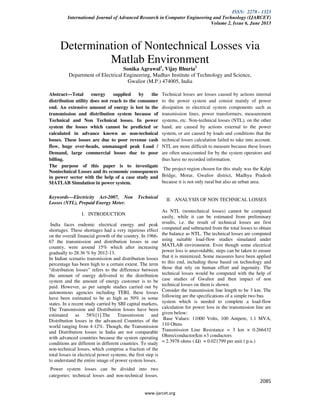 ISSN: 2278 - 1323
International Journal of Advanced Research in Computer Engineering and Technology (IJARCET)
Volume 2, Issue 6, June 2013
www.ijarcet.org
2085
Determination of Nontechnical Losses via
Matlab Environment
Sonika Agrawal1
, Vijay Bhuria2
Department of Electrical Engineering, Madhav Institute of Technology and Science,
Gwalior (M.P.) 474005, India
Abstract---Total energy supplied by the
distribution utility does not reach to the consumer
end. An extensive amount of energy is lost in the
transmission and distribution system because of
Technical and Non Technical losses. In power
system the losses which cannot be predicted or
calculated in advance known as non-technical
losses. These losses are due to poor revenue cash
flow, huge over-heads, unmanaged peak Load /
Demand, large commercial losses due to poor
billing.
The purpose of this paper is to investigate
Nontechnical Losses and its economic consequences
in power sector with the help of a case study and
MATLAB Simulation in power system.
Keywords---Electricity Act-2007, Non Technical
Losses (NTL), Prepaid Energy Meter.
I. INTRODUCTION
India faces endemic electrical energy and peak
shortages. These shortages had a very injurious effect
on the overall financial growth of the country. In 1966-
67 the transmission and distribution losses in our
country, were around 15% which after increasing
gradually to 28.36 % by 2012-13.
In Indian scenario transmission and distribution losses
percentage has been high to a certain extent. The term
“distribution losses” refers to the difference between
the amount of energy delivered to the distribution
system and the amount of energy customer is to be
paid. However, as per sample studies carried out by
autonomous agencies including TERI, these losses
have been estimated to be as high as 50% in some
states. In a recent study carried by SBI capital markets,
The Transmission and Distribution losses have been
estimated as 58%[1].The Transmission and
Distribution losses in the advanced Countries of the
world ranging from 4-12%. Though, the Transmission
and Distribution losses in India are not comparable
with advanced countries because the system operating
conditions are different in different countries. To study
non-technical losses, which comprise a fraction of the
total losses in electrical power systems, the first step is
to understand the entire image of power system losses.
Power system losses can be divided into two
categories: technical losses and non-technical losses.
Technical losses are losses caused by actions internal
to the power system and consist mainly of power
dissipation in electrical system components such as
transmission lines, power transformers, measurement
systems, etc. Non-technical losses (NTL), on the other
hand, are caused by actions external to the power
system, or are caused by loads and conditions that the
technical losses calculation failed to take into account.
NTL are more difficult to measure because these losses
are often unaccounted for by the system operators and
thus have no recorded information.
The project region chosen for this study was the Kalpi
Bridge, Morar, Gwalior district, Madhya Pradesh
because it is not only rural but also an urban area.
II. ANALYSIS OF NON TECHNICAL LOSSES
As NTL (nontechnical losses) cannot be computed
easily, while it can be estimated from preliminary
results, i.e. the result of technical losses are first
computed and subtracted from the total losses to obtain
the balance as NTL. The technical losses are computed
using suitable load-flow studies simulated under
MATLAB environment. Even though some electrical
power loss is unavoidable, steps can be taken to ensure
that it is minimized. Some measures have been applied
to this end, including those based on technology and
those that rely on human effort and ingenuity. The
technical losses would be computed with the help of
case studies of Gwalior and then impact of non
technical losses on them is shown.
Consider the transmission line length to be 3 km. The
following are the specifications of a simple two bus
system which is needed to complete a load-flow
calculation for power loss in the transmission line are
given below:
Base Values: 11000 Volts, 100 Ampere, 1.1 MVA,
110 Ohms
Transmission Line Resistance = 3 km × 0.266432
Ohms/conductor/km ×3 conductors
= 2.3978 ohms ( ) = 0.021799 per unit ( p.u.)
 