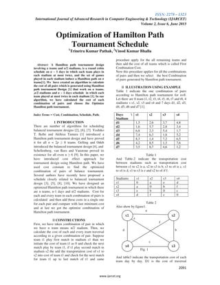 ISSN: 2278 – 1323
International Journal of Advanced Research in Computer Engineering & Technology (IJARCET)
Volume 2, Issue 6, June 2013
2091
www.ijarcet.org
Optimization of Hamilton Path
Tournament Schedule1
Trinetra Kumar Pathak, 2
Vinod Kumar Bhalla
Abstract: A Hamilton path tournament design
involving n teams and n/2 stadiums, is a round robin
schedule on n − 1 days in which each team plays in
each stadium at most twice, and the set of games
played in each stadium induce a Hamilton path on n
teams[1]. We have created an algorithm to calculate
the cost of all pairs which is generated using Hamilton
path tournament Design [1] that work on n teams,
,n/2 stadiums and n − 1 days schedule in which each
team played at most twice in each stadium [1]. In our
algorithm, we have calculated the cost of each
combination of pairs and choose the Optimize
Hamilton path tournament.
Index Terms – Cost, Combination, Schedule, Path.
1 INTRODUCTION
There are number of algorithms for scheduling
balanced tournament designs [2], [6], [7]. Yoshiko
T. Ikebe and Akihisa Tamura [1] introduced a
Hamilton path tournament design and have proved
it for all n = 2p ≥ 8 teams. Gelling and Odeh
introduced the balanced tournament design [4], and
Schellenberg, van Rees and Vanstone proved its
existence for all even n ≥ 6 [9]. In this paper, we
have introduced cost effect approach for
tournament design using Hamilton path. We have
used cost constant to find the optimized
combination of pairs of balance tournament.
Several authors have recently have proposed a
schedule closely related to balanced tournament
design [3], [5], [8], [10]. We have designed an
optimized Hamilton path tournament in which there
are n teams, n-1 days and n/2 stadiums. Cost for
each and every team in each combination of pairs is
calculated and then add these costs in a single one
for each pair and compare with last minimum cost
and at last we got the optimize combination of
Hamilton path tournament.
II CONSTRUCTIONS
First, we have taken combination of pair in which
we have n team means n/2 stadium. Then, we
calculate the cost of each and every team traversal
according to a given combination of pair. Suppose
team t1 play first match in stadium s1 than we
initiate the cost of team t1 as 0 and check the next
match play by team t1, if t1 play second match in
stadium s2 the add the transportation cost of s1 to
s2 into cost of team t1 and check for the next match
for team t1 up to last match of t1 and same
procedure apply for the all remaining teams and
then add the cost of all teams which is called First
Combination Cost.
Now this procedure applies for all the combinations
of pairs and then we select the best Combination
of pairs generated by Hamilton path tournament.
II ILLUSTRATION USING EXAMPLE
Table 1 indicate the one combination of pairs
according to Hamilton path tournament for n=8.
Let there are 8 team t1, t2, t3, t4, t5, t6, t7 and t8, 4
stadiums s s1, s2, s3 and s4 and 7 days d1, d2, d3,
d4, d5, d6 and d7 [1].
Days 
Stadium
s1 s2 s3 s4
d1 1,5 2,6 3,7 4,8
d2 1,6 5,7 2,8 3,4
d3 6,8 2,3 5,4 1,7
d4 7,4 6,3 1,8 5,2
d5 8,3 1,4 7,2 6,5
d6 4,2 8,5 1,3 7,6
d7 3,5 8,7 4,6 1,2
Table 1
And Table-2 indicate the transportation cost
between stadiums such as transportation cost
between s1 to s2 is a, s2 to s3 is b, s3 to s4 is c, s1
to s4 is d, s1 to s3 is e and s2 to s4 if f.
Stadiums s1 s2 s3 s4
s1 0 a e d
s2 a 0 b f
s3 e b 0 c
s4 d f c 0
Table 2
Also show by figure1.
a
e
f
d b
c
Fig. 1
And table3 indicate the transportation cost of each
team day by day. D1 is the cost of traversal
s1
s4 s3
s2
 