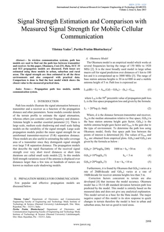 ISSN: 2278 – 1323
International Journal of Advanced Research in Computer Engineering & Technology (IJARCET)
Volume 2, Issue 6, June 2013
2098
www.ijarcet.org

Abstract— In wireless communication systems, path loss
models are used to find out the path loss between transmitter
and receiver. In this paper, Okumura, Cost-231, Hata, ECC 33
and SUI propagation models are discussed. Path losses are
estimated using these models in urban, suburban and rural
areas. The signal strength are then estimated in all the three
environments and also compared with practical data.
Comparison is done to find the best model which shows the
closest value to the measured practical data.
Index Terms— Propagation path loss models, mobile
communication system.
I. INTRODUCTION
Path loss models illustrate the signal attenuation between a
transmitter and a receiver as a function of the propagation
distance and other parameters. Some models consider details
of the terrain profile to estimate the signal attenuation,
whereas others just consider carrier frequency and distance.
Antenna height is another essential parameter [1]. There is
large scale, medium scale shadowing and small scale fading
models on the variability of the signal strength. Large scale
propagation models predict the mean signal strength for an
uninformed transmitter-receiver (T-R) separation distance.
These models are also useful in estimating the radio coverage
area of a transmitter since they distinguish signal strength
over large T-R separation distance. The propagation models
that describe the rapid fluctuations of the received signal
strength over very short travel distances or short time
durations are called small scale models [2]. In this models
field strength variations occur if the antenna is displaced over
distances larger than a few tens or hundreds of meters are
known as medium scale shadowing models.
II. PRPAGATION MODELS FOR COMMUNICATION
Few popular and effective propagation models are
discussed below:
Tilotma Yadav1
Department of Electronics and Communication
Engineering Faculty of Engineering and Technology Mody Institute of
Technology & Science (Deemed University) Lakshmangarh, Dist. Sikar,
Rajasthan, Pin – 332311, India.
Partha Pratim Bhattacharya2 Department of Electronics and
Communication Engineering Faculty of Engineering and Technology Mody
Institute of Technology & Science (Deemed University) Lakshmangarh,
Dist. Sikar, Rajasthan, Pin – 332311, India.
A. Okumura Model
The Okumura model is an empirical model which works at
several frequencies having the range of 150 MHz to 1920
MHz [2]. It is the most broadly used model in large urban
macro cell for signal prediction over distances of 1 km to 100
km and it is extrapolated up to 3000 MHz [3]. The range of
base station antenna heights is 30 m to1000 m and a mobile
antenna height of 5 m. Path loss is expressed as:
L50(dB) = Lf + Amu (f,d) – G(hte) – (hre) - Garea (1)
where L50 is the 50th
percentile value of propagation path loss.
Lf is the free space propagation loss and given by the formula:
Lf = 20*log (λ /4πd) (2)
Where, d is the distance between transmitter and receiver,
Amu is the median attenuation relative to free space, G(hte) is
the base station antenna height gain factor, G(hre) is the
mobile antenna height gain factor and Garea is the gain due to
the type of environment. To determine the path loss using
Okumura model, firstly free space path loss between the
points of interest is determined [4]. The values of Garea and
Amu are obtained from empirical plots. G(hte) and G(hre) are
given by the formula as below :
G(hte)= 20*log(hte/200) 1000 m > hte >30 m (3)
G(hre)=10*log(hre/3) hre < 3 m (4)
G(hre)=20*log(hre/3) 3 m < hre <10 m (5)
Furthermore, it is found by Okumura that G(hte) varies at a
rate of 20dB/decade and G(hre) varies at a rate of
10dB/decade for receiver antenna heights less than 3 m.
Correction factors concurrent to terrain are also
developed [4] that increase the model accuracy. Okumura
model has a 10-14 dB standard deviation between path loss
predicted by the model. This model is entirely based on the
measured data and does not give any analytical explanation.
This model served as a base for the Hata model. The major
negative aspect of this model is its slow response to quick
changes in terrain therefore the model is best in urban and
suburban areas, but not as good in rural areas.
Signal Strength Estimation and Comparison with
Measured Signal Strength for Mobile Cellular
Communication
Tilotma Yadav1
, Partha Pratim Bhattacharya2
 