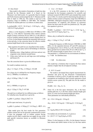 ISSN: 2278 – 1323
International Journal of Advanced Research in Computer Engineering & Technology (IJARCET)
Volume 2, Issue 6, June 2013
2099
www.ijarcet.org
B. Hata Model
Hata model is the tentative formulation of path loss data
provided by the Okumura model. It is based on the
Okumura’s test field results. It is generally liked in Europe
and North America and developed by the Y. Okumura and M.
Hata at Japan in 1968 [5]. This model is used up to the
frequency range of 150MHz to 1500 MHz. The standard
formula for median path loss is as follows in urban areas:
L50(urban)(dB) = 69.55 + 26.16 log fc - 13.82 log hte - a(hre)
+(44.9-6.55 log hte)(log d) (6)
where, fc is the frequency in MHz from 150 MHz to 1500
MHz, hte is the effective transmitter (base station) antenna
height in meters in between 30 m to 200 m, hre is the effective
receiver (mobile) antenna height in meters ranging from 1m
to 10 m, d is the distance between the transmitter and receiver
in km and a(hre) is the correction factor for effective mobile
antenna height based on the coverage area size.
Hata equations for path loss are classified in three modes:
1. Rural area: open space and no tall buildings or obstacles
in path.
2. Suburban areas: village highway with trees and not very
congested, some obstacles around house.
3. Urban areas: built up city and large area with buildings
and houses [5].
Now the correction factor is given for different areas:
For small to medium sized city:
a(hre) = (1.1log fc - 0.7)hre - (1.56log fc - 0.8) dB (7)
For a large city it is defined for two frequency ranges.
For fc ≤ 300MHz, it is defined as
a(hre)= 8.29(log 1.54hre)2
-1.1 dB (8)
and
for fc ≥ 300MHz, it is given as
a(hre)= 3.2(log 11.75hre)2
- 4.97 dB (9)
The path loss is defined for two different areas as follows:
For suburban area, the path loss is given by
L50(dB)= L50(urban) - 2[log (fc/28)]2
-5.4 (10)
and for open rural areas, it is given by
L50(dB)= L50(urban) - 4.78(log fc)2
+18.33log fc - 40.9 (11)
Hata model gives the best results for first generation
cellular systems but not for personal communication system
It does not propagate well in cellular systems having
smaller size [6]. Hata’s model does not supply for any of the
path specific correction factors as available in Okumura
model [7].
C. Cost – 231 Model
It is the PCS extension to the Hata model which is
developed by the European cooperative for scientific and
technical research (EURO-COST) and extended Hata model
up to 2 GHz. It is mostly used for determining the path loss in
mobile wireless system in frequency range from 500 MHz to
2000 MHz. Although its frequency range is outside that of the
measurements, its simplicity and presence of correction
factors has been used for path loss prediction [8]. The path
loss equation is given as:
PL(dB)= L50(urban) = 46.3+33.9 log fc -13.82 log hte -
a(hre)+(44.9-6.55 log hte) log d +cm (12)
Where, a(hre) is defined for urban areas as:
a(hre) = 3.2(log 11.75 hre)2
- 4.97 dB (13)
f being the frequency in MHz between 1500 MHz to 2000
MHz, d is the separation between AP and CPE antennas in
km ranging from 1 km to 20 km, hte is the AP antenna height
above ground level in meters from 30 m to 200 m and hre is
the CPE antenna height in meters from 1 m to 10 m.
The parameter cm is defined for two environments as follows:
cm = 0 dB for suburban areas
= 3 dB for urban areas (14)
This model has a limitation that it requires the base station
antenna is higher than the all adjacent rooftops.
D. ECC-33 model
The model is developed from original measurements by
Okumura and given by the Electronic Communication
Committee is known as ECC-33 path loss model. In this its
assumptions are modified so that it closely represents a fixed
wireless access system [8]. The path loss for the model is
given as:
PL(dB) = Afs + Abm- Gt - Gr (15)
where Afs is the free space attenuation, Abm is the basic
median path loss, Gt is the base station antenna height gain
factor, Gr is the received antenna height gain factor.
These parameters are individually defined as,
Afs = 92.4+ 20 log (d) + 20 log (f) (16)
Abm = 20.41+ 9.83 log (d) + 7.894 log (f) + 9.56 [log f]
(17)
and
Gt = log (hb/200) [13.98+5.8 (log d)2
] (18)
For median city environments, Gr is given as
Gr = [42.57+13.7 log f] [log hm-0.585] (19)
Where, f is the frequency in GHz, d is the distance between
base station and mobile station in km, hb is the base station
 