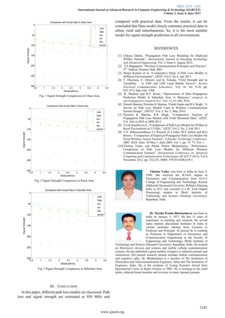 ISSN: 2278 – 1323
International Journal of Advanced Research in Computer Engineering & Technology (IJARCET)
Volume 2, Issue 6, June 2013
2101
www.ijarcet.org
Fig. 1 Signal Strength Comparison in Urban Area
Fig. 2 Signal Strength Comparison in Rural Area
Fig. 3 Signal Strength Comparison in Suburban Area
III. CONCLUSION
In this paper, different path loss models are discussed. Path
loss and signal strength are estimated at 950 MHz and
compared with practical data. From the results, it can be
concluded that Hata model closely estimates practical data in
urban, rural and suburbanareas. So, it is the most suitable
model for signal strength prediction in all environments.
REFERENCES
[1] Chhaya Dalela, “Propagation Path Loss Modeling for Deployed
WiMax Network”, International Journal of Emerging Technology
and Advanced Engineering, Vol. 2, Issue 8, August 2012.
[2] T.S Rappaport, “Wireless Communication-Principles and Practice”,
2nd
Edition, Prentice Hall, 2001.
[3] Manju Kumari et al, “Comparative Study of Path Loss Models in
Different Environments”, IJEST, Vol.3, No.4, Apr 2011.
[4] T. Okumura, E. Ohmori, and K. Fukuda, “Field Strength and its
Variability in VHF and UHF Land Mobile Service”, Review
Electrical Communication Laboratory, Vol. 16, No. 9-10, pp.
825–873, Sept.-Oct. 1968.
[5] R. Mardeni and K.F. Kwan, “Optimization of Hata Propagation
Prediction Model in Suburban Area in Malaysia,” progress in
electromagnetics research in C, Vol. 13, 91-106, 2010.
[6] Dinesh Sharma, Purnima K Sharma, Vishal Gupta and R k Singh, “A
Survey on Path Loss Models Used in Wireless Communication
System Design”, IJRTET, Vol. 3, No. 2, May 2010.
[7] Purnima K Sharma, R.K Singh, “Comparative Analysis of
Propagation Path Loss Models with Field Measured Data”, IJEST,
Vol. 2(6) in 2010 at 2008-2013.
[8] Vivek Kamboj et al. ,“Comparison of Path Loss Models for WiMax in
Rural Environment at 3.5 GHz,” IJEST, Vol.3, No. 2, Feb 2011.
[9] V.S. Abhayawardhana, I.J. Wassell, D. Crosby, M.P. Sellars and M.G.
Brown, “Comparison of Empirical Propagation Path Loss Models for
Fixed Wireless Access Systems”, Vehicular Technology Conference,
2005, IEEE, Date: 30 May-1 ,June 2005, Vol. 1, pp. 73- 77, Vol. 1.
[10]Tilotma Yadav and Partha Pratim Bhattacharya, “Performance
Comparison of Path Loss Models for Different Wireless
Communication Systems”, International Conference on Advanced
Computing and Communication Technologies (ICACCT-2012), Vol.3,
November 2012, pp. 232-235, ISBN: 978-93-82062-69-1.
Tilotma Yadav was born in India on June 5,
1990. She received her B.Tech. degree in
Electronics and Communication from D.A.V
College of Engineering and Technology, Kanina
(Maharshi Dayanand University, Rohtak), Haryana,
India in 2011 and currently is a M. Tech (Signal
Processing) student in Mody Institute of
Technology and Science (Deemed University),
Rajasthan, India.
Dr. Partha Pratim Bhattacharya was born in
India on January 3, 1971. He has 15 years of
experience in teaching and research. He served
many reputed educational Institutes In India in
various positions starting from Lecturer to
Professor and Principal. At present he is working
as Professor in Department of Electronics and
Communication Engineering in the Faculty of
Engineering and Technology, Mody Institute of
Technology and Science (Deemed University), Rajasthan, India. He worked
on Microwave devices and systems and mobile cellular communication
systems. He has published a good number of papers in refereed journals and
conferences. His present research interest includes mobile communication
and cognitive radio. Dr. Bhattacharya is a member of The Institution of
Electronics and Telecommunication Engineers, India and The Institution of
Engineers, India. He is the recipient of Young Scientist Award from
International Union of Radio Science in 2005. He is working as the chief
editor, editorial board member and reviewer in many reputed journals.
0.5 1 1.5 2 2.5 3 3.5 4 4.5
-300
-250
-200
-150
-100
-50
0
Distance(Kms)
SignalStrength
Comparison with Actual Data in Urban Area
cost
hata
ecc
sui
oku
actual
0.5 1 1.5 2 2.5 3 3.5 4 4.5
-300
-250
-200
-150
-100
-50
0
Distance(Kms)
SignalStrength
Comparison with Actual Data in Rural Area
cost
hata
ecc
sui
oku
actual
0.5 1 1.5 2 2.5 3 3.5 4 4.5
-300
-250
-200
-150
-100
-50
0
Distance(Kms)
SignalStrength
Comparison with Actual Data in Suburban Area
cost
hata
ecc
sui
oku
actual
 