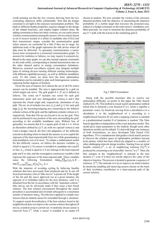 ISSN: 2278 – 1323
International Journal of Advanced Research in Computer Engineering & Technology (IJARCET)
Volume 2, Issue 6, June 2013
www.ijarcet.org
2104
worth pointing out that the two versions deriving from the two
contrasting objectives differ substantially. Note that the budget
constraint is not tight in the exposure maximization problem. This
leads to different duality properties, requires changes in the design
of the related heuristics, and implies higher solution times. By
adding constraints to these two basic versions, we can easily ensure
wireless communications among the sensors. Given a sensor layout
(a set of sensors located in a subset of candidate sites (CSs)) and
their transmission ranges, consider the communication graph
where sensors are connected by a link if they are in range. An
additional node of the graph represents the sink device where all
data must be delivered. To guarantee communication, a sensor
layout must correspond to a connected communication graph. To
account for resiliency to failures, we may require -connectivity.
Based on the same graph, we can also include capacity constraints
on the node traffic, corresponding to limited transmission rates on
the radio channel and/or to energy consumption limitations.
Moreover, practical surveillance systems may integrate multiple
types of sensing devices running different sensing technologies,
with different capability/accuracy, as well as different installation
costs. To this extent, we show how the basic optimization
formulation can be extended to plan such heterogeneous systems,
capturing further degrees of freedom.
Given the area of interest, let denote the set of all CSs where
sensors can be installed. The area is approximated by a grid on
which targets can move. The grid graph is deﬁned as
follows. The vertex set includes one vertex for each grid
intersection point and two distinguished vertices and that
represent the virtual origin and, respectively, destination of any
path. The arc set includes two arcs and for each grid
edge , the incoming/outgoing arcs connecting to the leftmost
column vertices of the grid, and the rightmost column vertices to ,
respectively. Note that CSs are not forced to lie on the grid. They
can be positioned in any position of the area surrounding the grid,
according to the available installation sites. Without loss of
generality, we assume that is a square grid of size . Given
an illustration deﬁned by with two special vertices and
and a budget value , the ﬁrst vital adaptation of the difficulty
consists in deciding where to launch the sensors so as to exploit the
exposure of the least-exposed path from two while guaranteeing a
total installation cost of at most . To obtain a mathematical model
for this difficulty version, we believe the decision variables: ,
which is equal to if a sensor is installed in candidate site ,and
or else; ,which is equal to if arc belongs to the least-exposed
path and or else; and the nonnegative continuous variable that
expresses the exposure of the least-exposed path. These variables
cause the following formulation: ,
.
With the intention of avoiding cycling by believing feasible
solutions that have previously been produced and try to run off
from local maxima, a list of “tabu moves” is preserved. If the length
of the list and the move approved out at a given iteration, the
opposite of is forbidden (tabu) for the next iterations, until it is
detached from the list. In accordance with the “aspiration criteria,”
tabu moves can be obviously made if they cause a best found
solution. The best solution encountered throughout the search
procedure is accumulated and revisited subsequent to a maximum
number of iterations . The tabu list is applied in a simple way:
Sensors that are deleted cannot be reinstalled through iterations.
To support search diversiﬁcation, if the best solution found in the
neighborhood does not improve the current solution throughout
moves, a random swap is carried out: A randomly chosen sensor is
removed from , while a sensor is installed in an empty CS
chosen at random. We now consider the version of the intrusion
detection problem with the objective of maximizing the detection
probability of a mobile target that traverses the protected area,
subject to a budget constraint on the total sensors’ installation cost.
More precisely, we want to maximize the detection probability of
any path with the lowest in the underlying grid .
Fig 2: MILP formulation
Along with the possible heuristics able to resolve our
optimization difficulty, we prefer in this paper the Tabu Search
method [18, 19]. This method is a local search optimization method
which tries to diminish a cost function ), where signifies a
parameter vector, by iteratively moving from a elucidation to a
elucidation in the neighborhood of x according to a
neighborhood function until a stopping criterion is satisﬁed
or a predetermined number of iterations is reached. The Tabu
Search algorithm is independent of the event detection model. This
model gives input parameters to the method, though some other
detections models can be utilized. To deal with large-size instances
of both formulations, we have developed Tabu Search (TS)
algorithms. TS is a metaheuristic that guides a local search process
to discover the solution space of optimization problems beyond
local optima, which has been effectively adapted to a number of
other challenging network design troubles. Starting from an initial
feasible solution , a set of neighboring solutions is
produced by concerning a set of possible “moves” to . Then, the
best solution in the “neighborhood” is selected as the next
iteration , even if it does not strictly improve the value of the
objective function. The process is iterated to generate a sequence of
solutions { }.The rationale is to try to improve an initial solution
by iteratively installing and removing sensors chosen on the basis
of their revelation contribution to a least-exposed path of the
current solution.
 
