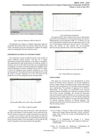 ISSN: 2278 – 1323
International Journal of Advanced Research in Computer Engineering & Technology (IJARCET)
Volume 2, Issue 6, June 2013
www.ijarcet.org
2106
Fig 4: Intrusion Detection With HA With GT
The algorithm can comprise a weighted computation under the
assumption that nearby nodes have greater effects than far away
nodes, specifically giving the instantaneous neighbor the highest
values in evaluating the intrusion detection states.
EXPERIMENTAL RESULTS AND DISCUSSION
The comparison is based on different metrics as the number of
sensors deployed, packet delivery, and hop. For a regular
exploitation we prefer a grid topology, so the shape is rectangular.
We standardized the Tabu search process by ﬁxing the number of
iterations, the size of the Tabu list and the size of neighborhood
investigated. For results of stochastic deployment strategies (Tabu
Search and Random) we ﬁxed a conﬁdence level to 99:75%. Figure
5 shows the deployed sensor locations obtained by our Tabu
Search approach. The number of nodes is represented in Xaxis and
the delay in seconds represents in Y axis. The delay for the
proposed is less when compared with the existing system.
Fig 5: Delay comparison graph
Figure 6 shows the hop value of the sensor node with respect to
the end to end distance. From the graph it can be said that as the
network distance increases the energy consumed by the node also
increases. It is so because when the node distance is improved
the number of hop increases that is the transmitting and processing
power increases relative. From the graph we can say that the HA
with GT algorithm works better than the HA algorithm.
Fig 6: Hop based comparision
The packet delivery ratio is defined as the ratio of data packets
received by the destinations to those produced from the sources.
Mathematically, it can be defined as: PDR= S1÷ S2 Where, S1 is the
sum of data packets accepted by the each destination and S2 is the
sum of data packets produced by the each source. The Figure 7
shows the fraction of data packets that are successfully
delivered during simulation time versus the number of nodes.
Fig 7: Packet Delivery Comparision
CONCLUSION
This paper has reviewed the recent developments in Game
Theory for Wireless Sensor Networks. GT has the capability to
observe a larger amount of probable scenarios before performing
the action. Like a modeling tool, GT can make a decision procedure
more sophisticated. The potential of applying GT to WSNs is
forthcoming. In this paper, we concentrated on the intrusion
detection problem in heterogeneous networks consisting of nodes
with diverse security advantages. We devised the interaction
between the attackers and the defenders as a noncooperative game
and achieved an in-depth analysis on the NE and the engineering
implications behind it. Founded on our game theoretical analysis,
we derived expected behaviors of rational attackers. The
experimental results show that the proposed work is 99.75% better
than the existing method.
REFERENCES
1. B. Liu, P. Brass, O. Dousse, P. Nain, and D. Towsley, “Mobility
Improves Coverage of Sensor Networks,” in Proc. ACM Int’l.
Symp. Mob. Ad hoc Net. Comp. (ACM MobiHoc’05), pp.
300-308, 2005.
2. Dhillon, S. S., Chakrabarty, K., Iyengar, S. S. "Sensor
Placement for Grid Coverage under Imprecise Detections."
FUSION 2002.
3. Estrin, D., Govindan, R., Heidemann, J."Embedding the
Internet." Communications of the ACM 2000.
 
