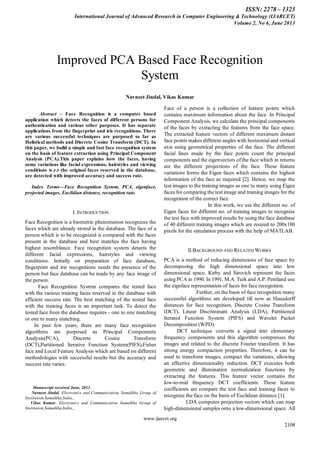 ISSN: 2278 – 1323
International Journal of Advanced Research in Computer Engineering & Technology (IJARCET)
Volume 2, No 6, June 2013
www.ijarcet.org
2108
Abstract – Face Recognition is a computer based
application which detects the faces of different persons for
authentication and various other purposes. It has separate
applications from the fingerprint and iris recognitions. There
are various successful techniques are purposed so far as
Holistical methods and Discrete Cosine Transform (DCT). In
this paper, we build a simple and fast face recognition system
on the basis of feature extraction using Principal Component
Analysis (PCA).This paper explains how the faces, having
some variations like facial expressions, hairstyles and viewing
conditions w.r.t the original faces reserved in the database,
are detected with improved accuracy and success rate.
Index Terms—Face Recognition System, PCA, eigenface,
projected images, Euclidian distance, recognition rate.
I. INTRODUCTION
Face Recognition is a biometric phenomenon recognizes the
faces which are already stored in the database. The face of a
person which is to be recognized is compared with the faces
present in the database and best matches the face having
highest resemblance. Face recognition system detects the
different facial expressions, hairstyles and viewing
conditions. Initially on preparation of face database,
fingerprint and iris recognitions needs the presence of the
person but face database can be made by any face image of
the person.
Face Recognition System compares the tested face
with the various training faces reserved in the database with
efficient success rate. The best matching of the tested face
with the training faces is an important task. To detect the
tested face from the database requires - one to one matching
or one to many matching.
In past few years, there are many face recognition
algorithms are purposed as Principal Components
Analysis(PCA), Discrete Cosine Transform
(DCT),Partitioned Iterative Function System(PIFS),Fisher
face and Local Feature Analysis which are based on different
methodologies with successful results but the accuracy and
success rate varies.
Manuscript received June, 2013.
Navneet Jindal, Electronics and Communication, Samalkha Group of
Institution,Samalkha,India,,
Vikas Kumar, Electronics and Communication Samalkha Group of
Institution,Samalkha,India,,
Face of a person is a collection of feature points which
contains maximum information about the face. In Principal
Component Analysis, we calculate the principal components
of the faces by extracting the features from the face space.
The extracted feature vectors of different maximum distant
face points makes different angles with horizontal and vertical
axis using geometrical properties of the face. The different
facial lines made by the face points count the principal
components and the eigenvectors of the face which in returns
are the different projections of the face. These feature
variations forms the Eigen faces which contains the highest
information of the face as required [2]. Hence, we map the
test images to the training images as one to many using Eigen
faces for comparing the test image and training images for the
recognition of the correct face.
In this work, we use the different no. of
Eigen faces for different no. of training images to recognize
the test face with improved results by using the face database
of 40 different training images which are resized to 200x180
pixels for the simulation process with the help of MATLAB.
II.BACKGROUND AND RELATED WORKS
PCA is a method of reducing dimensions of face space by
decomposing the high dimensional space into low
dimensional space. Kirby and Sirovich represent the faces
using PCA in 1990. In 1991, M.A. Turk and A.P. Pentland use
the eignface representation of faces for face recognition.
Further, on the basis of face recognition many
successful algorithms are developed till now as Hausdorff
distances for face recognition, Discrete Cosine Transform
(DCT), Linear Discriminant Analysis (LDA), Partitioned
Iterated Function System (PIFS) and Wavelet Packet
Decomposition (WPD).
DCT technique converts a signal into elementary
frequency components and this algorithm compresses the
images and related to the discrete Fourier transform. It has
strong energy compaction properties. Therefore, it can be
used to transform images, compact the variations, allowing
an effective dimensionality reduction. DCT executes both
geometric and illumination normalization functions by
extracting the features. This feature vector contains the
low-to-mid frequency DCT coefficients. These feature
coefficients are compare the test face and training faces to
recognize the face on the basis of Euclidean distance [1].
LDA computes projection vectors which can map
high-dimensional samples onto a low-dimensional space. All
Improved PCA Based Face Recognition
System
Navneet Jindal, Vikas Kumar
 