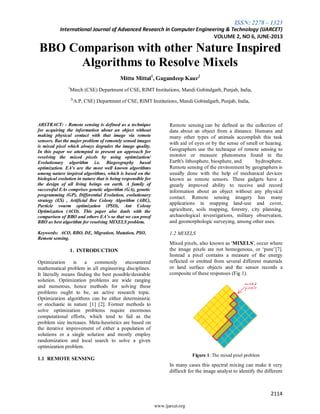 ISSN: 2278 – 1323
International Journal of Advanced Research in Computer Engineering & Technology (IJARCET)
VOLUME 2, NO 6, JUNE-2013
2114
www.ijarcet.org
BBO Comparison with other Nature Inspired
Algorithms to Resolve Mixels
Mittu Mittal1
, Gagandeep Kaur2
1
Mtech (CSE) Department of CSE, RIMT Institutions, Mandi Gobindgarh, Punjab, India,
2(
A.P, CSE) Department of CSE, RIMT Institutions, Mandi Gobindgarh, Punjab, India,
ABSTRACT: - Remote sensing is defined as a technique
for acquiring the information about an object without
making physical contact with that image via remote
sensors. But the major problem of remotely sensed images
is mixed pixel which always degrades the image quality.
In this paper we attempted to present an approach for
resolving the mixed pixels by using optimization/
Evolutionary algorithm i.e. Biogeography based
optimization. EA’s are the most well known algorithms
among nature inspired algorithms, which is based on the
biological evolution in nature that is being responsible for
the design of all living beings on earth. A family of
successful EAs comprises genetic algorithm (GA), genetic
programming (GP), Differential Evolution, evolutionary
strategy (ES) , Artificial Bee Colony Algorithm (ABC),
Particle swarm optimization (PSO), Ant Colony
Optimization (ACO). This paper also deals with the
comparison of BBO and others EA’s so that we can proof
BBO as best algorithm for resolving MIXELS problem.
Keywords: ACO, BBO, DE, Migration, Mutation, PSO,
Remote sensing.
1. INTRODUCTION
Optimization is a commonly encountered
mathematical problem in all engineering disciplines.
It literally means finding the best possible/desirable
solution. Optimization problems are wide ranging
and numerous, hence methods for solving these
problems ought to be, an active research topic.
Optimization algorithms can be either deterministic
or stochastic in nature [1] [2]. Former methods to
solve optimization problems require enormous
computational efforts, which tend to fail as the
problem size increases. Meta-heuristics are based on
the iterative improvement of either a population of
solutions or a single solution and mostly employ
randomization and local search to solve a given
optimization problem.
1.1 REMOTE SENSING
Remote sensing can be defined as the collection of
data about an object from a distance. Humans and
many other types of animals accomplish this task
with aid of eyes or by the sense of smell or hearing.
Geographers use the technique of remote sensing to
monitor or measure phenomena found in the
Earth's lithosphere, biosphere, and hydrosphere.
Remote sensing of the environment by geographers is
usually done with the help of mechanical devices
known as remote sensors. These gadgets have a
greatly improved ability to receive and record
information about an object without any physical
contact. Remote sensing imagery has many
applications in mapping land-use and cover,
agriculture, soils mapping, forestry, city planning,
archaeological investigations, military observation,
and geomorphologic surveying, among other uses.
1.2 MIXELS
Mixed pixels, also known as 'MIXELS', occur where
the image pixels are not homogenous, or ‗pure‘[7].
Instead a pixel contains a measure of the energy
reflected or emitted from several different materials
or land surface objects and the sensor records a
composite of these responses (Fig 1).
Figure 1: The mixed pixel problem
In many cases this spectral mixing can make it very
difficult for the image analyst to identify the different
 