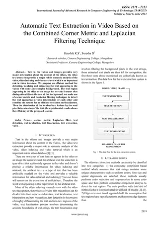 ISSN: 2278 – 1323
International Journal of Advanced Research in Computer Engineering & Technology (IJARCET)
Volume 2, Issue 6, June 2013
2119
www.ijarcet.org
Abstract— Text in the videos and images provides very
major information about the content of the videos, the video
text extraction provide a major role in semantic analysis of the
video, video indexing and video retrieval which is an important
role in video database. We propose an efficient method for
detecting, localizing and extracting the text appearing in the
videos with noisy and complex background. The text region
appearing in the video or an image has certain features that
distinguishes it from the rest of the background, we make use
of corner metric and Laplacian filtering techniques to detect
the text appearing in video independent of each other and
combine the results for an efficient detection and localization.
Then the binarization of the localized text is done by the seed
pixel determination of the text. the experimental results shows
the efficiency of the proposed system.
Index Terms— corner metric, Laplacian filter, text
detection, text localization, text binarization, text extraction,
video .
I. INTRODUCTION
Text in the videos and images provide a very major
information about the content of the videos, the video text
extraction provide a major role in semantic analysis of the
video, video indexing and video retrieval which is an
important role in video database[1] [5].
There are two types of text that can appear in the video or
an image: the scene text and the artificial text, the scene text is
type of text that accidentally appears in the video and doesn‟t
provide a reliable information for video indexing and
retrieval, the artificial text is a type of text that has been
artificially overlaid on the video and provides a valuable
information for video retrieval and indexing [7] so our focus
will remain on the extraction of artificial text. Therefore the
word text appearing in this paper refers to the artificial text.
Most of the video indexing research starts with the video
text recognition, the process of video text recognition can be
divided into four steps: text detection, text localization, text
binarization and text recognition, text detection is the process
of roughly differentiating the text and non-text regions of the
video, text localization process involves determining the
accurate boundaries of text strings, the text binarization step
involves filtering the background pixels in the text strings,
these extracted text pixels are then left for recognition, the
first three steps above mentioned are collectively known as
text extraction. The data flow for the text extraction system is
shown in the figure 1.
IMAGE / VIDEO FRAME
TEXT EXTRACTION
TEXT DETECTION
TEXT LOCALIZATION
TEXT BINARIZATION
BINARIZED IMAGE FOR
RECOGNITION
Fig. 1 The data flow for the text extraction system.
II. LITERATURE SURVEY
The video text detection methods can mainly be classified
into two categories: 1.) the connected component based
method which assumes that text strings contains some
unique characteristics such as uniform colors, font size and
spatial alignments are satisfied, these methods usually
performs color reduction and segmentation in some color
space and then perform connected component analysis to
detect the text regions. The main problem with this kind of
method is that it is not universal for all kind of images [2], [3].
2) Edge or texture based approach hold the assumption that
text regions have specific patterns and has more edge features
than the
Automatic Text Extraction in Video Based on
the Combined Corner Metric and Laplacian
Filtering Technique
Kaushik K.S1
, Suresha D2
1
Research scholar, Canara Engineering College, Mangalore
2
Assistant Professor, Canara Engineering College, Mangalore
 