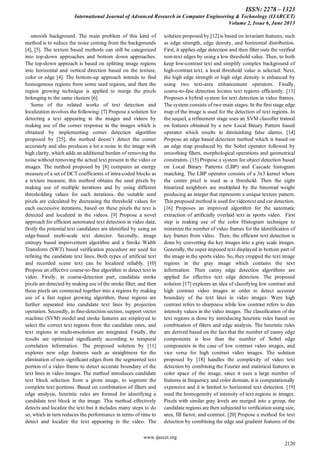 ISSN: 2278 – 1323
International Journal of Advanced Research in Computer Engineering & Technology (IJARCET)
Volume 2, Issue 6, June 2013
www.ijarcet.org
2120
smooth background. The main problem of this kind of
method is to reduce the noise coming from the backgrounds
[4], [5]. The texture based methods can still be categorized
into top-down approaches and bottom down approaches.
The top-down approach is based on splitting image regions
into horizontal and vertical direction based on the texture,
color or edge [4]. The bottom-up approach intends to find
homogenous regions from some seed regions, and then the
region growing technique is applied to merge the pixels
belonging to the same clusters [6].
Some of the related works of text detection and
localization involves the following: [7] Propose a solution for
detecting a text appearing in the images and videos by
making use of the corner response in the images which is
obtained by implementing corner detection algorithm
proposed by [25], the method doesn‟t detect the corner
accurately and also produces a lot a noise in the image with
high clarity, which adds an additional burden of removing the
noise without removing the actual text present in the video or
images. The method proposed by [8] computes an energy
measure of a set of DCT coefficients of intra-coded blocks as
a texture measure, this method obtains the seed pixels by
making use of multiple iterations and by using different
thresholding values for each iterations, the suitable seed
pixels are calculated by decreasing the threshold values for
each successive iterations, based on these pixels the text is
detected and localized in the videos. [9] Propose a novel
approach for efficient automated text detection in video data;
firstly the potential text candidates are identified by using an
edge-based multi-scale text detector. Secondly, image
entropy based improvement algorithm and a Stroke Width
Transform (SWT) based verification procedure are used for
refining the candidate text lines, Both types of artificial text
and recorded scene text can be localized reliably. [10]
Propose an effective coarse-to-fine algorithm to detect text in
video. Firstly, in coarse-detection part, candidate stroke
pixels are detected by making use of the stroke filter, and then
these pixels are connected together into a regions by making
use of a fast region growing algorithm, these regions are
further separated into candidate text lines by projection
operation. Secondly, in fine-detection section, support vector
machine (SVM) model and stroke features are employed to
select the correct text regions from the candidate ones, and
text regions in multi-resolution are integrated. Finally, the
results are optimized significantly according to temporal
correlation information. The proposed solution by [11]
explores new edge features such as straightness for the
elimination of non significant edges from the segmented text
portion of a video frame to detect accurate boundary of the
text lines in video images. The method introduces candidate
text block selection from a given image, to segment the
complete text portions. Based on combination of filters and
edge analysis, heuristic rules are formed for identifying a
candidate text block in the image. This method effectively
detects and localize the text but it includes many steps to do
so, which in turn reduces the performance in terms of time to
detect and localize the text appearing in the video. The
solution proposed by [12] is based on invariant features, such
as edge strength, edge density, and horizontal distribution.
First, it applies edge detection and then filter outs the verified
non-text edges by using a low threshold value. Then, to both
keep low-contrast text and simplify complex background of
high-contrast text, a local threshold value is selected. Next,
the high edge strength or high edge density is enhanced by
using two text-area enhancement operators. Finally,
coarse-to-fine detection locates text regions efficiently. [13]
Proposes a hybrid system for text detection in video frames.
The system consists of two main stages. In the first stage edge
map of the image is used for the detection of text regions. In
the sequel, a refinement stage uses an SVM classifier trained
on features obtained by a new Local Binary Pattern based
operator which results in diminishing false alarms. [14]
Propose an edge based detection method which is based on
an edge map produced by the Sobel operator followed by
smoothing filters, morphological operations and geometrical
constraints. [15] Propose a system for object detection based
on Local Binary Patterns (LBP) and Cascade histogram
matching. The LBP operator consists of a 3x3 kernel where
the centre pixel is used as a threshold. Then the eight
binarized neighbors are multiplied by the binomial weight
producing an integer that represents a unique texture pattern.
This proposed method is used for videotext and car detection.
[16] Proposes an improved algorithm for the automatic
extraction of artificially overlaid text in sports video. First
step is making use of the color Histogram technique to
minimize the number of video frames for the identification of
key frames from video. Then, the efficient text detection is
done by converting the key images into a gray scale images.
Generally, the super imposed text displayed in bottom part of
the image in the sports video. So, they cropped the text image
regions in the gray image which contains the text
information. Then canny edge detection algorithms are
applied for effective text edge detection. The proposed
solution [17] explores an idea of classifying low contrast and
high contrast video images in order to detect accurate
boundary of the text lines in video images. Were high
contrast refers to sharpness while low contrast refers to dim
intensity values in the video images. The classification of the
text regions is done by introducing heuristic rules based on
combination of filters and edge analysis. The heuristic rules
are derived based on the fact that the number of canny edge
components is less than the number of Sobel edge
components in the case of low contrast video images, and
vice versa for high contrast video images. The solution
proposed by [18] handles the complexity of video text
detection by combining the Fourier and statistical features in
color space of the image, since it uses a large number of
features in frequency and color domain, it is computationally
expensive and it is limited to horizontal text detection. [19]
used the homogeneity of intensity of text regions in images.
Pixels with similar gray levels are merged into a group, the
candidate regions are then subjected to verification using size,
area, fill factor, and contrast. [20] Propose a method for text
detection by combining the edge and gradient features of the
 