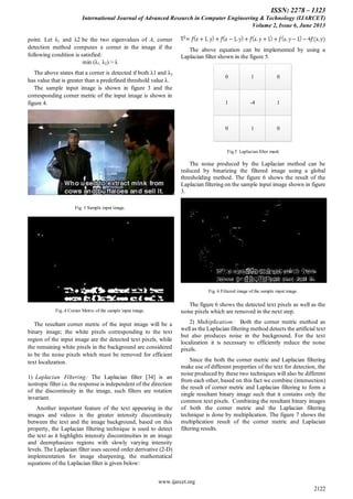 ISSN: 2278 – 1323
International Journal of Advanced Research in Computer Engineering & Technology (IJARCET)
Volume 2, Issue 6, June 2013
www.ijarcet.org
2122
point. Let λ1 and λ2 be the two eigenvalues of A, corner
detection method computes a corner in the image if the
following condition is satisfied:
min (λ1, λ2) > λ
The above states that a corner is detected if both λ1 and λ2
has value that is greater than a predefined threshold value λ.
The sample input image is shown in figure 3 and the
corresponding corner metric of the input image is shown in
figure 4.
Fig. 3 Sample input image.
Fig..4 Corner Metric of the sample input image.
The resultant corner metric of the input image will be a
binary image; the white pixels corresponding to the text
region of the input image are the detected text pixels, while
the remaining white pixels in the background are considered
to be the noise pixels which must be removed for efficient
text localization.
1) Laplacian Filtering: The Laplacian filter [34] is an
isotropic filter i.e. the response is independent of the direction
of the discontinuity in the image, such filters are rotation
invariant.
Another important feature of the text appearing in the
images and videos is the greater intensity discontinuity
between the text and the image background, based on this
property, the Laplacian filtering technique is used to detect
the text as it highlights intensity discontinuities in an image
and deemphasizes regions with slowly varying intensity
levels. The Laplacian filter uses second order derivative (2-D)
implementation for image sharpening, the mathematical
equations of the Laplacian filter is given below:
The above equation can be implemented by using a
Laplacian filter shown in the figure 5.
0
1
0
1 0
-4
1
1
0
Fig.5 Laplacian filter mask
The noise produced by the Laplacian method can be
reduced by binarizing the filtered image using a global
thresholding method. The figure 6 shows the result of the
Laplacian filtering on the sample input image shown in figure
3.
Fig. 6 Filtered image of the sample input image.
The figure 6 shows the detected text pixels as well as the
noise pixels which are removed in the next step.
2) Multiplication: Both the corner metric method as
well as the Laplacian filtering method detects the artificial text
but also produces noise in the background. For the text
localization it is necessary to efficiently reduce the noise
pixels.
Since the both the corner metric and Laplacian filtering
make use of different properties of the text for detection, the
noise produced by these two techniques will also be different
from each other, based on this fact we combine (intersection)
the result of corner metric and Laplacian filtering to form a
single resultant binary image such that it contains only the
common text pixels. Combining the resultant binary images
of both the corner metric and the Laplacian filtering
technique is done by multiplication. The figure 7 shows the
multiplication result of the corner metric and Laplacian
filtering results.
 
