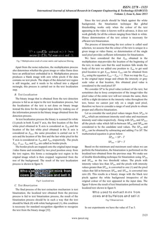 ISSN: 2278 – 1323
International Journal of Advanced Research in Computer Engineering & Technology (IJARCET)
Volume 2, Issue 6, June 2013
2123
www.ijarcet.org
Fig..7 Multiplication result of corner metric and Laplacian filtering.
Apart from the noise reduction, the multiplication process
also determines whether the given image or video frame does
have an artificial text embedded in it. Multiplication process
produces a blank image with zero white pixels if the data
contains no text pixels. The shape of the detected text region
is still irregular, and it needs to be refined into a aligned
rectangle, this process is carried out in the text localization
step.
B. Text Localization
The binary image that is obtained from the text detection
process is fed as an input to the text localization process, but
the localization of the text is not done on binary image
instead the done for the original input data by making use of
the information present in the binary image obtained from the
detection process.
In text localization process the binary is scanned for white
(1) pixels in both X and Y axis, the first location of the first
white pixel obtained in X axis is considered as Xmin and the
location of the last white pixel obtained in the X axis is
considered as Xmax, the same procedure is carried out in Y
axis and the location of the first and the last white pixel in the
Y axis is considered as Ymin and Ymax respectively. The pixels
Xmin, X max, Ymin and Ymax are called as border pixels.
The border pixels are mapped onto the original input image
/video frame and extended by two pixel position away from
the text region; this forms a rectangular text region in the
original image which is then cropped /segmented from the
rest of the background. The result of the text localization
process is shown in figure 8.
Fig.8 Localized text.
C. Text Binarization
The final process of the text extraction mechanism is text
binarization; the localized text obtained from the previous
process is fed to text binarization process, the result of the
binarization process should be in such a way that the text
should be black (0) with white background (1), this condition
is necessary for standard recognition algorithm to recognize
the text from the binary image [32].
Since the text pixels should be black against the white
background, the binarization technique like global
thresholding works only when the colour of the text
appearing in the video is known well in advance, it does not
work globally for all the colours ranging from black to white.
Hence determination of the text colour is necessary for
efficient text binarization.
The process of determining the text colour is called seed
selection, we assume that the colour of the text is unique in a
given image or video frame, so determination of the single
seed pixel provides sufficient information for binarization.
We have considered the that Xmin obtained in the
multiplication step provides the location of the beginning of
the text, to make sure that the seed location falls inside the
body of the text we added one position to Xmin to get seed
pixel location to get Xseed, hence Xseed can be obtained from
Xmin using the equation Xseed = Xmin + 1. Then we map the Xseed
to the original input image and obtain the intensity or grey
scale value at that location, this obtained pixel value is
considered to the seed pixel SP.
We consider SP to be pixel value (colour) of the text, but
sometimes due to lossy compression of the image/video the
pixel value of the entire text will not remain the same, there
will be a slight deviation in the intensity value throughout the
text, hence we cannot just rely on a single seed pixel,
therefore we have to consider a range of seed pixels to obtain
proper and effective binarization.
Let us consider the seed pixel values ranges from SPmin to
SPmax which are minimum intensity seed value and maximum
intensity seed value respectively. Along with SPmin and SPmax,
all the pixels value which fall in-between SPmin and SPmax are
considered to be the candidate seed values. The SPmin and
SPmax can be obtained by subtracting and adding T to SP. The
mathematical equation is given below:
SPmin = SP – T
SPmax = SP + T
Based on the minimum and maximum seed values we can
perform the binarization, the binarization is performed on the
localized text obtained from the previous step. We make use
of double thresholding technique for binarization using SPmin
and SPmax as the two threshold values. The pixels with
intensity values less than SPmin and the pixels with intensity
values greater than SPmax is converted to one (1) and the pixel
values that fall in-between SPmin and SPmax is converted into
zero (0). This results in a binary image with the black text
pixels against the white background irrespective of the
original colour of the text appeared in the input data. The
figure 9 shows the result of text binarization performed on the
localized text shown in figure 8.
Fig. 9 Binarized text.
In our experiments we have the value of T as 5.
 