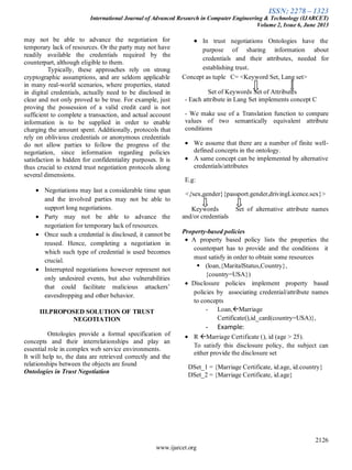 ISSN: 2278 – 1323
International Journal of Advanced Research in Computer Engineering & Technology (IJARCET)
Volume 2, Issue 6, June 2013
2126
www.ijarcet.org
may not be able to advance the negotiation for
temporary lack of resources. Or the party may not have
readily available the credentials required by the
counterpart, although eligible to them.
Typically, these approaches rely on strong
cryptographic assumptions, and are seldom applicable
in many real-world scenarios, where properties, stated
in digital credentials, actually need to be disclosed in
clear and not only proved to be true. For example, just
proving the possession of a valid credit card is not
sufficient to complete a transaction, and actual account
information is to be supplied in order to enable
charging the amount spent. Additionally, protocols that
rely on oblivious credentials or anonymous credentials
do not allow parties to follow the progress of the
negotiation, since information regarding policies
satisfaction is hidden for confidentiality purposes. It is
thus crucial to extend trust negotiation protocols along
several dimensions.
Negotiations may last a considerable time span
and the involved parties may not be able to
support long negotiations.
Party may not be able to advance the
negotiation for temporary lack of resources.
Once such a credential is disclosed, it cannot be
reused. Hence, completing a negotiation in
which such type of credential is used becomes
crucial.
Interrupted negotiations however represent not
only undesired events, but also vulnerabilities
that could facilitate malicious attackers’
eavesdropping and other behavior.
III.PROPOSED SOLUTION OF TRUST
NEGOTIATION
Ontologies provide a formal specification of
concepts and their interrelationships and play an
essential role in complex web service environments.
It will help to, the data are retrieved correctly and the
relationships between the objects are found
Ontologies in Trust Negotiation
In trust negotiations Ontologies have the
purpose of sharing information about
credentials and their attributes, needed for
establishing trust.
Concept as tuple C= <Keyword Set, Lang set>
Set of Keywords Set of Attributes
- Each attribute in Lang Set implements concept C
- We make use of a Translation function to compare
values of two semantically equivalent attribute
conditions
We assume that there are a number of finite well-
defined concepts in the ontology.
A same concept can be implemented by alternative
credentials/attributes
E.g:
<{sex,gender}{passport.gender,drivingLicence.sex}>
Keywords Set of alternative attribute names
and/or credentials
Property-based policies
A property based policy lists the properties the
counterpart has to provide and the conditions it
must satisfy in order to obtain some resources
 (loan,{MaritalStatus,Country},
{country=USA})
Disclosure policies implement property based
policies by associating credential/attribute names
to concepts
- Loan,Marriage
Certificate(),id_card(country=USA)},
- Example:
R Marriage Certificate (), id (age > 25).
To satisfy this disclosure policy, the subject can
either provide the disclosure set
DSet_1 = {Marriage Certificate, id.age, id.country}
DSet_2 = {Marriage Certificate, id.age}
 