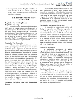 ISSN: 2278 – 1323
International Journal of Advanced Research in Computer Engineering & Technology (IJARCET)
Volume 2, Issue 6, June 2013
2127
www.ijarcet.org
The subject will provide DSet_2 if it can blind all
other attributes of id. The subject may provide
DSet_1 if the most blinded view containing age
also reveals id.country.
IV.IMPLEMENTATION OF TRUST
NEGOTIATION
Negotiation Tree Switching Process
Negotiation Tree setup
In this module to implement a Negotiation tree
(NT) which is a data structure that keeps track of
negotiation process. Initially the tree is routed between
the nodes formally modeled as T= {N, R, E} where N
denotes the set of nodes, R denotes the root of the tree,
and E the set of Edges .Each node is appended in the
tree according to the policies and the dependencies of
the nodes. The NT is rooted from the requested source
and is initialized when the negotiation starts.
Negotiation Tree Transaction
The transaction of the negotiation tree is based
on two phases-policy evaluation phase and credential
evaluation phase. Negotiation is initiated from the
policy evaluation phase, and once the policy evaluation
phase is completed then the credentials are disclosed
during the credential exchange phase. The transaction
of tree is done by multi edge links (several simple
edges) in which each node consist of policy rules. NT
consist of two states- deliv state and open state where
the deliv state denotes a delivery resource, that is, a
node is ready to deliver credential . And the open state
denotes that node is not yet ready for delivering the
credential. During negotiation, save points are
employed to save the negotiation state, validity checks
concerning events which may happen during the
negotiation suspension. The transaction completion of
policy evaluation phase is signaled by a portion of the
tree rooted at the requested resource by the deliv state
that we refer to as valid view.
Negotiation, Suspension, and Nodes Commitment
Process
In this module, the negotiation suspension and
nodes commitment is done. When particular peer
suspends the transaction it will redirect the transaction
to another node which will resume the negotiation. For
every node in the pruned negotiation tree, peer
computes the corresponding committed nodes. If either
an interruption or a suspension occurs for a few
negotiation rounds, the peers will periodically update
their committed versions of the tree.
Tree Splitting and Sharing with Security
In this module to implement the splitting and
sharing of negotiation tree. When the negotiation is
suspended during the policy evaluation phase or
credential evaluation phase by P2, P2 serializes the
negotiation tree and generates the encrypted version of
credentials. This serialized version(S) of the tree is used
as an input for the secret sharing scheme, where P2
splits S into (S1, S2, S3…. Sn) and distributes these
shares to its trusted nodes and process will be resumed
only by the trusted peer.
Multisession Negotiation
In multisession negotiations it allows
negotiations to be conducted within multiple separate
sessions. Consider negotiations between two peers, say
P1 and P2, if there is an interruption in P2 the
negotiation gets suspended and P2 processes the NT
tree in order to hand it to another peer, to resume the
negotiation, by pruning the delivery nodes from NT and
it is resumed by different peers. For example, P2 can
be replaced by peers, provided that the replaced or
delegated peer (e.g., (P3…Pn)) has the ability to
complete the previously started negotiation.
Tree Recovery Process
When the peer P3 is selected, it builds its
version of negotiation tree from the commit and builds
its credentials.P2 sends the novel negotiation tree to P3
and then P3 resume the negotiation. So by this the
negotiation gets started and encrypted credentials are
sent from P2 to P3 Credi, P2 sends the corresponding
keys to P1 to decrypt the credentials.
 