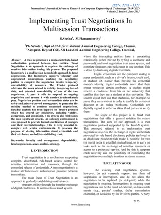 ISSN: 2278 – 1323
International Journal of Advanced Research in Computer Engineering & Technology (IJARCET)
Volume 2, Issue 6, June 2013
2125
www.ijarcet.org
Implementing Trust Negotiations In
Multisession Transactions
S.Seetha1
, M.Ramamoorthy2
1
PG Scholar, Dept of CSE, Sri Lakshmi Aammal Engineering College, Chennai,
2
Asst.prof. Dept of CSE, Sri Lakshmi Aammal Engineering College, Chennai,
Abstract— A trust negotiation is a mutual attribute-based
authorization protocol between two entities. Trust
Negotiation is an approach to regulate the exchange of
sensitive information during this process. The proposed
framework is a multisession dependable approach to trust
negotiations. This framework supports voluntary and
unpredicted interruptions, enabling the negotiating
parties to complete the negotiation despite temporary
unavailability of resources. The Trust-x protocol
addresses the issues related to validity, temporary loss of
data, and extended unavailability of one of the two
negotiators. A peer is able to suspend an ongoing
negotiation and resume it with another (authenticated)
peer. Negotiation portions and intermediate states can be
safely and privately passed among peers, to guarantee the
stability needed to continue suspended negotiations.
Detailed analysis has been depicted on Trust-x protocol
which has several key properties, including validity,
correctness, and minimalist. This system also withstands
the most significant attacks. An ontology environment is
also proposed to provide formal specification of concepts
and their interrelationships. This is very essential in
complex web service environments. It possesses the
purpose of sharing information about credentials and
their attributes, needed for establishing trust.
Keywords- Security and management, dependability,
trust negotiations, access control, ontology.
I. INTRODUCTION
Trust negotiation is a mechanism supporting
complex, distributed, rule-based access control for
sensitive information and resources, through the
controlled release of credentials. A trust negotiation is a
mutual attribute-based authorization protocol between
two entities.
The main focus of Trust Negotiation is an
approach to gradually establishing trust between
strangers online through the iterative exchange
of digital credentials. In contrast to a closed system,
where the interacting entities have a preexisting
relationship (often proved by typing a username and
password), and trust negotiation is an open system, and
complete Strangers can build trust in one another. This
is done by disclosing digital credentials.
Digital credentials are the computer analog to
paper credentials, such as a driver's license, credit card,
or student ID. Rather than proving the credential
owner's identity, digital credentials assert that their
owner possesses certain attributes. A student might
receive a credential from his or her university that
certifies that they are a student at that university. The
student could then use that credential, for example, to
prove they are a student in order to qualify for a student
discount at an online bookstore. Credentials are
digitally signed in order to allow third parties to verify
them.
The scope of this project is to build trust
negotiations that offer a general solution for secure
transactions. The core of our approach is a trust
negotiation protocol supported by the Trust-X system.
This protocol, referred to as multisession trust
negotiation, involves the exchange of digital credentials
protected by rule based disclosure policies (referred to
as disclosure policies)which make it possible for two
(or more) peers to establish mutual trust, so to carry on
tasks such as the exchange of sensitive resources or
access to a protected service. And by this it supports
crash recovery and the possibility of completing the
negotiation over multiple sessions in secure manner.
II. RELATED WORK
The existing trust negotiation systems,
however, do not currently support any form of
suspension or interruption, and do not allow the
negotiators to be replaced (or delegated) while the
negotiation is ongoing. Interruptions in ongoing trust
negotiations can be the result of external, unforeseeable
events (e.g., parties’ crashes, faulty transmission
channels), or decisions by the involved parties. A party
 