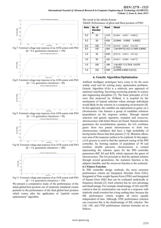 ISSN: 2278 – 1323
International Journal of Advanced Research in Computer Engineering & Technology (IJARCET)
Volume 2, Issue 6, June 2013
www.ijarcet.org
2133
Terminal Voltage Step Response
Time (sec)
TerminalVoltage
0 0.5 1 1.5 2 2.5 3 3.5 4
0
0.2
0.4
0.6
0.8
1
1.2
Fig 7: Terminal voltage step response of an AVR system with PSO
(β = 0.5, generations (iterations) = 150).
Terminal Voltage Step Response
Time (sec)
TerminalVoltage
0 2 4 6 8 10 12 14 16 18
0
0.2
0.4
0.6
0.8
1
1.2
Fig 8: Terminal voltage step response of an AVR system with PSO
(β = 1.0, generations (iterations) = 20).
Terminal Voltage Step Response
Time (sec)
TerminalVoltage
0 0.5 1 1.5 2 2.5 3 3.5 4 4.5 5
0
0.2
0.4
0.6
0.8
1
1.2
Fig 9: Terminal voltage step response of an AVR system with PSO
(β = 1.0, generations (iterations) = 50).
Terminal Voltage Step Response
Time (sec)
TerminalVoltage
0 0.5 1 1.5 2 2.5 3 3.5 4
0
0.2
0.4
0.6
0.8
1
1.2
Fig 10: Terminal voltage step response of an AVR system with PSO
(β = 1.0, generations (iterations) = 100).
Terminal Voltage Step Response
Time (sec)
TerminalVoltage
0 1 2 3 4 5 6 7 8 9 10
0
0.2
0.4
0.6
0.8
1
Fig 11: Terminal voltage step response of an AVR system with PSO
(β = 1.0, generations (iterations) = 150).
We present a comparative study of the performance of the
initial global best position out of randomly initialized swarm
particles to the performance of the final global best position
which comes after the application of ―particle swarm
optimization‖ algorithm.
The result in the tabular format:
TableII: Performance of gbest and fbest position of PSO
Beta No. of
Iteratio
n
fbest Gbest
0.5 20 1.219
3
[0.0041 0.0057 0.0083]
0.5 50 0.656
5
[0.0046 0.0002 0.0092]
0.5 100 0.7128 [0.0103 0.0043 0.0139]
0.5 150 1.065
7
1.0e-004*[0.1631 0.7006 0.8990]
1.0 20 0.630
5
[0.0125 0.0012 0.0116]
1.0 50 1.162
0
[0.0015 0.0009 0.0077]
1.0 100 1.186
9
1.0e-003 *[ 0.7018 0.6370
0.7526]
1.0 150 0.500
3
[0.0048 0.0082 0.0122]
6. Genetic Algorithm Optimization
Artificial intelligent techniques have come to be the most
widely used tool for solving many optimization problems.
Genetic Algorithm (GA) is a relatively new approach of
optimum searching, becoming increasing popular in science
and engineering disciplines [7]. The basic principles of GA
were first proposed by Holland, it is inspired by the
mechanism of natural selection where stronger individuals
would likely be the winners in a competing environment [8].
In this approach, the variables are represented as genes on a
chromosome. Gas features a group of candidate solutions
(population) on the response surface. Through natural
selection and genetic operators, mutation and crossover,
chromosomes with better fitness are found. Natural selection
guarantees the recombination operator, the GA combines
genes from two parent chromosomes to form two
chromosomes (children) that have a high probability of
having better fitness that their parents [7, 9]. Mutation allows
new area of the response surface to be explored. In this paper,
a GA process is used to find the optimum tuning of the PID
controller, by forming random of population of 50 real
numbers double precision chromosomes is created
representing the solution space for the PID controller
parameters (KP, KI and KD), which represent the genes of
chromosomes. The GA proceeds to find the optimal solution
through several generations, the mutation function is the
adaptive feasible, and the crossover function is the scattered.
6.1 Fitness Function
In PID controller design methods, the most common
performance criteria are Integrated Absolute Error (IAE),
Integrated of Time weight Square Error (ITSE) and Integrated
of Square Error (ISE) that can be evaluated analytically in
frequency domain [2]. Each criterion has its own advantage
and disadvantage. For example, disadvantage of IAE and ISE
criteria is that its minimization can result in a response with
relatively small overshot but a long settling time, because the
ISE performance criteria weights all errors equally
independent of time. Although, ITSE performance criterion
can overcome this is the disadvantage of ISE criterion. The
IAE, ISE, and ITSE performance criterion formulas are as
follows:
 