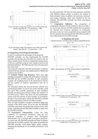 ISSN: 2278 – 1323
International Journal of Advanced Research in Computer Engineering & Technology (IJARCET)
Volume 2, Issue 6, June 2013
www.ijarcet.org
2135
0 1 2 3 4 5 6 7 8 9 10
0
0.2
0.4
0.6
0.8
1
1.2
Terminal voltage step response
time (sec)
Terminalvoltage
Fig 19: Terminal voltage step response of an AVR system with
Genetic Algorithm (β = 1.0, generations = 100).
0 1 2 3 4 5 6 7 8 9 10
0
0.2
0.4
0.6
0.8
1
Terminal voltage step response of ga tune pid controller system
time in seconds
Terminalvoltage
Fig 20: Terminal voltage step response of an AVR system with
Genetic Algorithm (β = 1.0, generations = 150).
8. Comparison of Two Proposed Controllers
In order to emphasize the advantages of the proposed
PSO-PID controller, we also implemented the GA-PID
controller derived from the real-value GA method with the
Elitism scheme [5], [6]. We have compared the characteristics
of the two controllers using the same valuation function and
individual definition. The following real-value GA parameters
have been used:
Two proposed controllers and their performance evaluation
criteria in the time domain were implemented by Matlab and
control system toolbox.
7.1 Terminal Voltage Step Response: There were eight
simulation examples to evaluate the performance of both the
PSO-PID and the GA-PID controllers. In each simulation
example, the weighting factor in the performance criterion
and the number of iterations (generations) were set as
follows:
The simulation results that showed the best solution were
summarized in Table I. As can be seen, both controllers could
give good PID controller parameters in each simulation
example, providing good terminal voltage step response of
the AVR system. Table I also shows the four performance
criteria in the time domain of each example. As revealed by
the above four performance criteria, the PSO-PID controller
has better performance than the GA-PID controller.
There are eight simulation examples of terminal voltage step
response of the AVR system. As can be seen, the PSO-PID
controller could create very perfect step response of the AVR
system, indicating that the PSO-PID controller is better than
the GA-PID controller.
7.2 Convergence Characteristic: Under the same
conditions, we performed simulations using the two
proposed controllers to compare their convergence
characteristics. Fig. 12 showed their convergence properties.
As can be seen, the PSO-PID controller has better evaluation
value than the GA-PID controller. The results showed that the
PSO-PID controller could obtain higher quality solution,
indicating the drawbacks of GA method mentioned in [10]
and [14].
We also performed 100 trials for both proposed controllers
with different random number to observe the variation in
their evaluation values. In addition, the maximum, minimum,
and average evaluation values were obtained by the two
methods. The PSO-PID controller has better convergence
characteristic.
7.3 Computation Efficiency: The comparison of
computation efficiency of both methods is shown in Table 1.
As can be seen, because the PSO method does not perform
the selection and crossover operations in evolutionary
processes, it can save some computation time compared with
the GA method, thus proving that the PSO-PID controller is
more efficient than the GA-PID controller.
8. Simulation and result
Transfer function of AVR system without using PSO & GA
0.2 s + 10
------------------------------------------------------------ (7.1)
0.00128 s^4 + 0.08288 s^3 + 0.9816 s^2 + 1.9 s + 11
0 2 4 6 8 10 12
0
0.5
1
1.5
Terminal Voltage Step Response
Time (sec)
TerminalVoltage
Fig21: step response of AVR system without using PSO &
GA
0 1 2 3 4 5 6 7
0
0.2
0.4
0.6
0.8
1
1.2
1.4
Terminal Voltage Step Response
Time (sec)
TerminalVoltage
PSO-PID
GA-PID
n=20, Beta=0.5
Fig 22: Terminal voltage step response of an AVR system with different
Controllers (β = 0.5, generations = 20).
0 0.5 1 1.5 2 2.5 3 3.5 4 4.5 5
0
0.2
0.4
0.6
0.8
1
1.2
1.4
Terminal Voltage step response
Time (sec)
TerminalVoltage
PSO-PID
GA-PID
n=50 & Beta=0.5
Fig 23: Terminal voltage step response of an AVR system with different
Controllers (β = 0.5, generations = 50).
 
