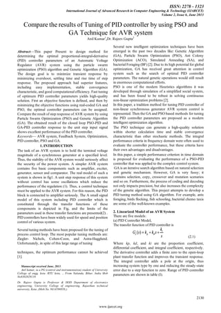 ISSN: 2278 – 1323
International Journal of Advanced Research in Computer Engineering & Technology (IJARCET)
Volume 2, Issue 6, June 2013
2130
www.ijarcet.org
Abstract—This paper Present to design method for
determining the optimal proportional-integral-derivative
(PID) controller parameters of an Automatic Voltage
Regulator (AVR) system using the particle swarm
optimization (PSO) algorithm and Genetic Algorithm (GA).
The design goal is to minimize transient response by
minimizing overshoot, settling time and rise time of step
response. The proposed approach had superior features,
including easy implementation, stable convergence
characteristic, and good computational efficiency. Fast tuning
of optimum PID controller parameters yields high-quality
solution. First an objective function is defined, and then by
minimizing the objective functions using real-coded GA and
PSO, the optimal controller parameters can be assigned.
Compare the result of step response of AVR system by using
Particle Swarm Optimization (PSO) and Genetic Algorithm
(GA). The obtained result of the closed loop PSO-PID and
GA-PID controller response to the unit step input signal
shows excellent performance of the PID controller.
Keywords— AVR system, Feedback System, Optimization,
PID controller, PSO and GA.
1. INTRODUCTION
The task of an AVR system is to hold the terminal voltage
magnitude of a synchronous generator at a specified level.
Thus, the stability of the AVR system would seriously affect
the security of the power system. A simpler AVR system
contains five basic components such as amplifier, exciter,
generator, sensor and comparator. The real model of such a
system is shown in fig1. A unit step response of this system
without control has some oscillations which reduce the
performance of the regulation (1). Thus, a control technique
must be applied to the AVR system. For this reason, the PID
block is connected to amplifier seriously. The A small signal
model of this system including PID controller which is
constituted through the transfer functions of these
components is depicted in Fig, and the limits of the
parameters used in these transfer functions are presented(2) .
PID controllers have been widely used for speed and position
control of various system.
Several tuning methods have been proposed for the tuning of
process control loop. The most popular tuning methods are:
Ziegler- Nichols, Cohen-Coon, and Astra-Hagglund.
Unfortunately, in spite of this large range of tuning
techniques, the optimum performance cannot be achieved
[1].
Manuscript received June, 2013.
Anil kumar, ia a PG (control and instrumentation) student of University
College of engg. kota /RTU kota, ., From Nalanda, Bihar, India Mob
No8302029110
Dr. Rajeev Gupta is Professor & HOD Department of electronics
engineering, University College of engineering, Rajasthan technical
university, Kota ,(Mob.No. 9414596958;)
Several new intelligent optimization techniques have been
emerged in the past two decades like: Genetic Algorithm
(GA), Particle Swarm Optimization (PSO), Ant Colony
Optimization (ACO), Simulated Annealing (SA), and
bacterial Foraging (BF) [2]. Due to its high potential for global
optimization, GA has received great attention in control
system such as the search of optimal PID controller
parameters. The natural genetic operations would still result
in enormous computational efforts.
PSO is one of the modern Heuristics algorithms it was
developed through simulation of a simplified social system,
and has been found to be robust in solving continuous
non-linear optimization problems [2].
In this paper, a tradition method for tuning PID controller of
non-linear synchronous generator AVR system control is
represented. Then the GA and PSO based methods for tuning
the PID controller parameters are proposed as a modern
intelligent optimization algorithm.
The PSO technique can generate a high-quality solution
within shorter calculation time and stable convergence
characteristic than other stochastic methods. The integral
performance criteria in frequency domain were often used to
evaluate the controller performance, but these criteria have
their own advantages and disadvantages.
In this paper, a simple performance criterion in time domain
is proposed for evaluating the performance of a PSO-PID
controller that was applied to the complex control system.
GA is an iterative search algorithm based on natural selection
and genetic mechanism. However, GA is very fussy; it
contains selection, copy, crossover and mutation scenarios
and so on. Furthermore, the process of coding and decoding
not only impacts precision, but also increases the complexity
of the genetic algorithm. This project attempts to develop a
PID tuning method using GA algorithm. For example, ants
foraging, birds flocking, fish schooling, bacterial chemo taxis
are some of the well-known examples.
2. Linearized Model of an AVR System
There are five models:
(a) PID Controller Model,
The transfer function of PID controller is
(2.1)
Where kp, kd, and ki are the proportion coefficient,
differential coefficient, and integral coefficient, respectively.
The derivative controller adds a finite zero to the open-loop
plant transfer function and improves the transient response.
The integral controller adds a pole at the origin, thus
increasing system type by one and reducing the steady-state
error due to a step function to zero. Range of PID controller
parameters are shown in table (I).
Compare the results of Tuning of PID controller by using PSO and
GA Technique for AVR system
Anil Kumar1
,Dr. Rajeev Gupta2
 