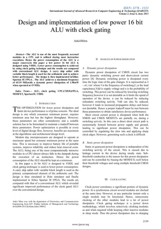 ISSN: 2278 – 1323
International Journal of Advanced Research in Computer Engineering & Technology (IJARCET)
Volume 2, Issue 6, June 2013
2139
www.ijarcet.org
Abstract—The ALU is one of the most frequently accessed
modules in a CPU and is utilized during most instruction
executions. Hence the power consumption of the ALU is a
major concern.In this paper a low power 16 bit ALU is
designed using VHDL. Lower power consumption is achieved
by using clock gating technique and the results are compared
with conventional ALU design. A carry skip adder with
variable block length is used for the arithmetic unit to achieve
better performance. The design is then implemented inXilinx
Spartan 3E FPGA . The ALU achieves a maximum frequency
of 65.19 MHzwith a dynamic power dissipation of 1.98mW
when operated at 15 MHz.
Index Terms— ALU, clock gating, CPU,CMOS,FPGA,
MOSFET, Spartan3E, VHDL
I. INTRODUCTION
HE OPTIMIZATION for lower power dissipation and
faster device performance is of prime concern. The ideal
design is one which consumes minimum power, requires
minimum area but has the highest throughput. However,
these parameters are often contradictory and a suitable
solution has to be formulated to maintain a tradeoff between
these parameters. Power optimization is possible at every
level of digital design flow, however, benefits are maximum
at the algorithmic and architectural design level.
Modern day microprocessors are designed to operate at
maximum speed but consume minimum power at the same
time. This is necessary to improve battery life of portable
systems, improve reliability and reduce heat removal costs.
The ALU, being one of the most computationally intensive
modules in a CPU almost always falls in the datapath during
the execution of an instruction. Hence the power
consumption of the ALU should be kept at a minimum.
In this paper a 16 bit ALU is designed in VHDL and
clock gating technique is used to lower power consumption.
A carry skip adder with variable block length is used as the
primary computational element of the arithmetic unit. The
design is then simulated in ISim simulator and finally
implemented in Xilinx Spartan 3E FPGA. The results are
compared with that of a conventional ALU which revealed
significant improved performance of the clock gated ALU
over the conventional design.
Ankit Mitra was with the department of Electronics and Communication
Engineering from B.P. Poddar Institute of Management and Technology
from2008-2012,Kolkata,India,700052.
II. SOURCES OF POWER DISSIPATION
A. Dynamic power dissipation
Dynamic power dissipation of CMOS circuit has two
parts- dynamic switching power and short-circuit current
power [4]. Dynamic switching power is dissipated every
time the logic state of the gate changes. It is represented as P
= nfCLVdd2
, where f is the frequency of switching,CLis the load
capacitance,Vdd is supply voltage and n is the probability of
switching. This power can be reduced by lowering switching
frequency;however it is not desirable as it limits the speed of
operation of the device. n can be reduced by reducing
redundant switching activity. Vdd can also be reduced,
however it leads to increased propagation delays and hence
not desirable. Hence a proper tradeoff must be met between
these parameters to obtain satisfactory device performance.
Short circuit current power is dissipated when both the
NMOS and CMOS MOSFETs are partially on, during a
switching activity. In this case a direct short circuit path is
momentarily formed between power supply and ground,
leading to significant power dissipation. This can be
controlled by regulating the slew rate and applying sharp
clock edges. However, generating such a clock is difficult.
B. Static power dissipation
Static or quiescent power dissipation is independent of the
switching activity of the circuit. This is caused due to
leakage current in the device during steady state. Sub-
threshold conduction is the reason for this power dissipation
and can be controlled by biasing the MOSFETs well below
their threshold voltages and using multiple threshold CMOS
designs.
III. CLOCK GATING
Clock power constitutes a significant portion of dynamic
power. In a synchronous circuit several modules are clocked
at the same time. However, at any particular instant only a
single module may be functional. Hence, unnecessary
clocking of the other modules lead to a lot of power
dissipation. Clock gating technique is a power down
methodology, which involves selectively clocking modules
as and when required while keeping other inactive modules
in sleep mode. Thus the power dissipation due to charging
Design and implementation of low power 16 bit
ALU with clock gating
AnkitMitra
T
 