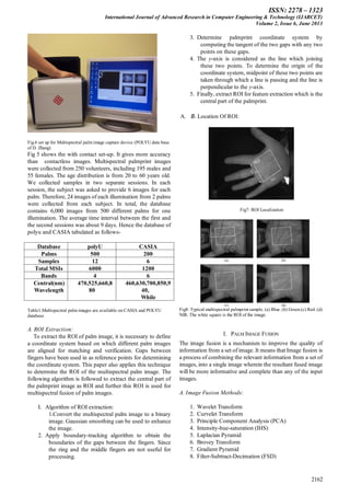 ISSN: 2278 – 1323
International Journal of Advanced Research in Computer Engineering & Technology (IJARCET)
Volume 2, Issue 6, June 2013
2162
Fig.6 set up for Multispectral palm image capture device (POLYU data base
of D. Zhang)
Fig 5 shows the with contact set-up. It gives more accuracy
than contactless images. Multispectral palmprint images
were collected from 250 volunteers, including 195 males and
55 females. The age distribution is from 20 to 60 years old.
We collected samples in two separate sessions. In each
session, the subject was asked to provide 6 images for each
palm. Therefore, 24 images of each illumination from 2 palms
were collected from each subject. In total, the database
contains 6,000 images from 500 different palms for one
illumination. The average time interval between the first and
the second sessions was about 9 days. Hence the database of
polyu and CASIA tabulated as follows-
Database polyU CASIA
Palms 500 200
Samples 12 6
Total MSIs 6000 1200
Bands 4 6
Central(nm)
Wavelength
470,525,660,8
80
460,630,700,850,9
40,
While
Table1.Multispectral palm images are available on CASIA and POLYU
database.
A. ROI Extraction:
To extract the ROI of palm image, it is necessary to define
a coordinate system based on which different palm images
are aligned for matching and verification. Gaps between
fingers have been used in as reference points for determining
the coordinate system. This paper also applies this technique
to determine the ROI of the multispectral palm image. The
following algorithm is followed to extract the central part of
the palmprint image as ROI and further this ROI is used for
multispectral fusion of palm images.
I. Algorithm of ROI extraction:
1.Convert the multispectral palm image to a binary
image. Gaussian smoothing can be used to enhance
the image.
2. Apply boundary-tracking algorithm to obtain the
boundaries of the gaps between the fingers. Since
the ring and the middle fingers are not useful for
processing.
3. Determine palmprint coordinate system by
computing the tangent of the two gaps with any two
points on these gaps.
4. The y-axis is considered as the line which joining
these two points. To determine the origin of the
coordinate system, midpoint of these two points are
taken through which a line is passing and the line is
perpendicular to the y-axis.
5. Finally, extract ROI for feature extraction which is the
central part of the palmprint.
A. B. Location Of ROI:
Fig7: ROI Localization
Fig8: Typical multispectral palmprint sample. (a) Blue. (b) Green.(c) Red. (d)
NIR. The white square is the ROI of the image.
I. PALM IMAGE FUSION
The image fusion is a mechanism to improve the quality of
information from a set of image. It means that Image fusion is
a process of combining the relevant information from a set of
images, into a single image wherein the resultant fused image
will be more informative and complete than any of the input
images.
A. Image Fusion Methods:
1. Wavelet Transform
2. Curvelet Transform
3. Principle Component Analysis (PCA)
4. Intensity-hue-saturation (IHS)
5. Laplacian Pyramid
6. Brovey Transform
7. Gradient Pyramid
8. Filter-Subtract-Decimation (FSD)
 