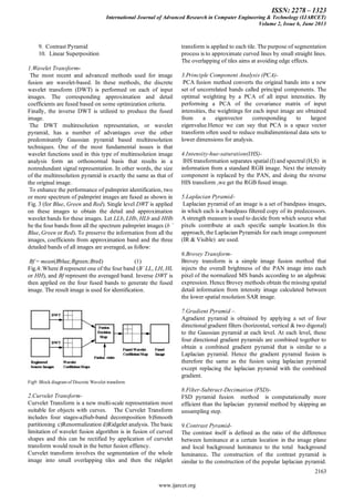 ISSN: 2278 – 1323
International Journal of Advanced Research in Computer Engineering & Technology (IJARCET)
Volume 2, Issue 6, June 2013
2163
www.ijarcet.org
9. Contrast Pyramid
10. Linear Superposition
1.Wavelet Transform-
The most recent and advanced methods used for image
fusion are wavelet-based. In these methods, the discrete
wavelet transform (DWT) is performed on each of input
images. The corresponding approximation and detail
coefficients are fused based on some optimization criteria.
Finally, the inverse DWT is utilized to produce the fused
image.
The DWT multiresolution representation, or wavelet
pyramid, has a number of advantages over the other
predominantly Gaussian pyramid based multiresolution
techniques. One of the most fundamental issues is that
wavelet functions used in this type of multiresolution image
analysis form an orthonormal basis that results in a
nonredundant signal representation. In other words, the size
of the multiresolution pyramid is exactly the same as that of
the original image.
To enhance the performance of palmprint identification, two
or more spectrum of palmprint images are fused as shown in
Fig. 3 (for Blue, Green and Red). Single level DWT is applied
on these images to obtain the detail and approximation
wavelet bands for these images. Let LLb, LHb, HLb and HHb
be the four bands from all the spectrum palmprint images (b ´
Blue, Green or Red). To preserve the information from all the
images, coefficients from approximation band and the three
detailed bands of all images are averaged, as follow:
Bf = mean(Bblue;Bgreen;Bred) (1)
Fig.4: Where B represent one of the four band (B´ LL, LH, HL
or HH), and Bf represent the averaged band. Inverse DWT is
then applied on the four fused bands to generate the fused
image. The result image is used for identification.
Fig9: Block diagram of Discrete Wavelet transform
2.Curvelet Transform-
Curvelet Transform is a new multi-scale representation most
suitable for objects with curves. The Curvelet Transform
includes four stages-a)Sub-band decomposition b)Smooth
partitioning c)Renormalization d)Ridgelet analysis. The basic
limitation of wavelet fusion algorithm is in fusion of curved
shapes and this can be rectified by application of curvelet
transform would result in the better fusion effiency.
Curvelet transform involves the segmentation of the whole
image into small overlapping tiles and then the ridgelet
transform is applied to each tile. The purpose of segmentation
process is to approximate curved lines by small straight lines.
The overlapping of tiles aims at avoiding edge effects.
3.Principle Component Analysis (PCA)-
PCA fusion method converts the original bands into a new
set of uncorrelated bands called principal components. The
optimal weighting by a PCA of all input intensities. By
performing a PCA of the covariance matrix of input
intensities, the weightings for each input image are obtained
from a eigenvector corresponding to largest
eigenvalue.Hence we can say that PCA is a space vector
transform often used to reduce multidimentional data sets to
lower dimensions for analysis.
4.Intensity-hue-saturation(IHS)-
IHS transformation separates spatial (I) and spectral (H,S) in
information from a standard RGB image. Next the intensity
component is replaced by the PAN, and doing the reverse
HIS transform ,we get the RGB fused image.
5.Laplacian Pyramid-
Laplacian pyramid of an image is a set of bandpass images,
in which each is a bandpass filtered copy of its predecessors.
A strength measure is used to decide from which source what
pixels contribute at each specific sample location.In this
approach, the Laplacian Pyramids for each image component
(IR & Visible) are used.
6.Brovey Transform-
Brovey transform is a simple image fusion method that
injects the overall brightness of the PAN image into each
pixel of the normalized MS bands according to an algebraic
expression. Hence Brovey methods obtain the missing spatial
detail information from intensity image calculated between
the lower spatial resolution SAR image.
7.Gradient Pyramid –
Agradient pyramid is obtained by applying a set of four
directional gradient filters (horizontal, vertical & two digonal)
to the Gaussian pyramid at each level. At each level, these
four directional gradient pyramids are combined together to
obtain a combined gradient pyramid that is similar to a
Laplacian pyramid. Hence the gradient pyramid fusion is
therefore the same as the fusion using laplacian pyramid
except replacing the laplacian pyramid with the combined
gradient.
8.Filter-Subtract-Decimation (FSD)-
FSD pyramid fusion method is computationally more
efficient than the laplacian pyramid method by skipping an
unsampling step.
9.Contrast Pyramid-
The contrast itself is defined as the ratio of the difference
between luminance at a certain location in the image plane
and local background luminance to the total background
luminance. The construction of the contrast pyramid is
similar to the construction of the popular laplacian pyramid.
 