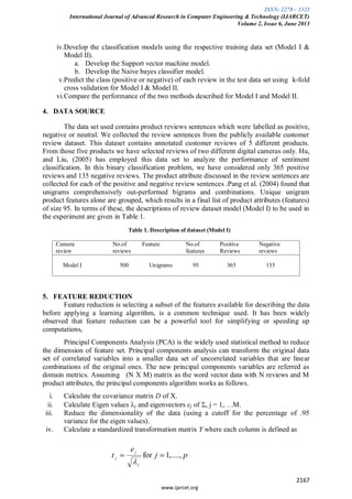 ISSN: 2278 – 1323
International Journal of Advanced Research in Computer Engineering & Technology (IJARCET)
Volume 2, Issue 6, June 2013
2167
www.ijarcet.org
iv.Develop the classification models using the respective training data set (Model I &
Model II).
a. Develop the Support vector machine model.
b. Develop the Naive bayes classifier model.
v.Predict the class (positive or negative) of each review in the test data set using k-fold
cross validation for Model I & Model II.
vi.Compare the performance of the two methods described for Model I and Model II.
4. DATA SOURCE
The data set used contains product reviews sentences which were labelled as positive,
negative or neutral. We collected the review sentences from the publicly available customer
review dataset. This dataset contains annotated customer reviews of 5 different products.
From those five products we have selected reviews of two different digital cameras only. Hu,
and Liu, (2005) has employed this data set to analyze the performance of sentiment
classification. In this binary classification problem, we have considered only 365 positive
reviews and 135 negative reviews. The product attribute discussed in the review sentences are
collected for each of the positive and negative review sentences .Pang et al. (2004) found that
unigrams comprehensively out-performed bigrams and combinations. Unique unigram
product features alone are grouped, which results in a final list of product attributes (features)
of size 95. In terms of these, the descriptions of review dataset model (Model I) to be used in
the experiment are given in Table 1.
Table 1. Description of dataset (Model I)
5. FEATURE REDUCTION
Feature reduction is selecting a subset of the features available for describing the data
before applying a learning algorithm, is a common technique used. It has been widely
observed that feature reduction can be a powerful tool for simplifying or speeding up
computations,
Principal Components Analysis (PCA) is the widely used statistical method to reduce
the dimension of feature set. Principal components analysis can transform the original data
set of correlated variables into a smaller data set of uncorrelated variables that are linear
combinations of the original ones. The new principal components variables are referred as
domain metrics. Assuming (N X M) matrix as the word vector data with N reviews and M
product attributes, the principal components algorithm works as follows.
i. Calculate the covariance matrix D of X.
ii. Calculate Eigen values j and eigenvectors ej of , j = 1,. . .M.
iii. Reduce the dimensionality of the data (using a cutoff for the percentage of .95
variance for the eigen values).
iv. Calculate a standardized transformation matrix Y where each column is defined as
Camera
review
No.of
reviews
Feature No.of
features
Positive
Reviews
Negative
reviews
Model I 500 Unigrams 95 365 135
pj
e
t
j
j
j ,....,1for
 