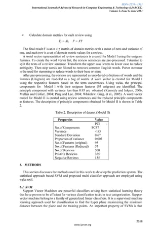 ISSN: 2278 – 1323
International Journal of Advanced Research in Computer Engineering & Technology (IJARCET)
Volume 2, Issue 6, June 2013
2168
www.ijarcet.org
v. Calculate domain metrics for each review using
Fj = Xtj F = XT
The final result F is an n p matrix of domain metrics with a mean of zero and variance of
one, and each row is a set of domain metric values for a review.
A word vector representation of review sentences is created for Model I using the unigram
features. To create the word vector list, the review sentences are pre-processed. Tokenize to
split the texts of a review sentence. Transform the upper case letters to lower case to reduce
ambiguity. Then stop words are filtered to removes common English words. Porter stemmer
is the used for stemming to reduce words to their base or stem.
After pre-processing, the reviews are represented as unordered collections of words and the
features (Unigram) are modeled as a bag of words. A word vector is created for Model I
using the respective features based on the term occurrences. Using weka, the principal
components for Model I with their unigram features (95 unigram) are identified. The
principle component with variance less than 0.95 are obtained (Kennedy and Inkpen, 2006;
Mullen and Collier, 2004; Pang and Lee, 2004; Whitelaw, Garg, et al., 2005). A word vector
model for Model II is created using review sentences and the reduced principle components
as features. The description of principle components obtained for Model II is shown in Table
2.
Table 2. Description of dataset (Model II)
Properties Value
No.of Components
PC1 -
PC57
Variance <.95
Standard Deviation 0.67
Proportion of variance 0.003
No.of.Features (original) 95
No.of.Features (Reduced) 57
No.of.Reviews 500
Positive Reviews 365
Negative Reviews 135
6. METHODS
This section discusses the methods used in this work to develop the prediction system. The
statistical approach based SVM and proposed multi classifier approach are employed using
weka tool.
6.1. SVM
Support Vector Machines are powerful classifiers arising from statistical learning theory
that have proven to be efficient for various classification tasks in text categorization. Support
vector machine belong to a family of generalized linear classifiers. It is a supervised machine
learning approach used for classification to find the hyper plane maximizing the minimum
distance between the plane and the training points. An important property of SVMs is that
 