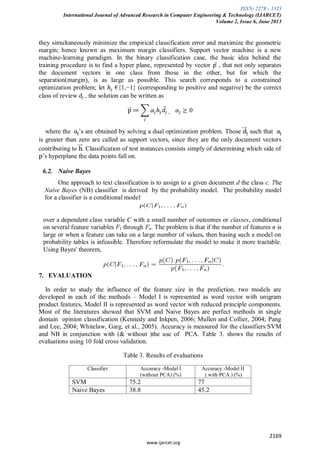 ISSN: 2278 – 1323
International Journal of Advanced Research in Computer Engineering & Technology (IJARCET)
Volume 2, Issue 6, June 2013
2169
www.ijarcet.org
they simultaneously minimize the empirical classification error and maximize the geometric
margin; hence known as maximum margin classifiers. Support vector machine is a new
machine-learning paradigm. In the binary classification case, the basic idea behind the
training procedure is to find a hyper plane, represented by vector , that not only separates
the document vectors in one class from those in the other, but for which the
separation(margin), is as large as possible. This search corresponds to a constrained
optimization problem; let €{1,−1} (corresponding to positive and negative) be the correct
class of review dj , the solution can be written as
where the ’s are obtained by solving a dual optimization problem. Those such that
is greater than zero are called as support vectors, since they are the only document vectors
contributing to . Classification of test instances consists simply of determining which side of
’s hyperplane the data points fall on.
6.2. Naive Bayes
One approach to text classification is to assign to a given document d the class c. The
Naive Bayes (NB) classifier is derived by the probability model. The probability model
for a classifier is a conditional model
over a dependent class variable C with a small number of outcomes or classes, conditional
on several feature variables F1 through Fn. The problem is that if the number of features n is
large or when a feature can take on a large number of values, then basing such a model on
probability tables is infeasible. Therefore reformulate the model to make it more tractable.
Using Bayes' theorem,
7. EVALUATION
In order to study the influence of the feature size in the prediction, two models are
developed in each of the methods – Model I is represented as word vector with unigram
product features, Model II is represented as word vector with reduced principle components.
Most of the literatures showed that SVM and Naive Bayes are perfect methods in single
domain opinion classification (Kennedy and Inkpen, 2006; Mullen and Collier, 2004; Pang
and Lee, 2004; Whitelaw, Garg, et al., 2005). Accuracy is measured for the classifiers SVM
and NB in conjunction with (& without )the use of PCA. Table 3. shows the results of
evaluations using 10 fold cross validation.
Table 3. Results of evaluations
Classifier Accuracy -Model I
(without PCA) (%)
Accuracy -Model II
( with PCA ) (%)
SVM 75.2 77
Naive Bayes 38.8 45.2
 